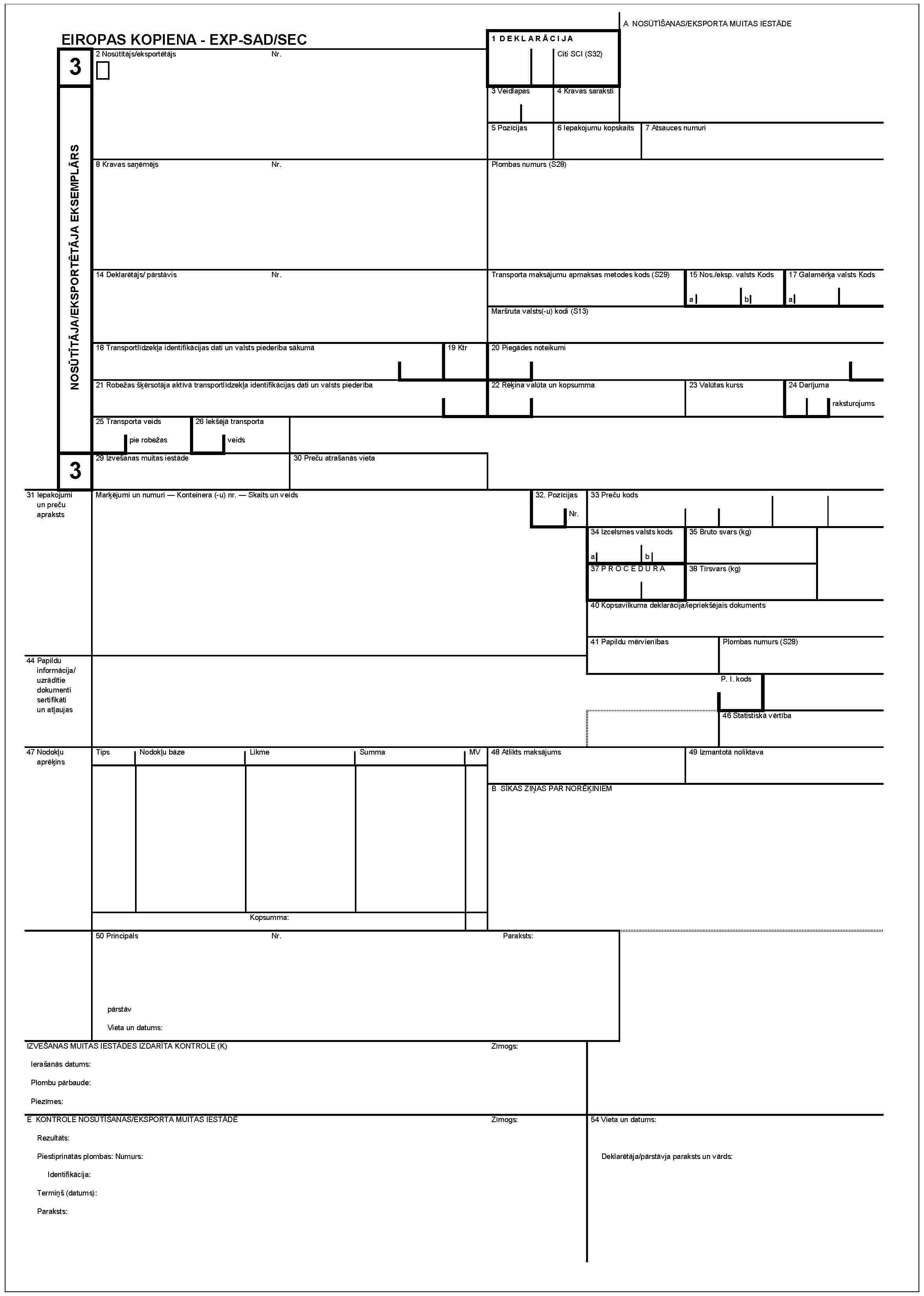 EIROPAS KOPIENA - EXP-SAD/SEC3NOSŪTĪTĀJA/EKSPORTĒTĀJA EKSEMPLĀRS32 Nosūtītājs/eksportētājsNr.1 DEKLARĀCIJACiti SCI (S32)A NOSŪTĪŠANAS/EKSPORTA MUITAS IESTĀDE3 Veidlapas4 Kravas saraksti5 Pozīcijas6 Iepakojumu kopskaits7 Atsauces numuri8 Kravas saņēmējsNr.Plombas numurs (S28)14 Deklarētājs/pārstāvisNr.Transporta maksājumu apmaksas metodes kods (S29)15 Nos./eksp. valsts Kodsab17 Galamērķa valsts KodsaMaršruta valsts(-u) kodi (S13)18 Transportlīdzekļa identifikācijas dati un valsts piederība sākumā19 Ktr20 Piegādes noteikumi21 Robežas šķērsotāja aktīvā transportlīdzekļa identifikācijas dati un valsts piederība22 Rēķina valūta un kopsumma23 Valūtas kurss24 Darījuma raksturojums25 Transporta veids Pie robežas26 Iekšējā transporta veids29 Izvešanas muitas iestāde30 Preču atrašanās vieta31 Iepakojumi un preču aprakstsMarķējumi un numuri — konteinera (-u) nr. — Skaits un veids32 PozīcijasNr.33 Preču kods34 Izcelsmes valsts kodsab35 Bruto svars (kg)37 PROCEDURA38 Tīrsvars (kg)40 Kopsavilkuma deklarācija/iepriekšējais dokuments41 Paplidu mērvienībasPlombas numurs (S28)P. I. kods44 Papildu informācija/uzrādītie dokumenti sertifikāti un atļaujas46 Statistiskā vērtība47 Nodokļu aprēķinsTipsNodokļu bāzeLikmeSummaMV48 Atlikts maksājums49 Izmantotā noliktavaB SĪKAS ZIŅAS PAR NORĒĶINIEMKopsumma:50 PrincipālsNr.Paraksts:pārstāvVieta un datums:IZEŠANAS MUITAS IESTĀDES IZDARĪTA KONTROLE (K)Zīmogs:Ierašanās datums:Plombu pārbaude:Piezīmes:E KONTROLE NOSŪTĪŠANAS/ESPORTA MUITAS IESTĀDĒZīmogs:54 Vieta un datums:Rezultāts:Piestiprinātās plombas: Numurs:Identifikācija:Termiņš (datums):Paraksts:Deklarētāja/pārstāvja paraksts un vārds: