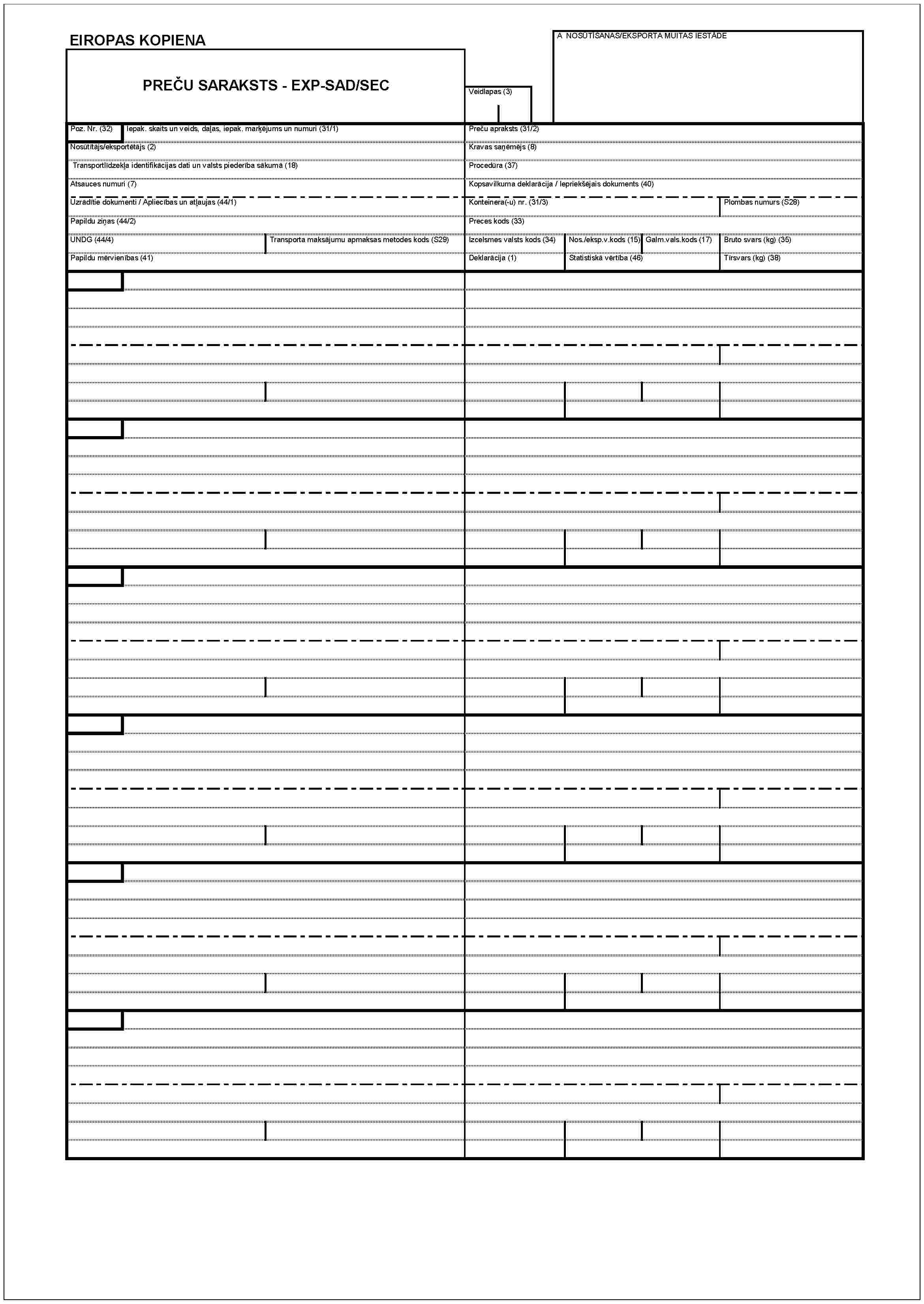 EIROPAS KOPIENAPREČU SARAKSTS - EXP-SAD/SECVeidlapas (3)A NOSŪTĪŠANAS/EKSPORTA MUITAS IESTĀDEPoz. Nr. (32)Iepak. skaits un veids, daļas, iepak. marķējums un numuri (31/1)Preču apraksts (31/2)Nosūtītājs/eksportētājs (2)Kravas saņēmējs (8)Transportlīdzekļa identifikācijas dati un valsts piederība sākumā (18)Procedūra (37)Atsauces numuri (7)Kopsavilkuma deklarācija / lepriekšējais dokuments (40)Uzrādītie dokumenti / Apliecības un atļaujas (44/1)Konteinera(-u) nr. (31/3)Plombas numurs (S28)Papildu ziņas (44/2)Preces kods (33)UNDG (44/4)Transporta maksājumu apmaksas metodes kods (S29)Izcelsmes valsts kods (34)Nos./eksp.v.kods (15)Galm.vals.kods (17)Bruto svars (kg) (35)Papildu mērvienības (41)Deklarācija (1)Statistiskā vērtība (46)Tīrsvars (kg) (38)