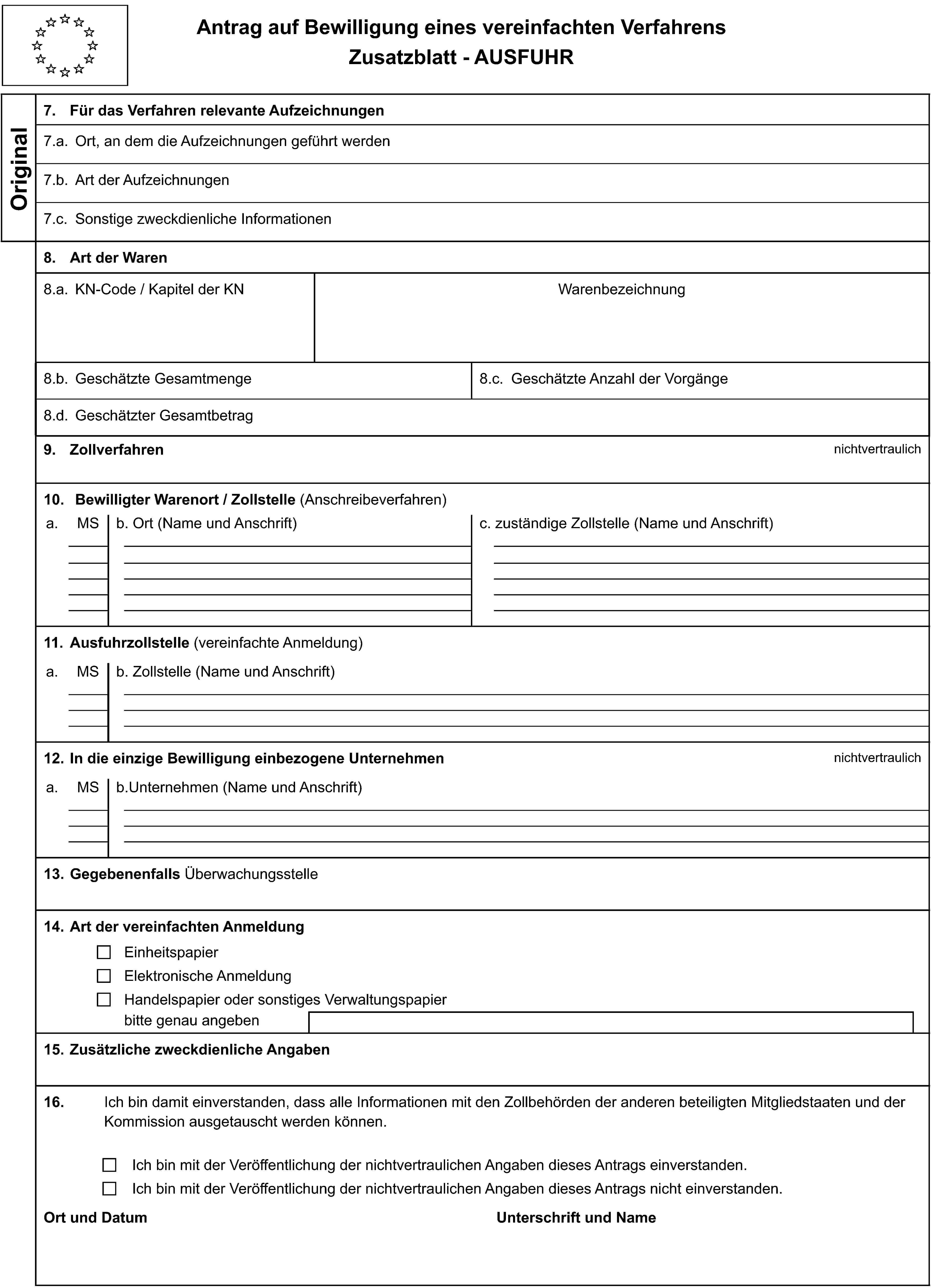 Antrag auf Bewilligung eines vereinfachten VerfahrensZusatzblatt - AUSFUHROriginal7. Für das Verfahren relevante Aufzeichnungen7.a. Ort, an dem die Aufzeichnungen geführt werden7.b. Art der Aufzeichnungen7.c. Sonstige zweckdienliche Informationen8. Art der Waren8.a. KN-Code / Kapitel der KNWarenbezeichnung8.b. Geschätzte Gesamtmenge8.c. Geschätzte Anzahl der Vorgänge8.d. Geschätzter Gesamtbetrag9. Zollverfahrennichtvertraulich10. Bewilligter Warenort / Zollstelle (Anschreibeverfahren)a.MSb. Ort (Name und Anschrift)c. zuständige Zollstelle (Name und Anschrift)11. Ausfuhrzollstelle (vereinfachte Anmeldung)a.MSb. Zollstelle (Name und Anschrift)12. In die einzige Bewilligung einbezogene Unternehmennichtvertraulicha.MSb.Unternehmen (Name und Anschrift)13. Gegebenenfalls Überwachungsstelle14. Art der vereinfachten AnmeldungEinheitspapierElektronische AnmeldungHandelspapier oder sonstiges Verwaltungspapierbitte genau angeben15. Zusätzliche zweckdienliche Angaben16.Ich bin damit einverstanden, dass alle Informationen mit den Zollbehörden der anderen beteiligten Mitgliedstaaten und der Kommission ausgetauscht werden können.Ich bin mit der Veröffentlichung der nichtvertraulichen Angaben dieses Antrags einverstanden.Ich bin mit der Veröffentlichung der nichtvertraulichen Angaben dieses Antrags nicht einverstanden.Ort und DatumUnterschrift und Name