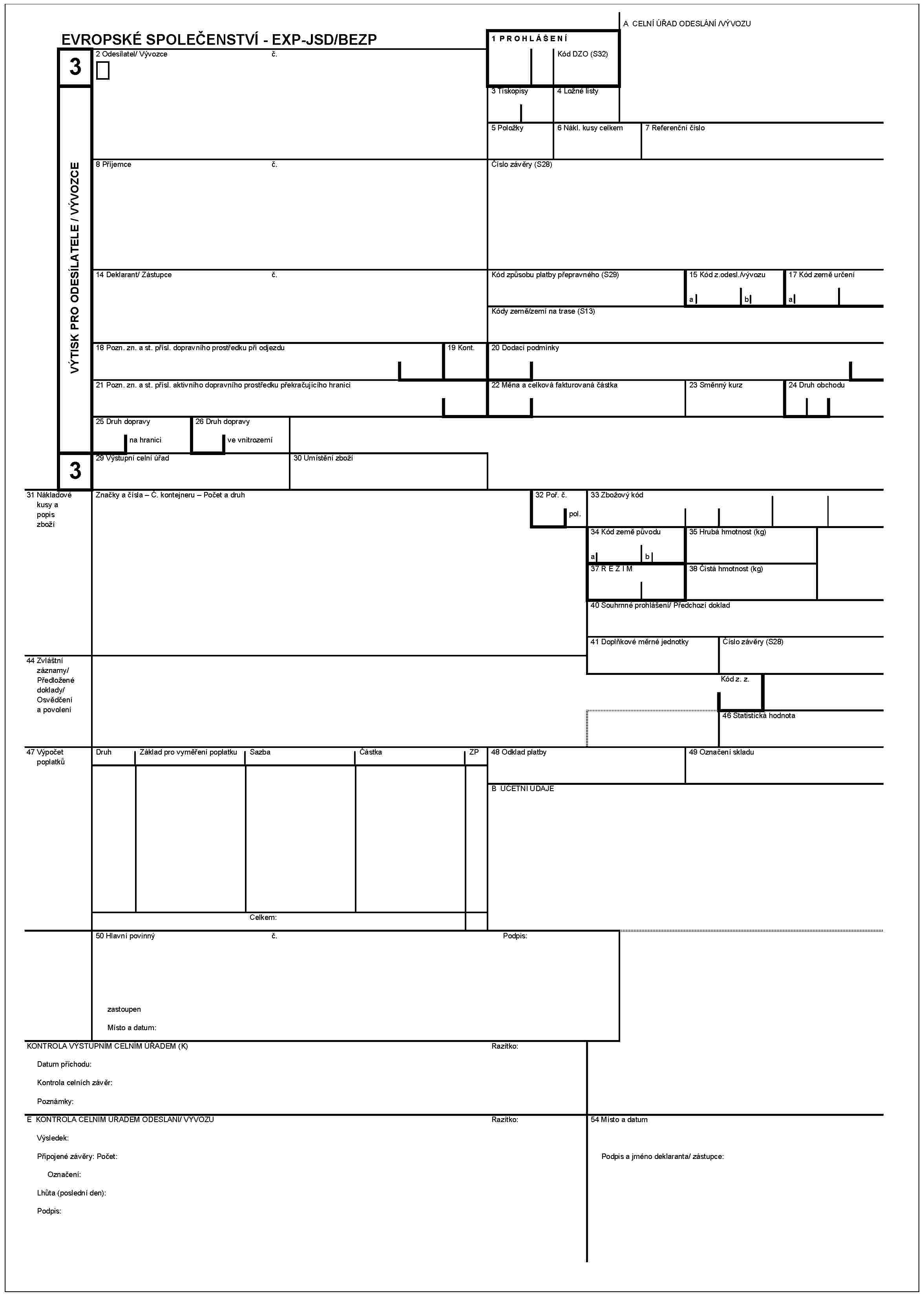 EVROPSKÉ SPOLEČENSTVÍ - EXP-JSD/BEZP3VÝTISK PRO ODESÍLATELE / VÝVOZCE2 Odesilatel/ Vývozceč.1 PROHLÁŠENÍkód DZO (S32)A CELNÍ ÚŘAD ODESLÁNÍ /VÝVOZU3 Tiskopisy4 Ložné listy5 Položky6 Nákl. kusy celkem7 Referenční číslo8 Příjemceč.Číslo závěry (S28)14 Deklarant/ Zástupceč.kód způsobu platby přepravného (S29)15 kód z. odesl./ vývozuab17 kód země určeníakódy země/zemí na trase (S13)18 Pozn. zn. a st přísl. dopravního prostředku při odjezdu19 Kont.20 Dodací podmínky21 Pozn. zn. a st. přísl. aktivníhio dopravního prostředku překračujícího hranici22 Měna a celkovà fakturovanà čàstka23 Směnný kurz24 Druh obchodu25 Druh dopravyna hranici26 Druh dopravyve vnitrozemí129 Výstupní celní úřad30 Umístění zboží31 Nákladové kusy a popis zbožíZnačky a čísla – Ċ. kontejneru – počet a druh32 Poř. č.pol.33 Zbožový kód34 kód zemê původuab35 Hrubá hmotnost (kg)37 REZIM38 Čistá hmotnost (kg)40 Souhrnné prohlášení/ Předchozí doklad41 Doplňkové měrné jednotkyČíslo závěry (S28)44 Zvláštní záznamy/Předložené doklady/Osvědčení a povoleníkód z. z.46 Statistická hodnota47 Výpočet poplatkůDruhZáklad pro vyměření poplatkuSazbaČástkaZP48 Odklad platby49 Oznčení skladuB ÚČETNÍ ÚDAJECelkem:50 Hlavní povinnýč.Podpis:ZastoupenMísto a datum:KONTROLA VÝSTUPNÍM CELNÍM ÚŘADEM (K)Razítko:Datum příchodu:Kontrola celních závěr:PPoznámky:E KONTROLA CELNÍM ÚŘADEM ODESLÁNÍ VÝVOZURazítko:54 Místo a datumVýsledek:Podpis a jméno deklaranta/ zástupce:Připojené závěry: Počet:Označení:Lhůta (poslední den):Podpis: