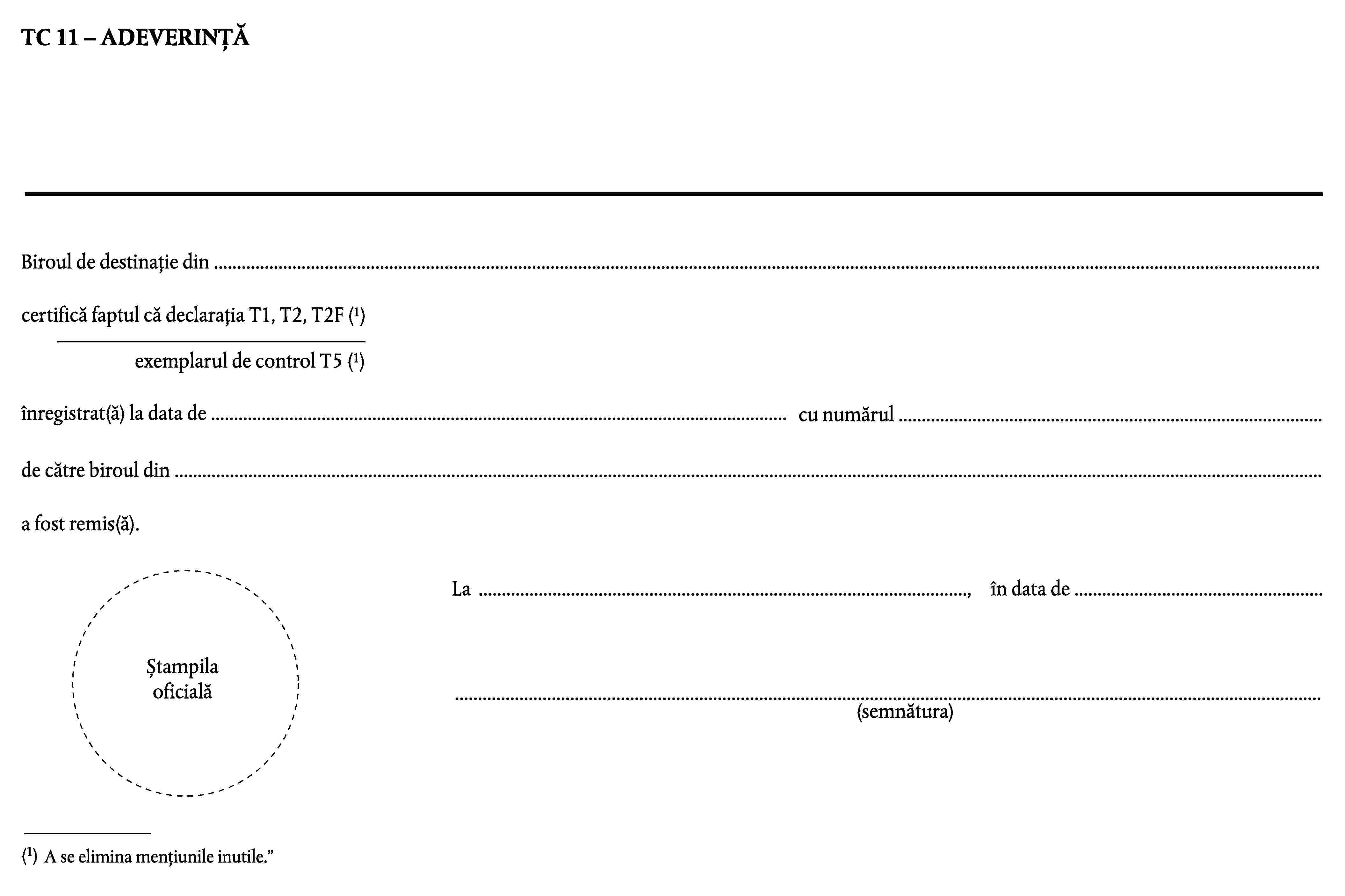 TC 11 – ADEVERINȚĂBiroul de destinație din …certifică faptul că declarația T1, T2, T2F (1)exemplarul de control T5 (1)înregistrat(ă) la data de …cu numărul …de către biroul din …a fost remis(ă).La …,în data de …Ștampila oficială…(semnătura)(1)A se elimina mențiunile inutile.