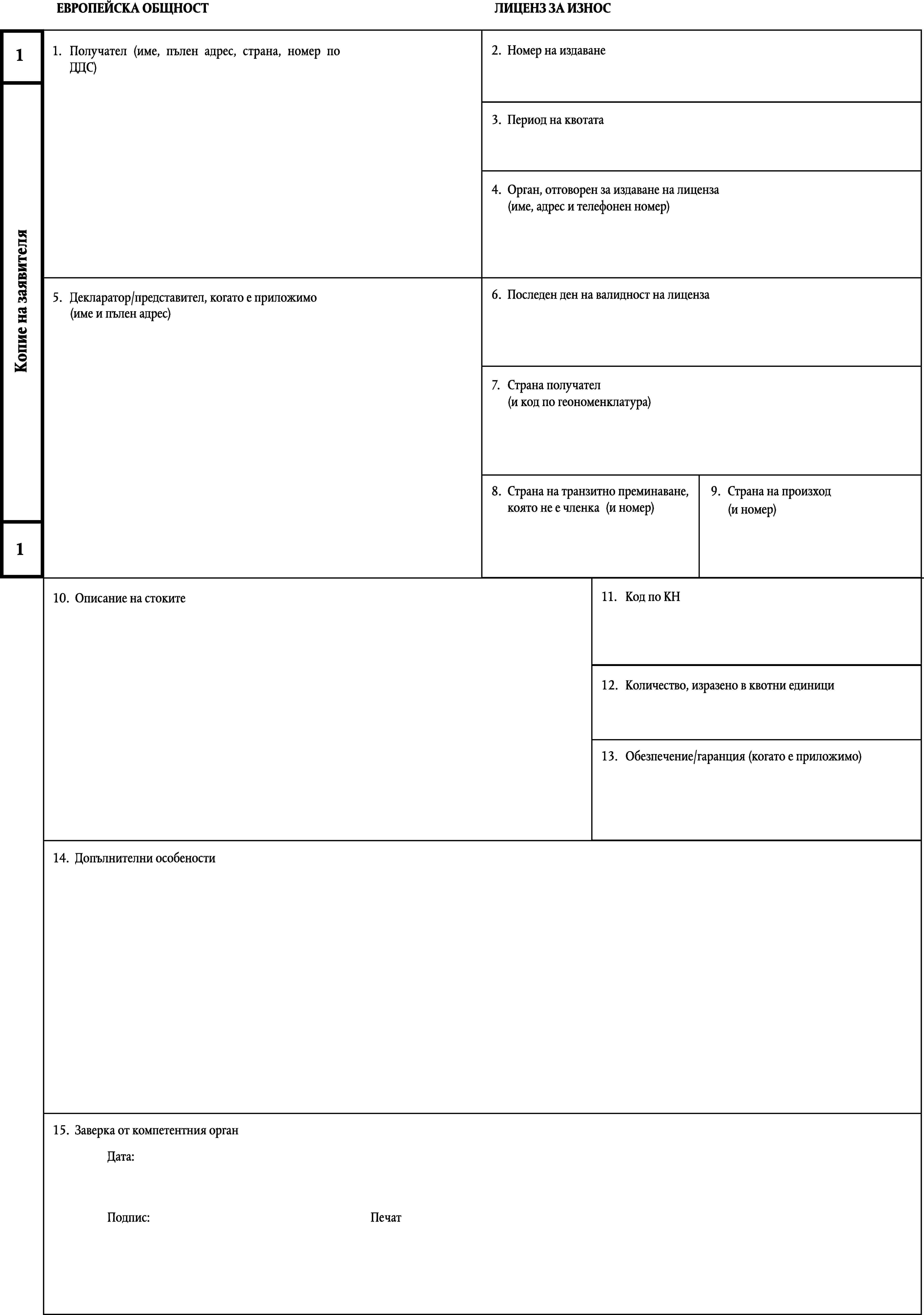 ЕВРОПЕЙСКА ОБЩНОСТЛИЦЕНЗ ЗА ИЗНОС2.Номер на издаване1.Получател (име, пълен адрес, страна, номер по ДДС)13.Период на квотата4.Орган, отговорен за издаване на лиценза(име, адрес и телефонен номер)Копие на заявителя6.Последен ден на валидност на лиценза5.Декларатор/представител, когато е приложимо(име и пълен адрес)7.Страна получател(и код по геономенклатура)8.9.Страна на произходСтрана на транзитно преминаване,която не е членка(и номер)(и номер)111.Код по КН10.Описание на стоките12.Количество, изразено в квотни единици13.Обезпечение/гаранция (когато е приложимо)14.Допълнителни особености15.Заверка от компетентния органДата:Подпис:Печат