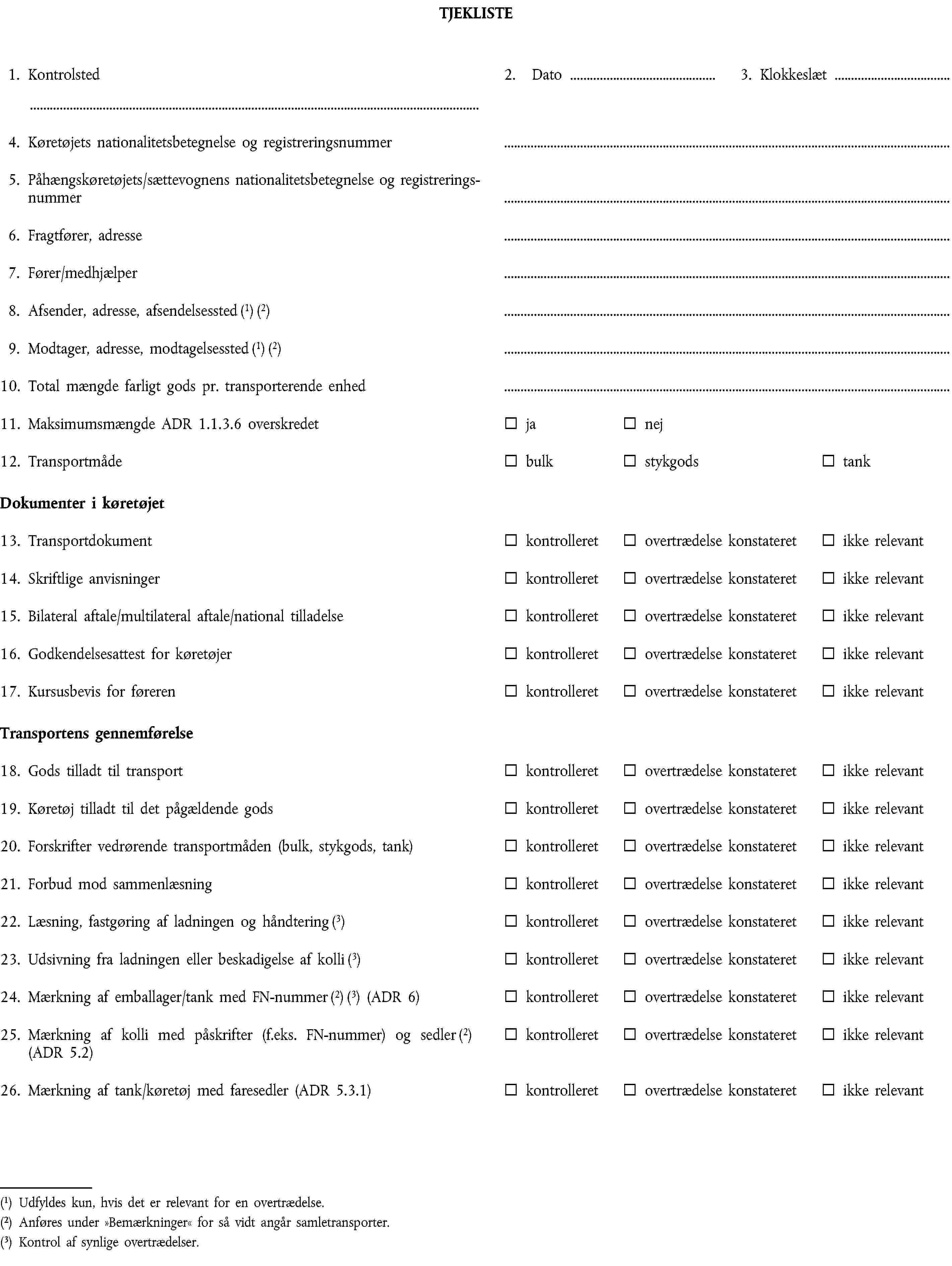 TJEKLISTE1. Kontrolsted2. Dato3. Klokkeslæt4. Køretøjets nationalitetsbetegnelse og registreringsnummer5. Påhængskøretøjets/sættevognens nationalitetsbetegnelse og registreringsnummer6. Fragtfører, adresse7. Fører/medhjælper8. Afsender, adresse, afsendelsessted (1) (2)9. Modtager, adresse, modtagelsessted (1) (2)10. Total mængde farligt gods pr. transporterende enhed11. Maksimumsmængde ADR 1.1.3.6 overskredetjanej12. TransportmådebulkstykgodstankDokumenter i køretøjet13. Transportdokumentkontrolleretovertrædelse konstateretikke relevant14. Skriftlige anvisningerkontrolleretovertrædelse konstateretikke relevant15. Bilateral aftale/multilateral aftale/national tilladelsekontrolleretovertrædelse konstateretikke relevant16. Godkendelsesattest for køretøjerkontrolleretovertrædelse konstateretikke relevant17. Kursusbevis for førerenkontrolleretovertrædelse konstateretikke relevantTransportens gennemførelse18. Gods tilladt til transportkontrolleretovertrædelse konstateretikke relevant19. Køretøj tilladt til det pågældende godskontrolleretovertrædelse konstateretikke relevant20. Forskrifter vedrørende transportmåden (bulk, stykgods, tank)kontrolleretovertrædelse konstateretikke relevant21. Forbud mod sammenlæsningkontrolleretovertrædelse konstateretikke relevant22. Læsning, fastgøring af ladningen og håndtering (3)kontrolleretovertrædelse konstateretikke relevant23. Udsivning fra ladningen eller beskadigelse af kolli (3)kontrolleretovertrædelse konstateretikke relevant24. Mærkning af emballager/tank med FN-nummer (2) (3) (ADR 6)kontrolleretovertrædelse konstateretikke relevant25. Mærkning af kolli med påskrifter (f.eks. FN-nummer) og sedler (2) (ADR 5.2)kontrolleretovertrædelse konstateretikke relevant26. Mærkning af tank/køretøj med faresedler (ADR 5.3.1)kontrolleretovertrædelse konstateretikke relevant(1) Udfyldes kun, hvis det er relevant for en overtrædelse.(2) Anføres under »Bemærkninger« for så vidt angår samletransporter.(3) Kontrol af synlige overtrædelser.