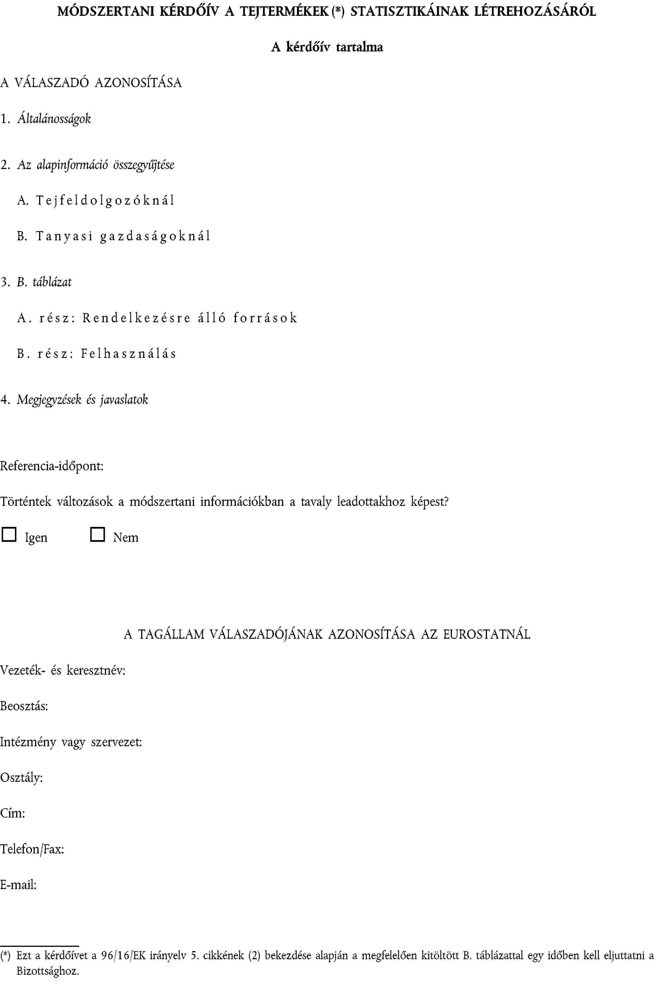 MÓDSZERTANI KÉRDŐÍV A TEJTERMÉKEK (*) STATISZTIKÁINAK LÉTREHOZÁSÁRÓLA kérdőív tartalmaA VÁLASZADÓ AZONOSÍTÁSA1. Általánosságok2. Az alapinformáció összegyűjtéseA. TejfeldolgozóknálB. Tanyasi gazdaságoknál3. B. táblázatA. rész: Rendelkezésre álló forrásokB. rész: Felhasználás4. Megjegyzések és javaslatokReferencia-időpont:Történtek változások a módszertani információkban a tavaly leadottakhoz képest?Igen NemA TAGÁLLAM VÁLASZADÓJÁNAK AZONOSÍTÁSA AZ EUROSTATNÁLVezeték- és keresztnév:Beosztás:Intézmény vagy szervezet:Osztály:Cím:Telefon/Fax:E-mail:(*) Ezt a kérdőívet a 96/16/EK irányelv 5. cikkének (2) bekezdése alapján a megfelelően kitöltött B. táblázattal egy időben kell eljuttatni a Bizottsághoz.