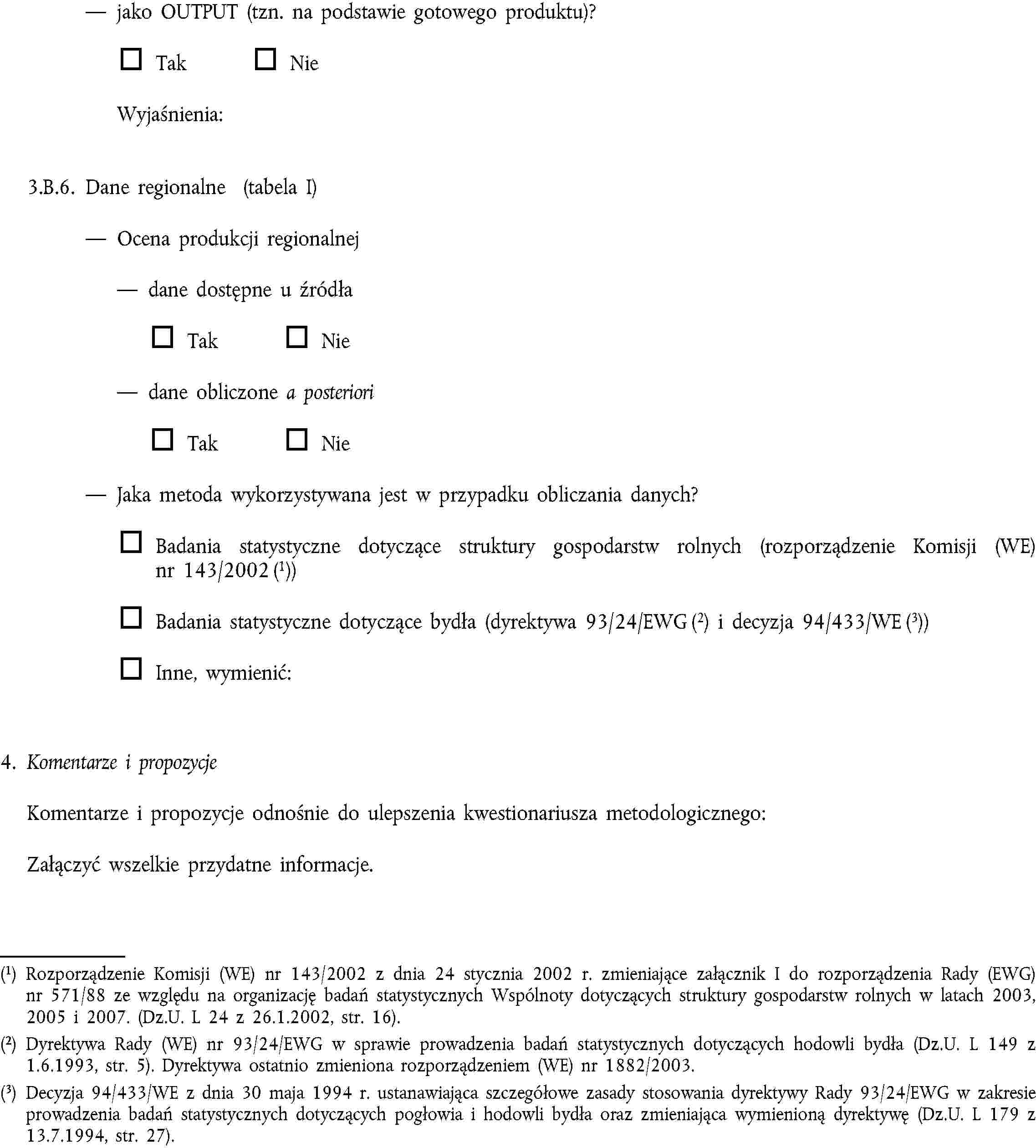 jako OUTPUT (tzn. na podstawie gotowego produktu)?Tak NieWyjaśnienia:3.B.6. Dane regionalne (tabela I)Ocena produkcji regionalnejdane dostępne u źródłaTak Niedane obliczone a posterioriTak NieJaka metoda wykorzystywana jest w przypadku obliczania danych?Badania statystyczne dotyczące struktury gospodarstw rolnych (rozporządzenie Komisji (WE) nr 143/2002 (1))Badania statystyczne dotyczące bydła (dyrektywa 93/24/EWG (2) i decyzja 94/433/WE (3))Inne, wymienić:4. Komentarze i propozycjeKomentarze i propozycje odnośnie do ulepszenia kwestionariusza metodologicznego:Załączyć wszelkie przydatne informacje.(1) Rozporządzenie Komisji (WE) nr 143/2002 z dnia 24 stycznia 2002 r. zmieniające załącznik I do rozporządzenia Rady (EWG) nr 571/88 ze względu na organizację badań statystycznych Wspólnoty dotyczących struktury gospodarstw rolnych w latach 2003, 2005 i 2007. (Dz.U. L 24 z 26.1.2002, str. 16).(2) Dyrektywa Rady (WE) nr 93/24/EWG w sprawie prowadzenia badań statystycznych dotyczących hodowli bydła (Dz.U. L 149 z 1.6.1993, str. 5). Dyrektywa ostatnio zmieniona rozporządzeniem (WE) nr 1882/2003.(3) Decyzja 94/433/WE z dnia 30 maja 1994 r. ustanawiająca szczegółowe zasady stosowania dyrektywy Rady 93/24/EWG w zakresie prowadzenia badań statystycznych dotyczących pogłowia i hodowli bydła oraz zmieniająca wymienioną dyrektywę (Dz.U. L 179 z 13.7.1994, str. 27).