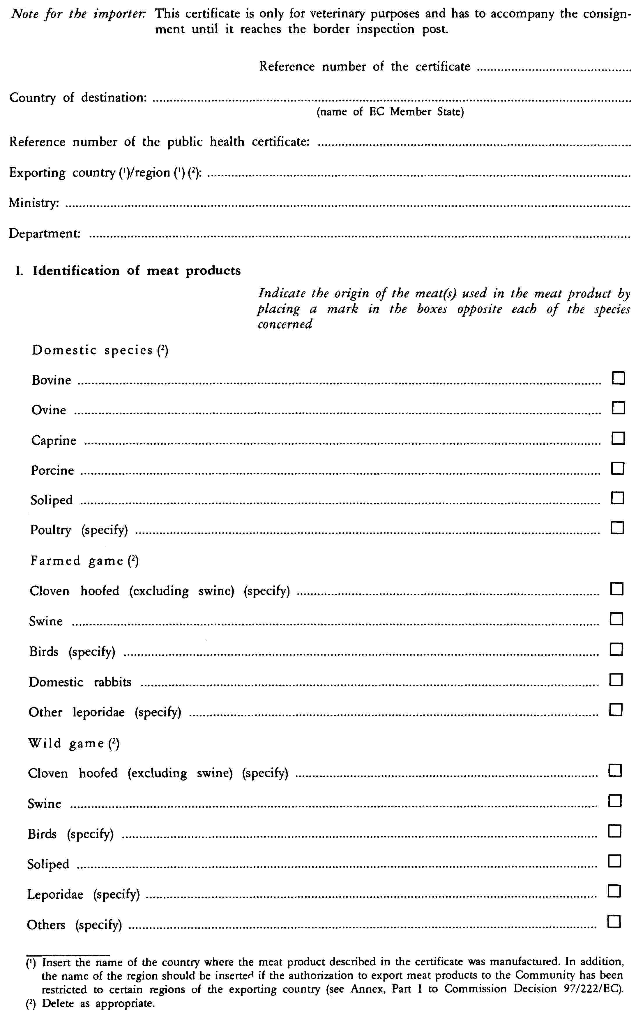 Note for the importer: This certificate is only for veterinary purposes and has to accompany the consignment until it reaches the border inspection post.Reference number of the certificateCountry of destination:(name of EC Member State)Reference number of the public health certificate:Exporting country (1)/region (1)(2):Ministry:Department:I. Identification of meat productsIndicate the origin of the meat(s) used in the meat product by placing a mark in the boxes opposite each of the species concernedDomestic species (2)BovineOvineCaprinePorcineSolipedPoultry (specify)Farmed game (2)Cloven hoofed (excluding swine) (specify)SwineBirds (specify)Domestic rabbitsOther leporidae (specify)Wild game (2)Cloven hoofed (excluding swine) (specify)SwineBirds (specify)SolipedLeporidae (specify)Others (specify)(1) Insert the name of the country where the meat product described in the certificate was manufactured. In addition, the name of the region should be inserted if the authorization to export meat products to the Community has been restricted to certain regions of the exporting country (see Annex, Part I to Commission Decision 97/222/EC).(2) Delete as appropriate.
