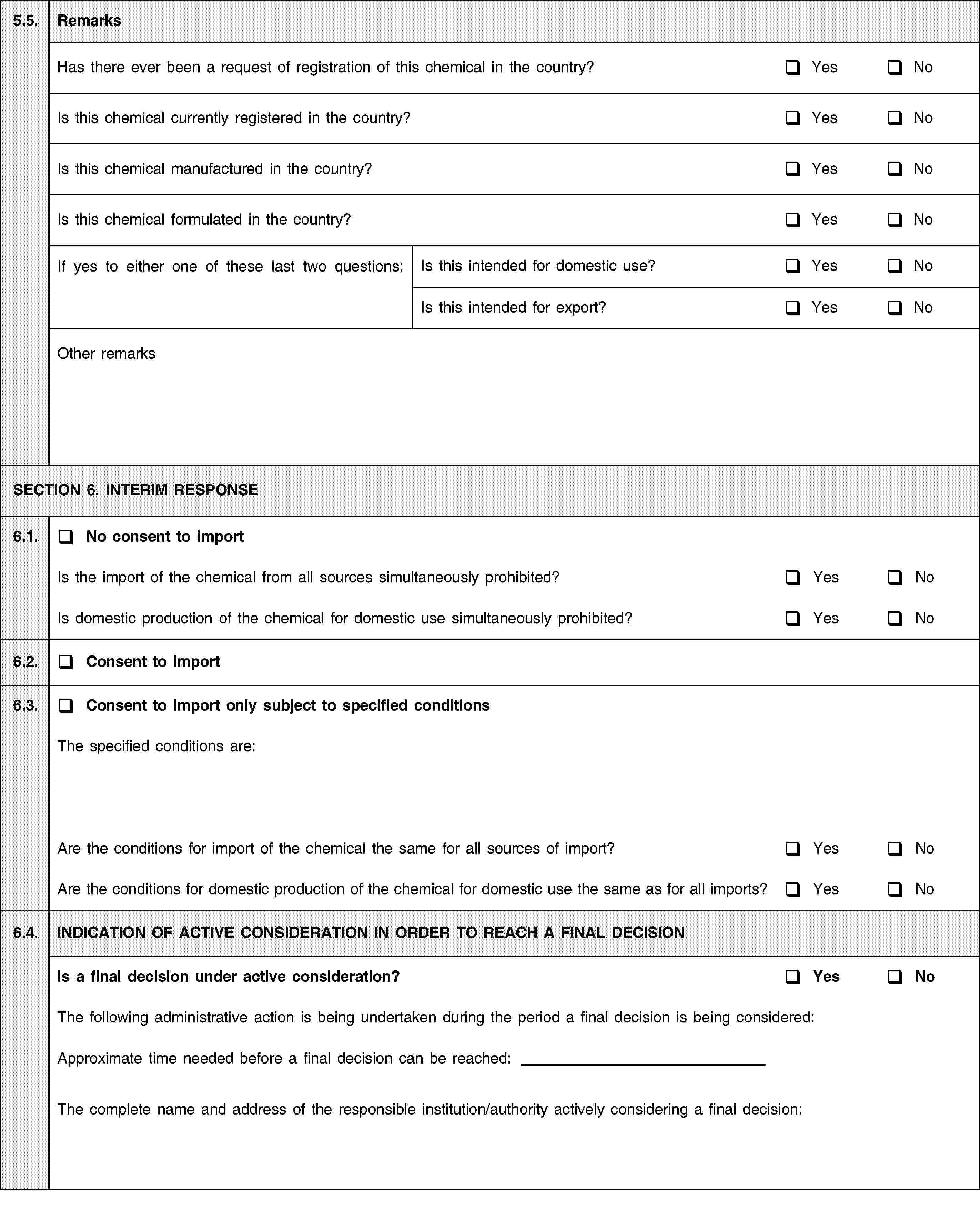 5.5.RemarksHas there ever been a request of registration of this chemical in the country?YesNoIs this chemical currently registered in the country?YesNoIs this chemical manufactured in the country?YesNoIs this chemical formulated in the country?YesNoIf yes to either one of these last two questions:Is this intended for domestic use?YesNoIs this intended for export?YesNoOther remarksSECTION 6. INTERIM RESPONSE6.1.No consent to importIs the import of the chemical from all sources simultaneously prohibited?YesNoIs domestic production of the chemical for domestic use simultaneously prohibited?YesNo6.2.Consent to import6.3.Consent to import only subject to specified conditionsThe specified conditions are:Are the conditions for import of the chemical the same for all sources of import?YesNoAre the conditions for domestic production of the chemical for domestic use the same as for all imports?YesNo6.4.INDICATION OF ACTIVE CONSIDERATION IN ORDER TO REACH A FINAL DECISIONIs a final decision under active consideration?YesNoThe following administrative action is being undertaken during the period a final decision is being considered:Approximate time needed before a final decision can be reached:The complete name and address of the responsible institution/authority actively considering a final decision: