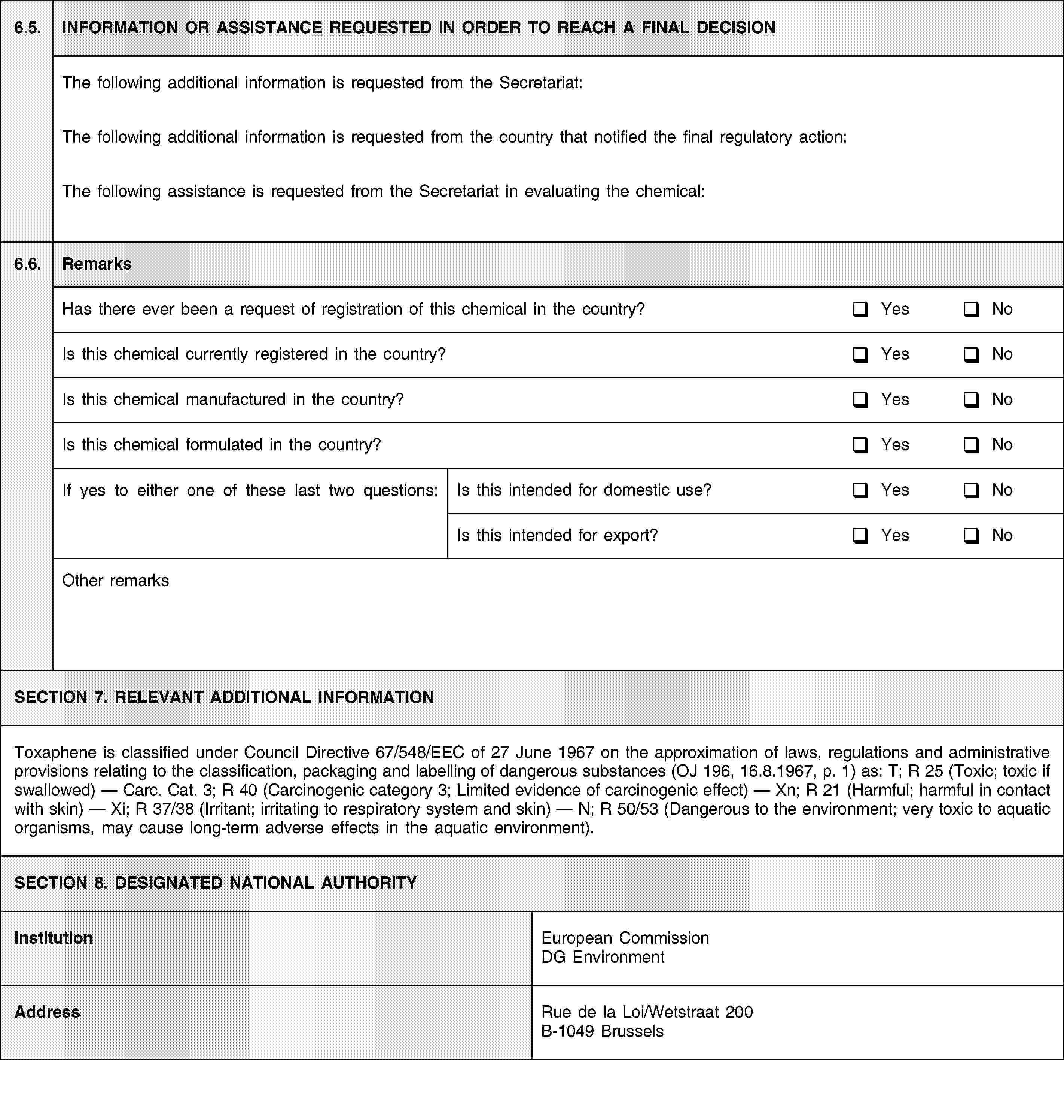 6.5.INFORMATION OR ASSISTANCE REQUESTED IN ORDER TO REACH A FINAL DECISIONThe following additional information is requested from the Secretariat:The following additional information is requested from the country that notified the final regulatory action:The following assistance is requested from the Secretariat in evaluating the chemical:6.6.RemarksHas there ever been a request of registration of this chemical in the country?YesNoIs this chemical currently registered in the country?YesNoIs this chemical manufactured in the country?YesNoIs this chemical formulated in the country?YesNoIf yes to either one of these last two questions:Is this intended for domestic use?YesNoIs this intended for export?YesNoOther remarksSECTION 7. RELEVANT ADDITIONAL INFORMATIONToxaphene is classified under Council Directive 67/548/EEC of 27 June 1967 on the approximation of laws, regulations and administrative provisions relating to the classification, packaging and labelling of dangerous substances (OJ 196, 16.8.1967, p. 1) as: T; R 25 (Toxic; toxic if swallowed) — Carc. Cat. 3; R 40 (Carcinogenic category 3; Limited evidence of carcinogenic effect) — Xn; R 21 (Harmful; harmful in contact with skin) — Xi; R 37/38 (Irritant; irritating to respiratory system and skin) — N; R 50/53 (Dangerous to the environment; very toxic to aquatic organisms, may cause long-term adverse effects in the aquatic environment).SECTION 8. DESIGNATED NATIONAL AUTHORITYInstitutionEuropean Commission DG EnvironmentAddressRue de la Loi/Wetstraat 200B-1049 Brussels
