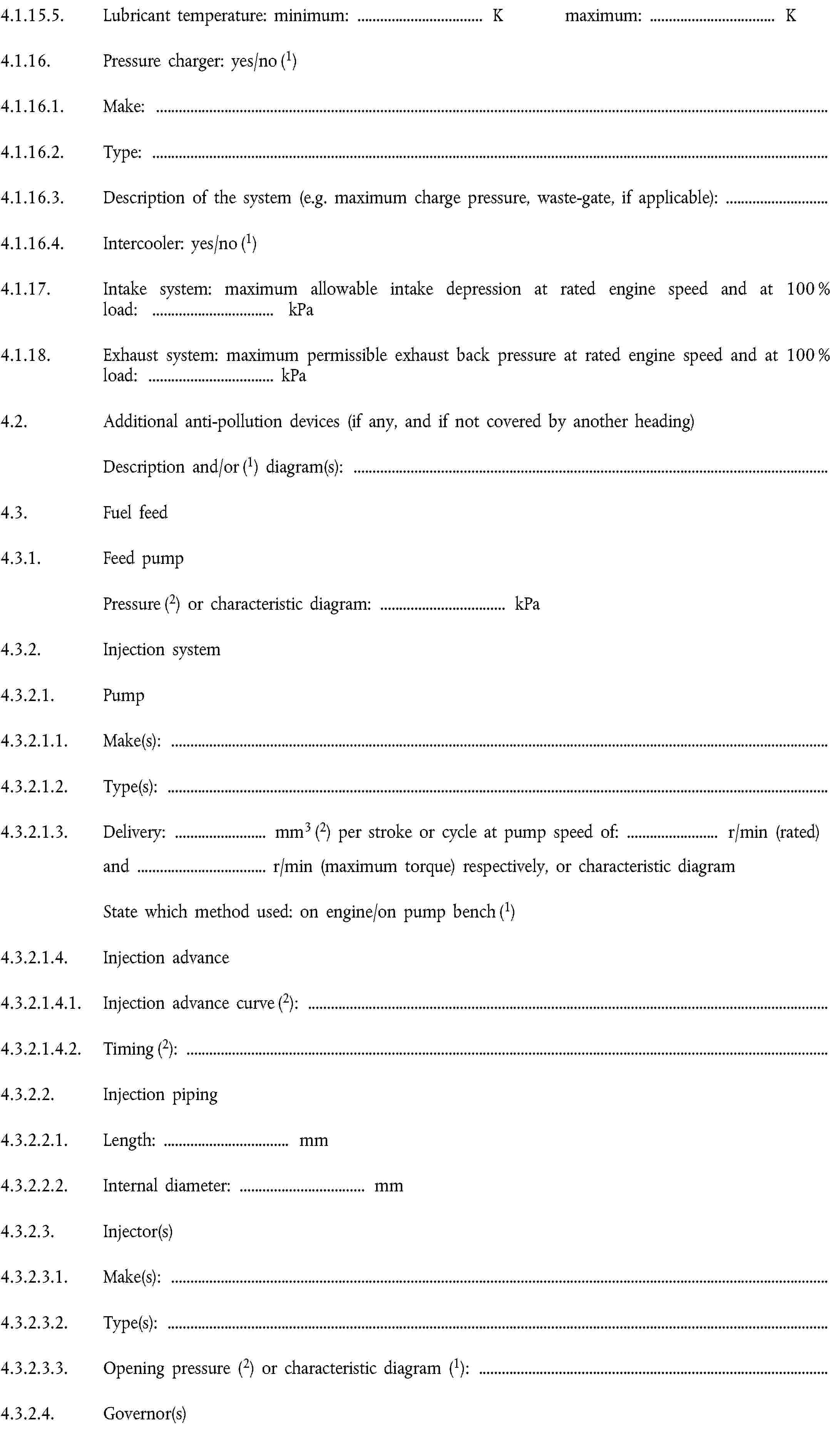 4.1.15.5. Lubricant temperature: minimum: … K maximum: … K4.1.16. Pressure charger: yes/no (1)4.1.16.1. Make:4.1.16.2. Type:4.1.16.3. Description of the system (e.g. maximum charge pressure, waste-gate, if applicable):4.1.16.4. Intercooler: yes/no (1)4.1.17. Intake system: maximum allowable intake depression at rated engine speed and at 100 % load: … kPa4.1.18. Exhaust system: maximum permissible exhaust back pressure at rated engine speed and at 100 % load: … kPa4.2. Additional anti-pollution devices (if any, and if not covered by another heading)Description and/or (1) diagram(s):4.3. Fuel feed4.3.1. Feed pumpPressure (2) or characteristic diagram: … kPa4.3.2. Injection system4.3.2.1. Pump4.3.2.1.1. Make(s):4.3.2.1.2. Type(s):4.3.2.1.3. Delivery: … mm3 (2) per stroke or cycle at pump speed of: … r/min (rated)and … r/min (maximum torque) respectively, or characteristic diagramState which method used: on engine/on pump bench (1)4.3.2.1.4. Injection advance4.3.2.1.4.1. Injection advance curve (2):4.3.2.1.4.2. Timing (2):4.3.2.2. Injection piping4.3.2.2.1. Length: … mm4.3.2.2.2. Internal diameter: … mm4.3.2.3. Injector(s)4.3.2.3.1. Make(s):4.3.2.3.2. Type(s):4.3.2.3.3. Opening pressure (2) or characteristic diagram (1):4.3.2.4. Governor(s)