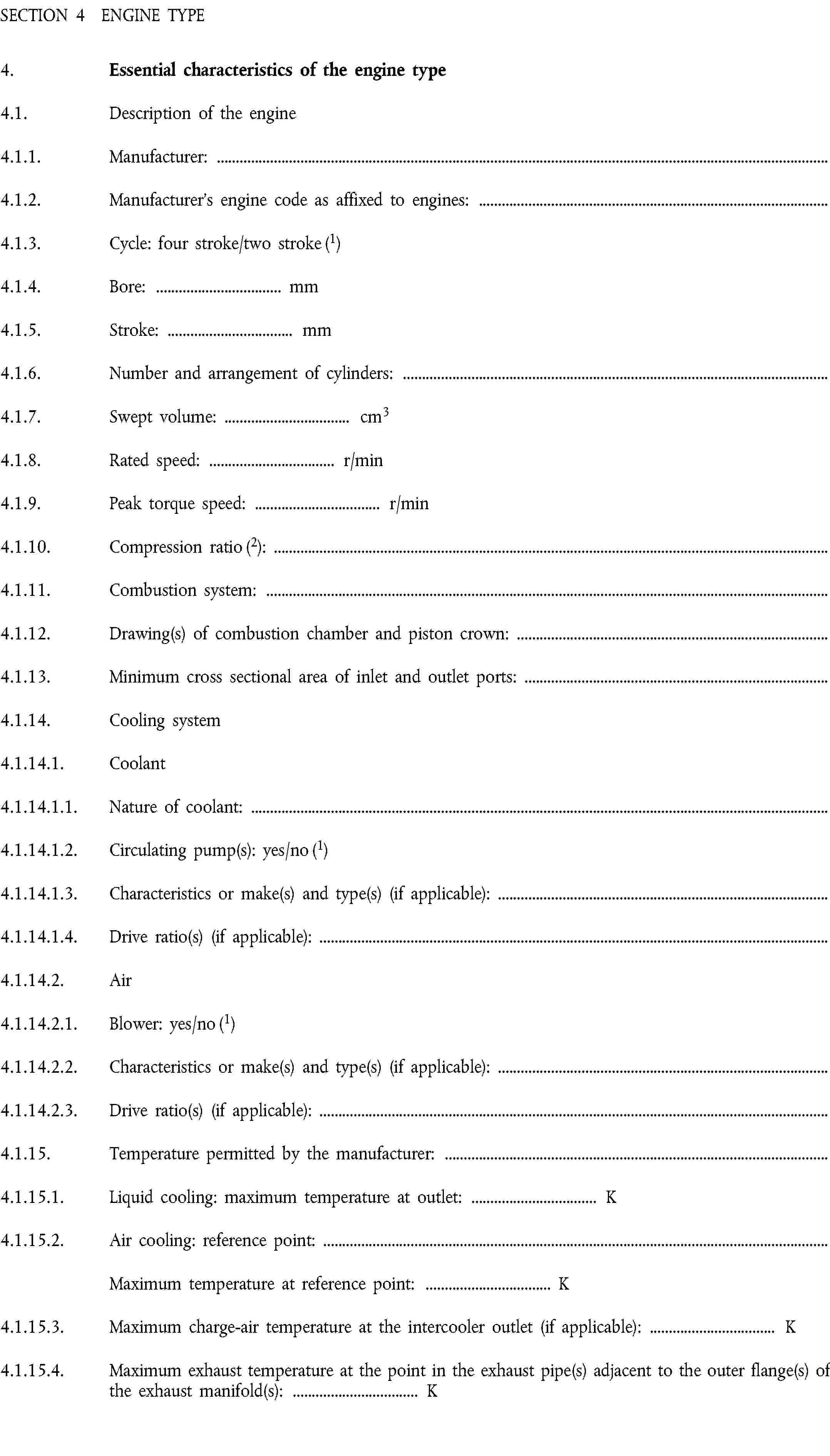 SECTION 4 ENGINE TYPE4. Essential characteristics of the engine type4.1. Description of the engine4.1.1. Manufacturer:4.1.2. Manufacturer’s engine code as affixed to engines:4.1.3. Cycle: four stroke/two stroke (1)4.1.4. Bore: … mm4.1.5. Stroke: … mm4.1.6. Number and arrangement of cylinders:4.1.7. Swept volume: … cm34.1.8. Rated speed: … r/min4.1.9. Peak torque speed: … r/min4.1.10. Compression ratio (2):4.1.11. Combustion system:4.1.12. Drawing(s) of combustion chamber and piston crown:4.1.13. Minimum cross sectional area of inlet and outlet ports:4.1.14. Cooling system4.1.14.1. Coolant4.1.14.1.1. Nature of coolant:4.1.14.1.2. Circulating pump(s): yes/no (1)4.1.14.1.3. Characteristics or make(s) and type(s) (if applicable):4.1.14.1.4. Drive ratio(s) (if applicable):4.1.14.2. Air4.1.14.2.1. Blower: yes/no (1)4.1.14.2.2. Characteristics or make(s) and type(s) (if applicable):4.1.14.2.3. Drive ratio(s) (if applicable):4.1.15. Temperature permitted by the manufacturer:4.1.15.1. Liquid cooling: maximum temperature at outlet: … K4.1.15.2. Air cooling: reference point:Maximum temperature at reference point: … K4.1.15.3. Maximum charge-air temperature at the intercooler outlet (if applicable): … K4.1.15.4. Maximum exhaust temperature at the point in the exhaust pipe(s) adjacent to the outer flange(s) of the exhaust manifold(s): … K