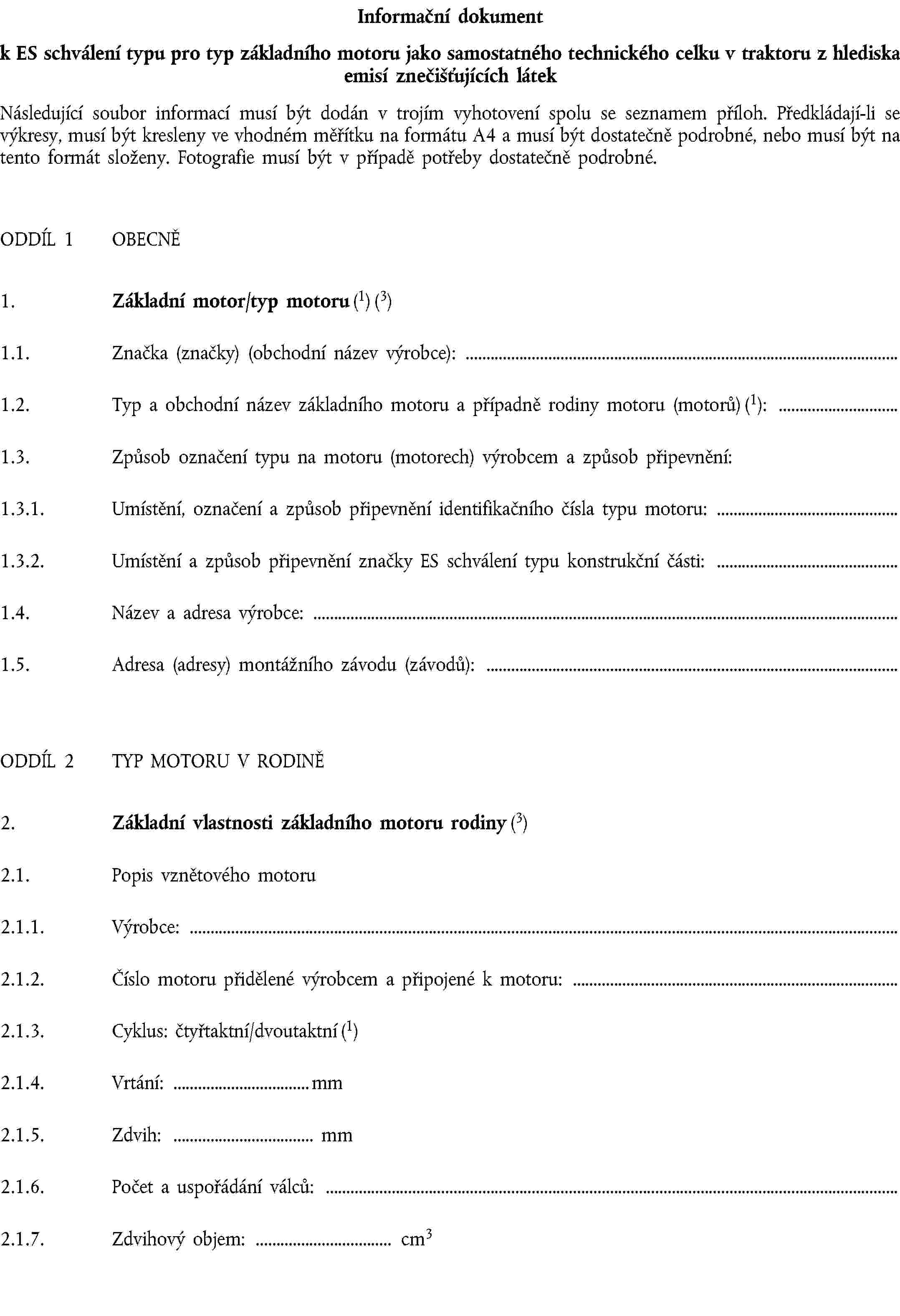 Informační dokumentk ES schválení typu pro typ základního motoru jako samostatného technického celku v traktoru z hlediska emisí znečišťujících látekNásledující soubor informací musí být dodán v trojím vyhotovení spolu se seznamem příloh. Předkládají-li se výkresy, musí být kresleny ve vhodném měřítku na formátu A4 a musí být dostatečně podrobné, nebo musí být na tento formát složeny. Fotografie musí být v případě potřeby dostatečně podrobné.ODDÍL 1 OBECNĚ1. Základní motor/typ motoru (1) (3)1.1. Značka (značky) (obchodní název výrobce):1.2. Typ a obchodní název základního motoru a případně rodiny motoru (motorů) (1):1.3. Způsob označení typu na motoru (motorech) výrobcem a způsob připevnění:1.3.1. Umístění, označení a způsob připevnění identifikačního čísla typu motoru:1.3.2. Umístění a způsob připevnění značky ES schválení typu konstrukční části:1.4. Název a adresa výrobce:1.5. Adresa (adresy) montážního závodu (závodů):ODDÍL 2 TYP MOTORU V RODINĚ2. Základní vlastnosti základního motoru rodiny (3)2.1. Popis vznětového motoru2.1.1. Výrobce:2.1.2. Číslo motoru přidělené výrobcem a připojené k motoru:2.1.3. Cyklus: čtyřtaktní/dvoutaktní (1)2.1.4. Vrtání: mm2.1.5. Zdvih: mm2.1.6. Počet a uspořádání válců:2.1.7. Zdvihový objem: cm3