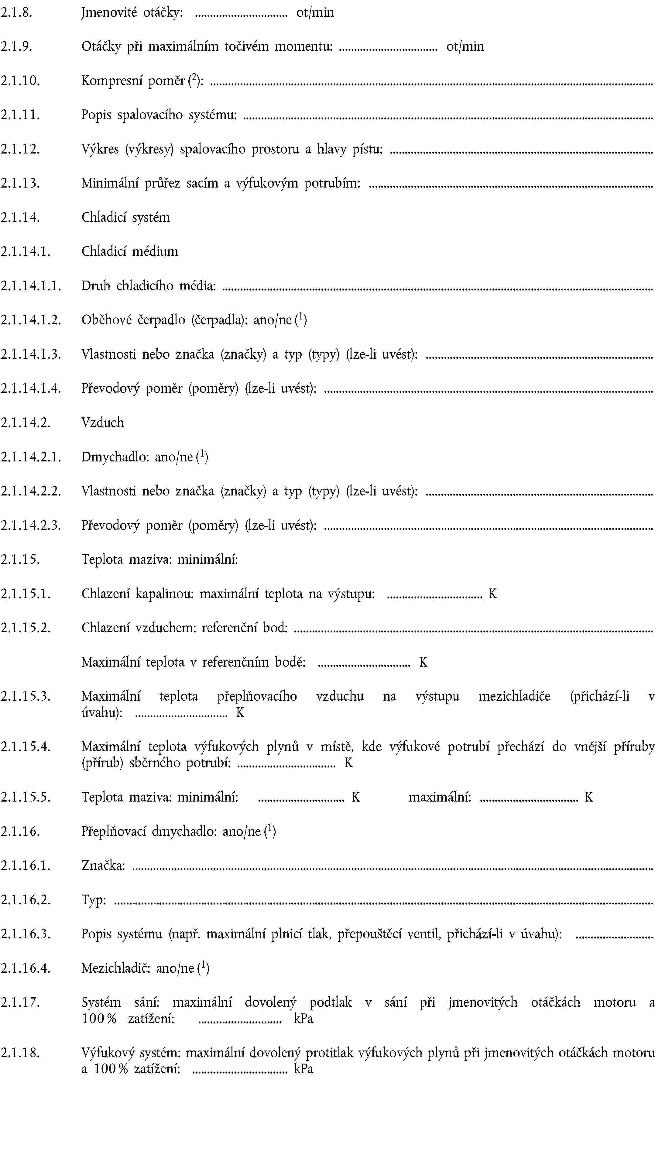 2.1.8. Jmenovité otáčky: ot/min2.1.9. Otáčky při maximálním točivém momentu: ot/min2.1.10. Kompresní poměr (2):2.1.11. Popis spalovacího systému:2.1.12. Výkres (výkresy) spalovacího prostoru a hlavy pístu:2.1.13. Minimální průřez sacím a výfukovým potrubím:2.1.14. Chladicí systém2.1.14.1. Chladicí médium2.1.14.1.1. Druh chladicího média:2.1.14.1.2. Oběhové čerpadlo (čerpadla): ano/ne (1)2.1.14.1.3. Vlastnosti nebo značka (značky) a typ (typy) (lze-li uvést):2.1.14.1.4. Převodový poměr (poměry) (lze-li uvést):2.1.14.2. Vzduch2.1.14.2.1. Dmychadlo: ano/ne (1)2.1.14.2.2. Vlastnosti nebo značka (značky) a typ (typy) (lze-li uvést):2.1.14.2.3. Převodový poměr (poměry) (lze-li uvést):2.1.15. Teplota maziva: minimální:2.1.15.1. Chlazení kapalinou: maximální teplota na výstupu: K2.1.15.2. Chlazení vzduchem: referenční bod:Maximální teplota v referenčním bodě: K2.1.15.3. Maximální teplota přeplňovacího vzduchu na výstupu mezichladiče (přichází-li v úvahu): K2.1.15.4. Maximální teplota výfukových plynů v místě, kde výfukové potrubí přechází do vnější příruby (přírub) sběrného potrubí: K2.1.15.5. Teplota maziva: minimální: K maximální: K2.1.16. Přeplňovací dmychadlo: ano/ne (1)2.1.16.1. Značka:2.1.16.2. Typ:2.1.16.3. Popis systému (např. maximální plnicí tlak, přepouštěcí ventil, přichází-li v úvahu):2.1.16.4. Mezichladič: ano/ne (1)2.1.17. Systém sání: maximální dovolený podtlak v sání při jmenovitých otáčkách motoru a 100 % zatížení: kPa2.1.18. Výfukový systém: maximální dovolený protitlak výfukových plynů při jmenovitých otáčkách motoru a 100 % zatížení: kPa