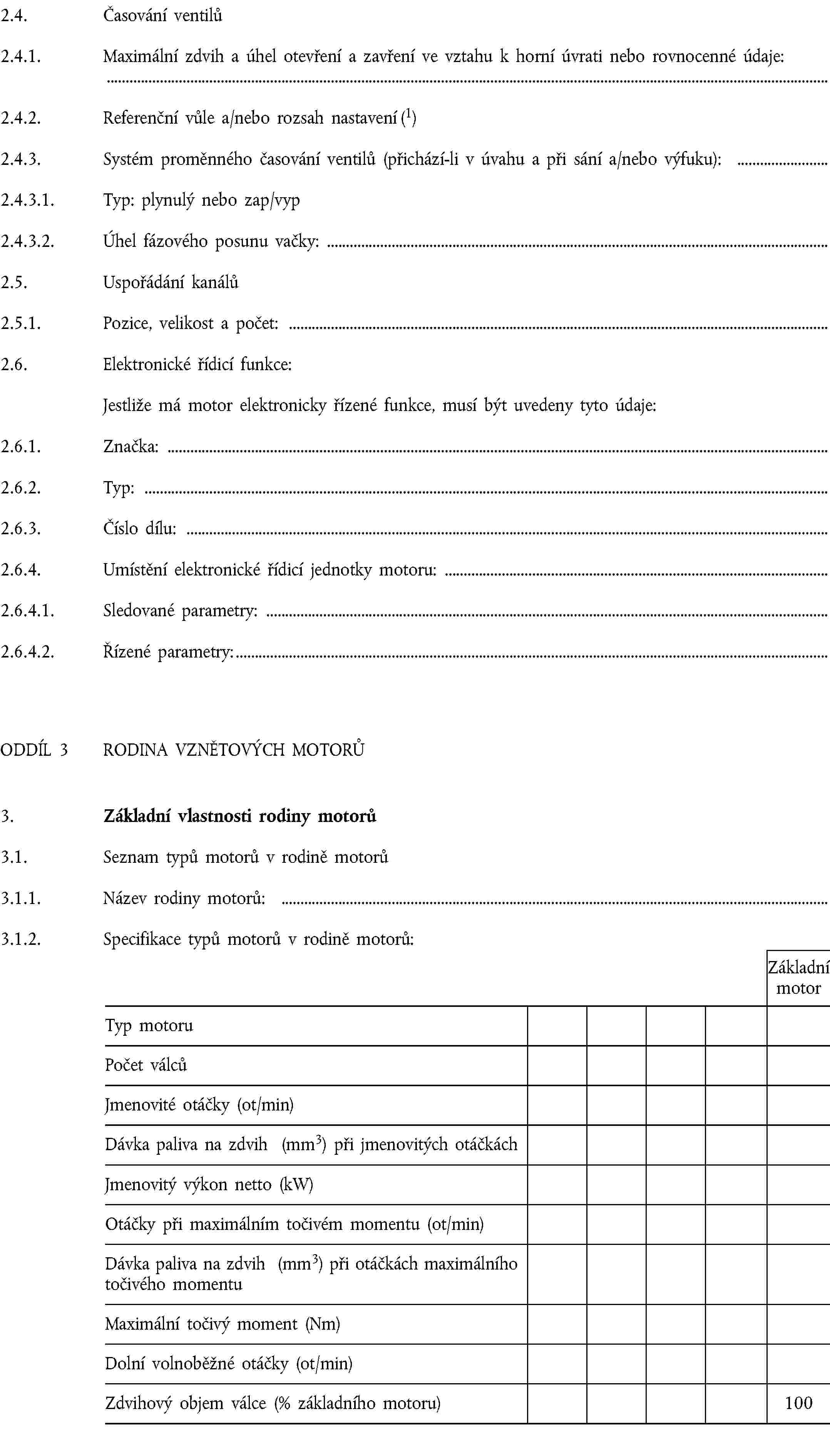 2.4. Časování ventilů2.4.1. Maximální zdvih a úhel otevření a zavření ve vztahu k horní úvrati nebo rovnocenné údaje:2.4.2. Referenční vůle a/nebo rozsah nastavení (1)2.4.3. Systém proměnného časování ventilů (přichází-li v úvahu a při sání a/nebo výfuku):2.4.3.1. Typ: plynulý nebo zap/vyp2.4.3.2. Úhel fázového posunu vačky:2.5. Uspořádání kanálů2.5.1. Pozice, velikost a počet:2.6. Elektronické řídicí funkce:Jestliže má motor elektronicky řízené funkce, musí být uvedeny tyto údaje:2.6.1. Značka:2.6.2. Typ:2.6.3. Číslo dílu:2.6.4. Umístění elektronické řídicí jednotky motoru:2.6.4.1. Sledované parametry:2.6.4.2. Řízené parametry:ODDÍL 3 RODINA VZNĚTOVÝCH MOTORŮ3. Základní vlastnosti rodiny motorů3.1. Seznam typů motorů v rodině motorů3.1.1. Název rodiny motorů:3.1.2. Specifikace typů motorů v rodině motorů:Základní motorTyp motoruPočet válcůJmenovité otáčky (ot/min)Dávka paliva na zdvih (mm3) při jmenovitých otáčkáchJmenovitý výkon netto (kW)Otáčky při maximálním točivém momentu (ot/min)Dávka paliva na zdvih (mm3) při otáčkách maximálního točivého momentuMaximální točivý moment (Nm)Dolní volnoběžné otáčky (ot/min)Zdvihový objem válce (% základního motoru)100