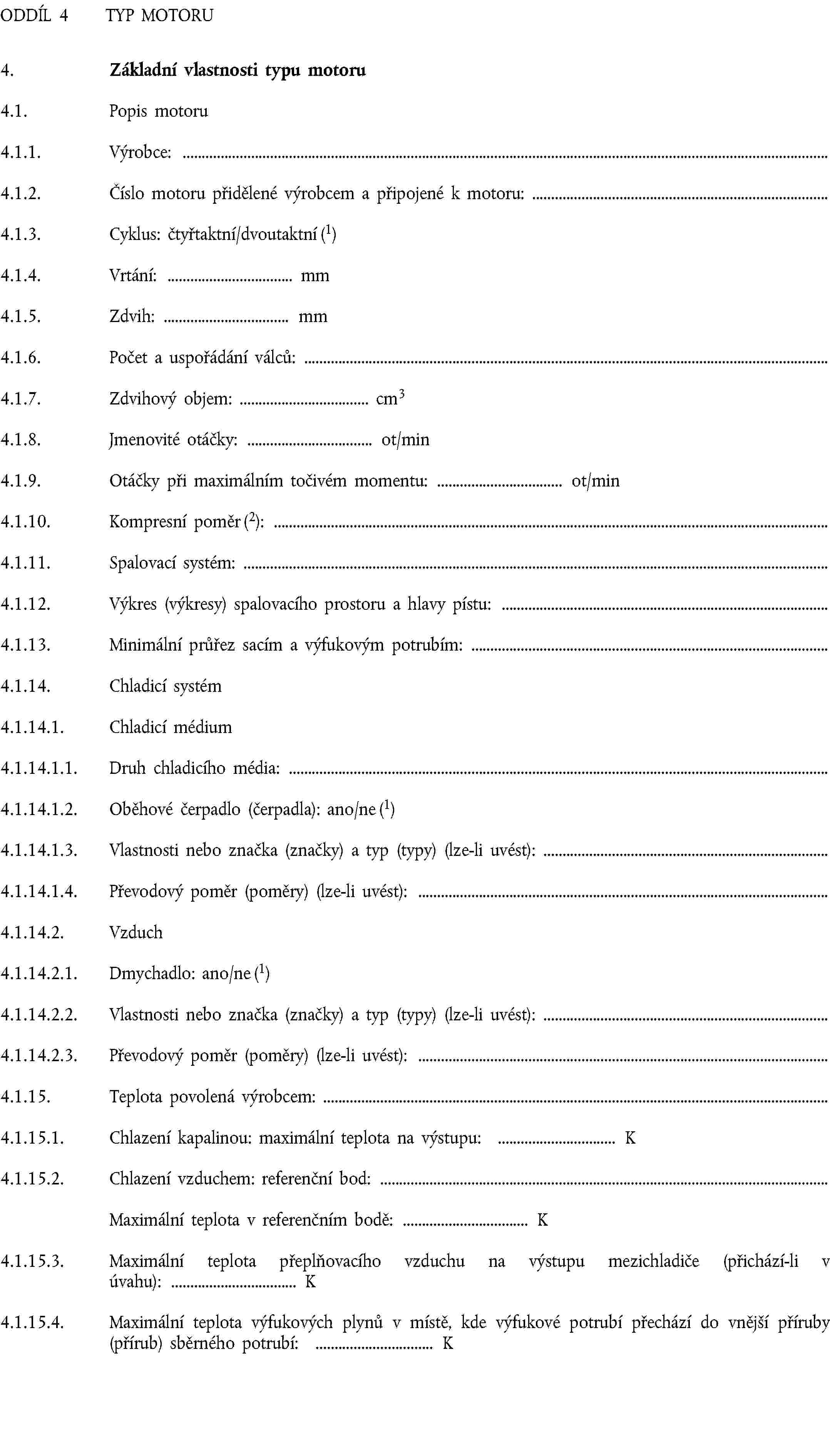 ODDÍL 4 TYP MOTORU4. Základní vlastnosti typu motoru4.1. Popis motoru4.1.1. Výrobce:4.1.2. Číslo motoru přidělené výrobcem a připojené k motoru:4.1.3. Cyklus: čtyřtaktní/dvoutaktní (1)4.1.4. Vrtání: mm4.1.5. Zdvih: mm4.1.6. Počet a uspořádání válců:4.1.7. Zdvihový objem: cm34.1.8. Jmenovité otáčky: ot/min4.1.9. Otáčky při maximálním točivém momentu: ot/min4.1.10. Kompresní poměr (2):4.1.11. Spalovací systém:4.1.12. Výkres (výkresy) spalovacího prostoru a hlavy pístu:4.1.13. Minimální průřez sacím a výfukovým potrubím:4.1.14. Chladicí systém4.1.14.1. Chladicí médium4.1.14.1.1. Druh chladicího média:4.1.14.1.2. Oběhové čerpadlo (čerpadla): ano/ne (1)4.1.14.1.3. Vlastnosti nebo značka (značky) a typ (typy) (lze-li uvést):4.1.14.1.4. Převodový poměr (poměry) (lze-li uvést):4.1.14.2. Vzduch4.1.14.2.1. Dmychadlo: ano/ne (1)4.1.14.2.2. Vlastnosti nebo značka (značky) a typ (typy) (lze-li uvést):4.1.14.2.3. Převodový poměr (poměry) (lze-li uvést):4.1.15. Teplota povolená výrobcem:4.1.15.1. Chlazení kapalinou: maximální teplota na výstupu: K4.1.15.2. Chlazení vzduchem: referenční bod:Maximální teplota v referenčním bodě: K4.1.15.3. Maximální teplota přeplňovacího vzduchu na výstupu mezichladiče (přichází-li v úvahu): K4.1.15.4. Maximální teplota výfukových plynů v místě, kde výfukové potrubí přechází do vnější příruby (přírub) sběrného potrubí: K