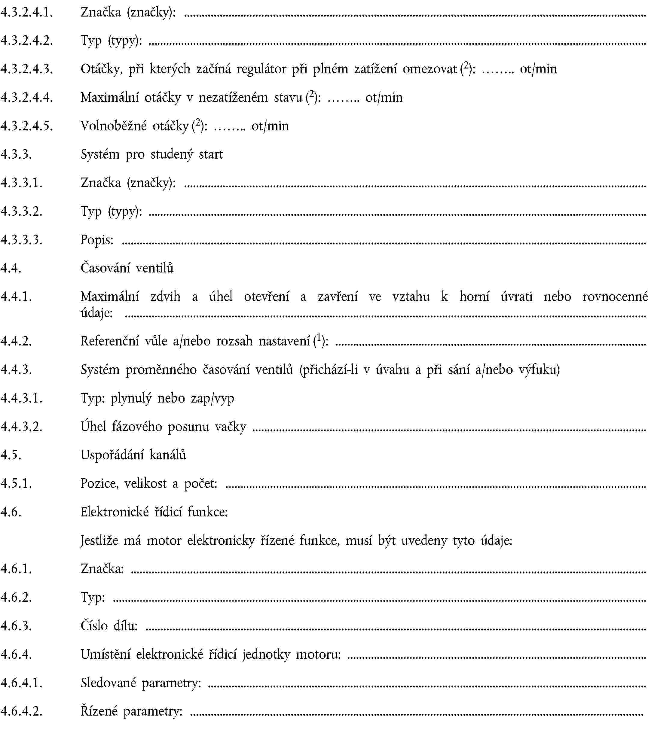 4.3.2.4.1. Značka (značky):4.3.2.4.2. Typ (typy):4.3.2.4.3. Otáčky, při kterých začíná regulátor při plném zatížení omezovat (2): … ot/min4.3.2.4.4. Maximální otáčky v nezatíženém stavu (2): … ot/min4.3.2.4.5. Volnoběžné otáčky (2): … ot/min4.3.3. Systém pro studený start4.3.3.1. Značka (značky):4.3.3.2. Typ (typy):4.3.3.3. Popis:4.4. Časování ventilů4.4.1. Maximální zdvih a úhel otevření a zavření ve vztahu k horní úvrati nebo rovnocenné údaje:4.4.2. Referenční vůle a/nebo rozsah nastavení (1):4.4.3. Systém proměnného časování ventilů (přichází-li v úvahu a při sání a/nebo výfuku)4.4.3.1. Typ: plynulý nebo zap/vyp4.4.3.2. Úhel fázového posunu vačky4.5. Uspořádání kanálů4.5.1. Pozice, velikost a počet:4.6. Elektronické řídicí funkce:Jestliže má motor elektronicky řízené funkce, musí být uvedeny tyto údaje:4.6.1. Značka:4.6.2. Typ:4.6.3. Číslo dílu:4.6.4. Umístění elektronické řídicí jednotky motoru:4.6.4.1. Sledované parametry:4.6.4.2. Řízené parametry: