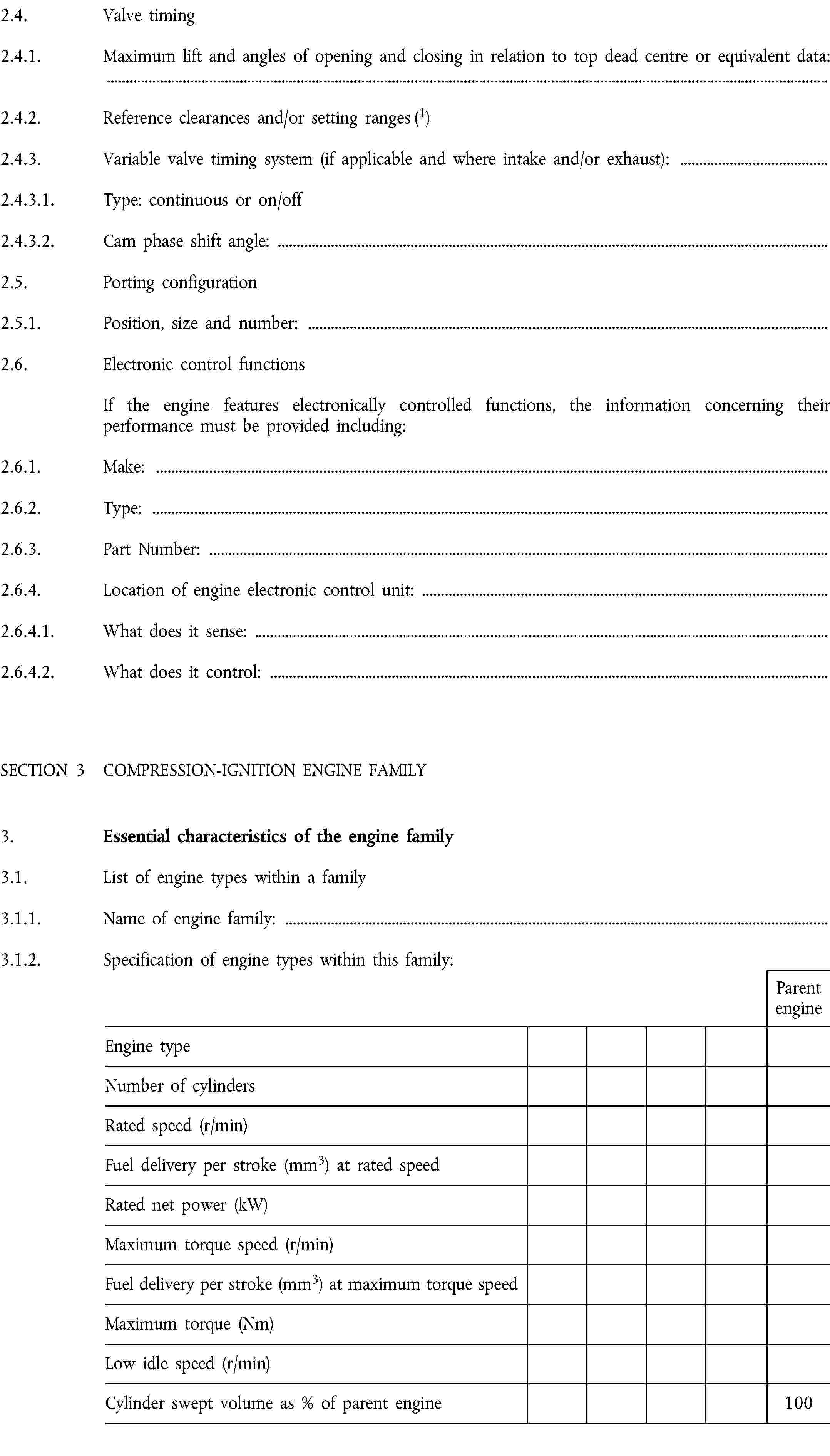 2.4. Valve timing2.4.1. Maximum lift and angles of opening and closing in relation to top dead centre or equivalent data:2.4.2. Reference clearances and/or setting ranges (1)2.4.3. Variable valve timing system (if applicable and where intake and/or exhaust):2.4.3.1. Type: continuous or on/off2.4.3.2. Cam phase shift angle:2.5. Porting configuration2.5.1. Position, size and number:2.6. Electronic control functionsIf the engine features electronically controlled functions, the information concerning their performance must be provided including:2.6.1. Make:2.6.2. Type:2.6.3. Part Number:2.6.4. Location of engine electronic control unit:2.6.4.1. What does it sense:2.6.4.2. What does it control:SECTION 3 COMPRESSION-IGNITION ENGINE FAMILY3. Essential characteristics of the engine family3.1. List of engine types within a family3.1.1. Name of engine family:3.1.2. Specification of engine types within this family:Parent engineEngine typeNumber of cylindersRated speed (r/min)Fuel delivery per stroke (mm3) at rated speedRated net power (kW)Maximum torque speed (r/min)Fuel delivery per stroke (mm3) at maximum torque speedMaximum torque (Nm)Low idle speed (r/min)Cylinder swept volume as % of parent engine100