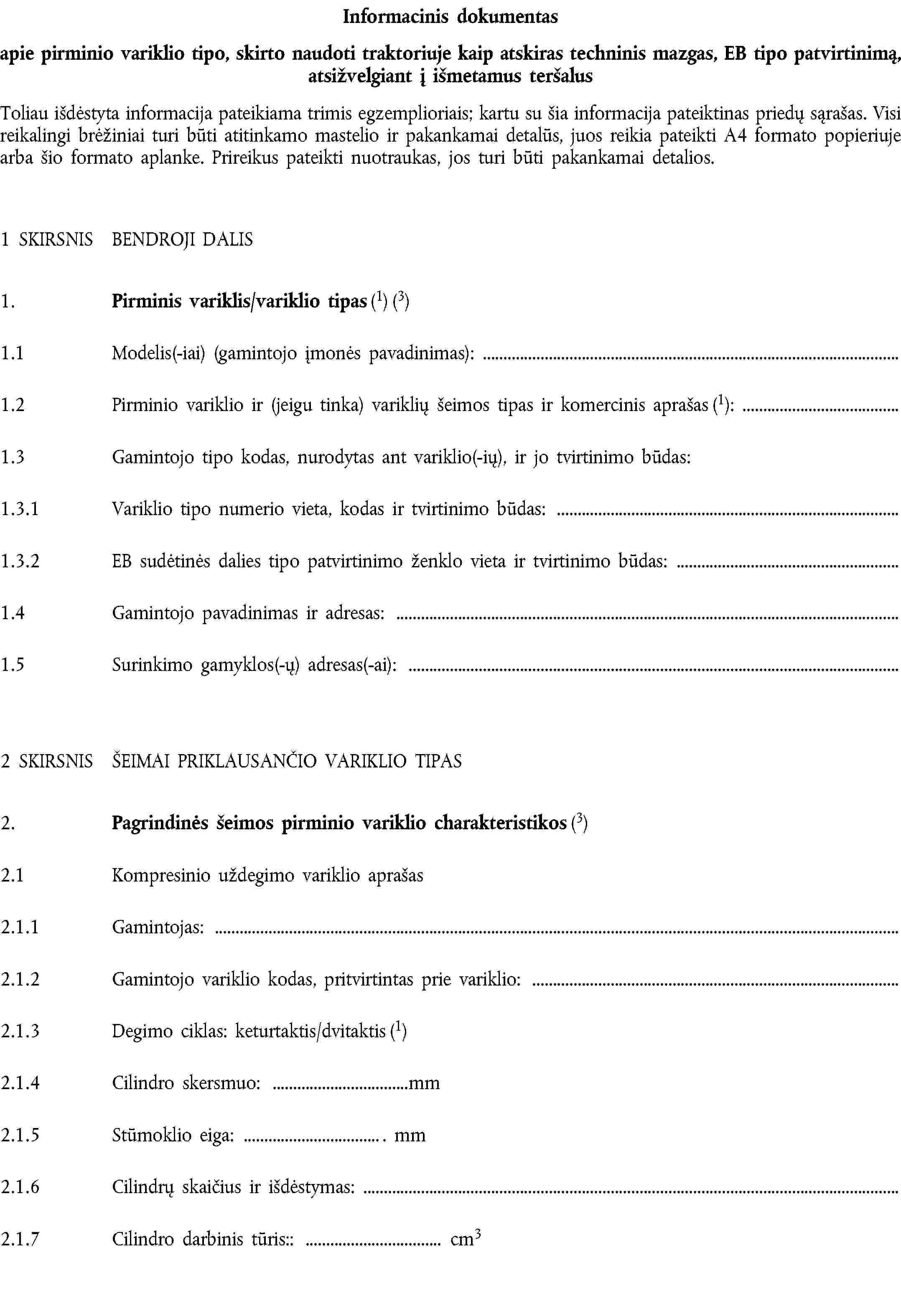 Informacinis dokumentasapie pirminio variklio tipo, skirto naudoti traktoriuje kaip atskiras techninis mazgas, EB tipo patvirtinimą, atsižvelgiant į išmetamus teršalusToliau išdėstyta informacija pateikiama trimis egzemplioriais; kartu su šia informacija pateiktinas priedų sąrašas. Visi reikalingi brėžiniai turi būti atitinkamo mastelio ir pakankamai detalūs, juos reikia pateikti A4 formato popieriuje arba šio formato aplanke. Prireikus pateikti nuotraukas, jos turi būti pakankamai detalios.1 SKIRSNIS BENDROJI DALIS1. Pirminis variklis/variklio tipas (1) (3)1.1 Modelis(-iai) (gamintojo įmonės pavadinimas):1.2 Pirminio variklio ir (jeigu tinka) variklių šeimos tipas ir komercinis aprašas (1):1.3 Gamintojo tipo kodas, nurodytas ant variklio(-ių), ir jo tvirtinimo būdas:1.3.1 Variklio tipo numerio vieta, kodas ir tvirtinimo būdas:1.3.2 EB sudėtinės dalies tipo patvirtinimo ženklo vieta ir tvirtinimo būdas:1.4 Gamintojo pavadinimas ir adresas:1.5 Surinkimo gamyklos(-ų) adresas(-ai):2 SKIRSNIS ŠEIMAI PRIKLAUSANČIO VARIKLIO TIPAS2. Pagrindinės šeimos pirminio variklio charakteristikos (3)2.1 Kompresinio uždegimo variklio aprašas2.1.1 Gamintojas:2.1.2 Gamintojo variklio kodas, pritvirtintas prie variklio:2.1.3 Degimo ciklas: keturtaktis/dvitaktis (1)2.1.4 Cilindro skersmuo: mm2.1.5 Stūmoklio eiga: . mm2.1.6 Cilindrų skaičius ir išdėstymas:2.1.7 Cilindro darbinis tūris:: cm3