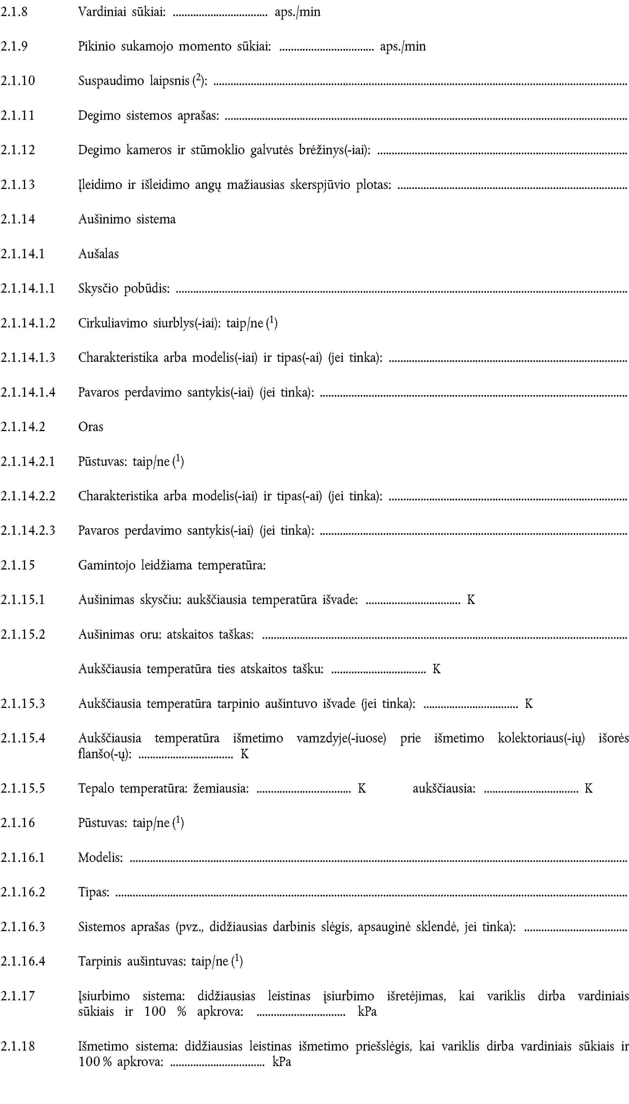 2.1.8 Vardiniai sūkiai: aps./min2.1.9 Pikinio sukamojo momento sūkiai: aps./min2.1.10 Suspaudimo laipsnis (2):2.1.11 Degimo sistemos aprašas:2.1.12 Degimo kameros ir stūmoklio galvutės brėžinys(-iai):2.1.13 Įleidimo ir išleidimo angų mažiausias skerspjūvio plotas:2.1.14 Aušinimo sistema2.1.14.1 Aušalas2.1.14.1.1 Skysčio pobūdis:2.1.14.1.2 Cirkuliavimo siurblys(-iai): taip/ne (1)2.1.14.1.3 Charakteristika arba modelis(-iai) ir tipas(-ai) (jei tinka):2.1.14.1.4 Pavaros perdavimo santykis(-iai) (jei tinka):2.1.14.2 Oras2.1.14.2.1 Pūstuvas: taip/ne (1)2.1.14.2.2 Charakteristika arba modelis(-iai) ir tipas(-ai) (jei tinka):2.1.14.2.3 Pavaros perdavimo santykis(-iai) (jei tinka):2.1.15 Gamintojo leidžiama temperatūra:2.1.15.1 Aušinimas skysčiu: aukščiausia temperatūra išvade: K2.1.15.2 Aušinimas oru: atskaitos taškas:Aukščiausia temperatūra ties atskaitos tašku: K2.1.15.3 Aukščiausia temperatūra tarpinio aušintuvo išvade (jei tinka): K2.1.15.4 Aukščiausia temperatūra išmetimo vamzdyje(-iuose) prie išmetimo kolektoriaus(-ių) išorės flanšo(-ų): K2.1.15.5 Tepalo temperatūra: žemiausia: K aukščiausia: K2.1.16 Pūstuvas: taip/ne (1)2.1.16.1 Modelis:2.1.16.2 Tipas:2.1.16.3 Sistemos aprašas (pvz., didžiausias darbinis slėgis, apsauginė sklendė, jei tinka):2.1.16.4 Tarpinis aušintuvas: taip/ne (1)2.1.17 Įsiurbimo sistema: didžiausias leistinas įsiurbimo išretėjimas, kai variklis dirba vardiniais sūkiais ir 100 % apkrova: kPa2.1.18 Išmetimo sistema: didžiausias leistinas išmetimo priešslėgis, kai variklis dirba vardiniais sūkiais ir 100 % apkrova: kPa