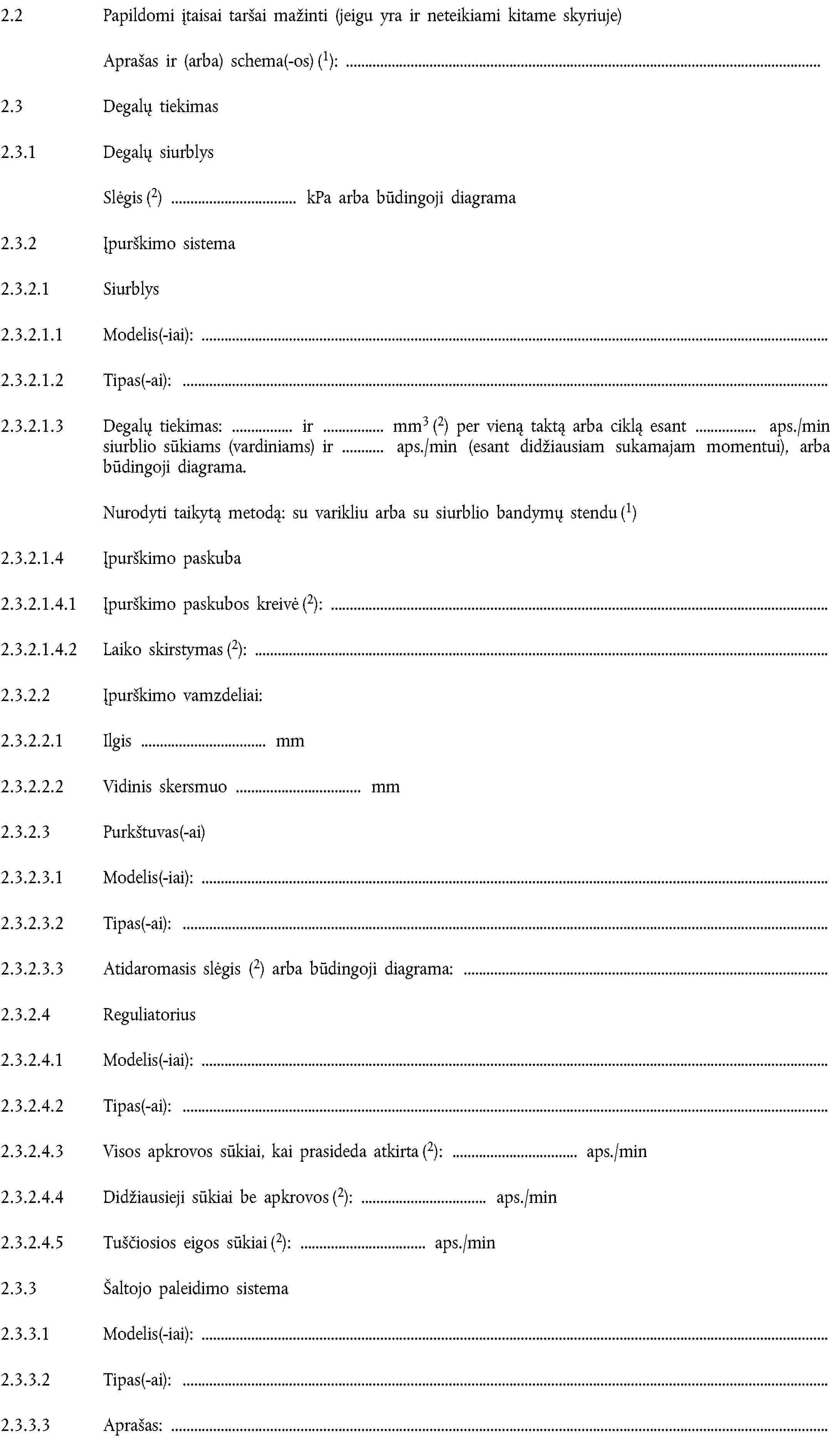 2.2 Papildomi įtaisai taršai mažinti (jeigu yra ir neteikiami kitame skyriuje)Aprašas ir (arba) schema(-os) (1):2.3 Degalų tiekimas2.3.1 Degalų siurblysSlėgis (2) kPa arba būdingoji diagrama2.3.2 Įpurškimo sistema2.3.2.1 Siurblys2.3.2.1.1 Modelis(-iai):2.3.2.1.2 Tipas(-ai):2.3.2.1.3 Degalų tiekimas: ir mm3 (2) per vieną taktą arba ciklą esant aps./min siurblio sūkiams (vardiniams) ir aps./min (esant didžiausiam sukamajam momentui), arba būdingoji diagrama.Nurodyti taikytą metodą: su varikliu arba su siurblio bandymų stendu (1)2.3.2.1.4 Įpurškimo paskuba2.3.2.1.4.1 Įpurškimo paskubos kreivė (2):2.3.2.1.4.2 Laiko skirstymas (2):2.3.2.2 Įpurškimo vamzdeliai:2.3.2.2.1 Ilgis mm2.3.2.2.2 Vidinis skersmuo mm2.3.2.3 Purkštuvas(-ai)2.3.2.3.1 Modelis(-iai):2.3.2.3.2 Tipas(-ai):2.3.2.3.3 Atidaromasis slėgis (2) arba būdingoji diagrama:2.3.2.4 Reguliatorius2.3.2.4.1 Modelis(-iai):2.3.2.4.2 Tipas(-ai):2.3.2.4.3 Visos apkrovos sūkiai, kai prasideda atkirta (2): aps./min2.3.2.4.4 Didžiausieji sūkiai be apkrovos (2): aps./min2.3.2.4.5 Tuščiosios eigos sūkiai (2): aps./min2.3.3 Šaltojo paleidimo sistema2.3.3.1 Modelis(-iai):2.3.3.2 Tipas(-ai):2.3.3.3 Aprašas: