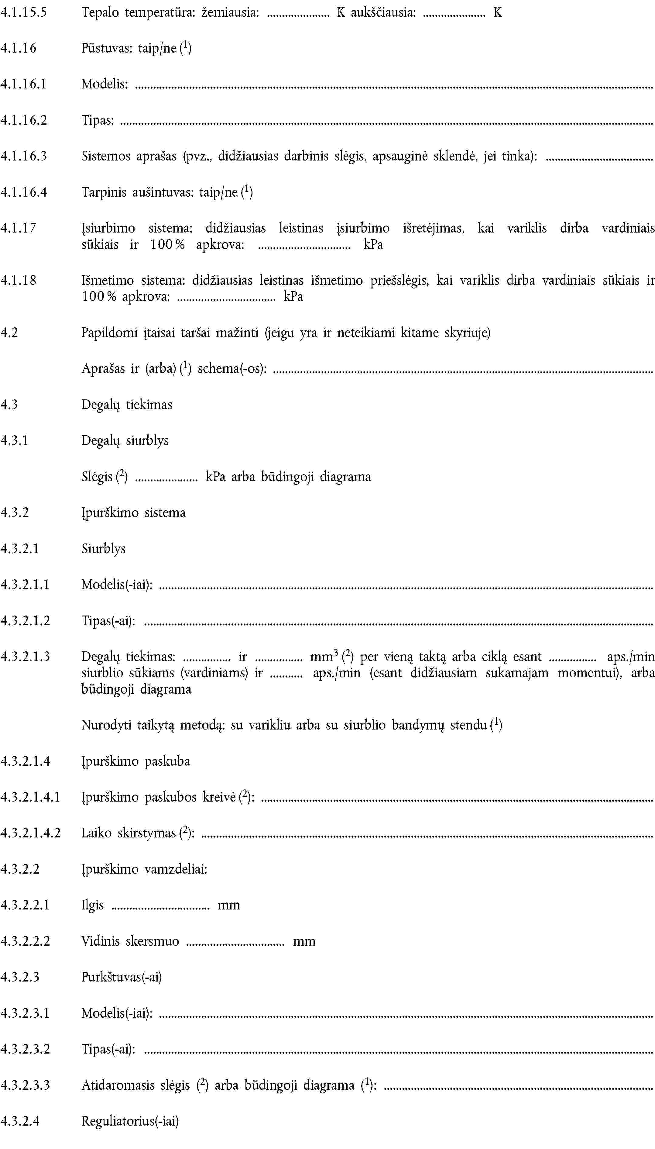 4.1.15.5 Tepalo temperatūra: žemiausia: K aukščiausia: K4.1.16 Pūstuvas: taip/ne (1)4.1.16.1 Modelis:4.1.16.2 Tipas:4.1.16.3 Sistemos aprašas (pvz., didžiausias darbinis slėgis, apsauginė sklendė, jei tinka):4.1.16.4 Tarpinis aušintuvas: taip/ne (1)4.1.17 Įsiurbimo sistema: didžiausias leistinas įsiurbimo išretėjimas, kai variklis dirba vardiniais sūkiais ir 100 % apkrova: kPa4.1.18 Išmetimo sistema: didžiausias leistinas išmetimo priešslėgis, kai variklis dirba vardiniais sūkiais ir 100 % apkrova: kPa4.2 Papildomi įtaisai taršai mažinti (jeigu yra ir neteikiami kitame skyriuje)Aprašas ir (arba) (1) schema(-os):4.3 Degalų tiekimas4.3.1 Degalų siurblysSlėgis (2) kPa arba būdingoji diagrama4.3.2 Įpurškimo sistema4.3.2.1 Siurblys4.3.2.1.1 Modelis(-iai):4.3.2.1.2 Tipas(-ai):4.3.2.1.3 Degalų tiekimas: ir mm3 (2) per vieną taktą arba ciklą esant aps./min siurblio sūkiams (vardiniams) ir aps./min (esant didžiausiam sukamajam momentui), arba būdingoji diagramaNurodyti taikytą metodą: su varikliu arba su siurblio bandymų stendu (1)4.3.2.1.4 Įpurškimo paskuba4.3.2.1.4.1 Įpurškimo paskubos kreivė (2):4.3.2.1.4.2 Laiko skirstymas (2):4.3.2.2 Įpurškimo vamzdeliai:4.3.2.2.1 Ilgis mm4.3.2.2.2 Vidinis skersmuo mm4.3.2.3 Purkštuvas(-ai)4.3.2.3.1 Modelis(-iai):4.3.2.3.2 Tipas(-ai):4.3.2.3.3 Atidaromasis slėgis (2) arba būdingoji diagrama (1):4.3.2.4 Reguliatorius(-iai)