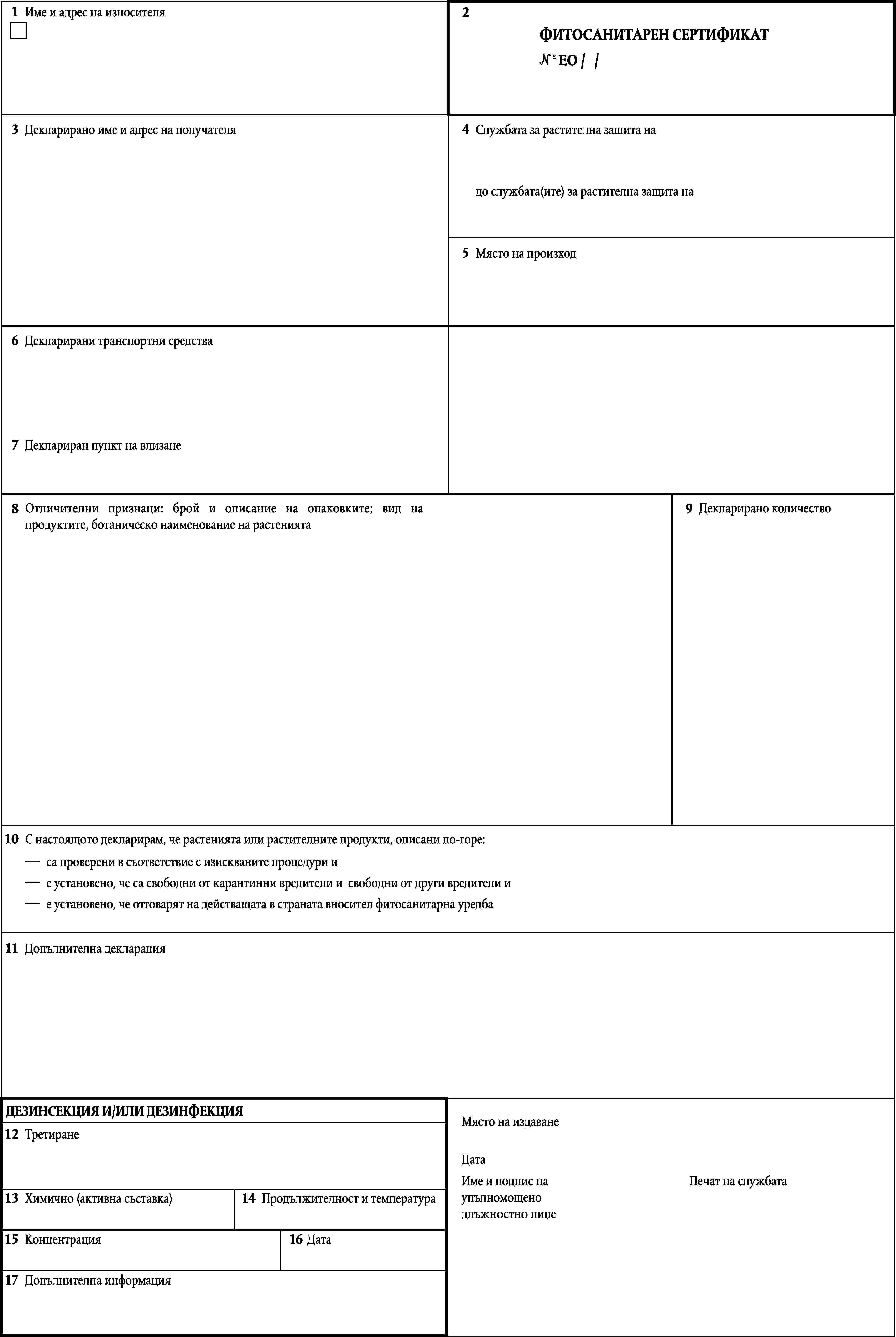 1Име и адрес на износителя2ФИТОСАНИТАРЕН СЕРТИФИКАТ№ ЕО / /3Декларирано име и адрес на получателя4Службата за растителна защита надо службата(ите) за растителна защита на5Място на произход6Декларирани транспортни средства7Деклариран пункт на влизане8Отличителни признаци: брой и описание на опаковките; вид на продуктите, ботаническо наименование на растенията9Декларирано количество10С настоящото декларирам, че растенията или растителните продукти, описани по-горе:са проверени в съответвие с изискваните процедури ие установено, че са свободни от карантинни вредители и свободни от други вредители ие установено, че отговарят на действащата в странатавносител фитосанитарна уредба11Допълнителна декларацияДЕЗИНСЕКЦИЯ И/ИЛИ ДЕЗИНФЕКЦИЯМясто на издаване12ТретиранеДатаИме и подпис наупълномощенодлъжностнo лиџеПечат на службата13Химично (активна съставка)14Продължителност и температура1516КонцентрацияДата17Допълнителна информация