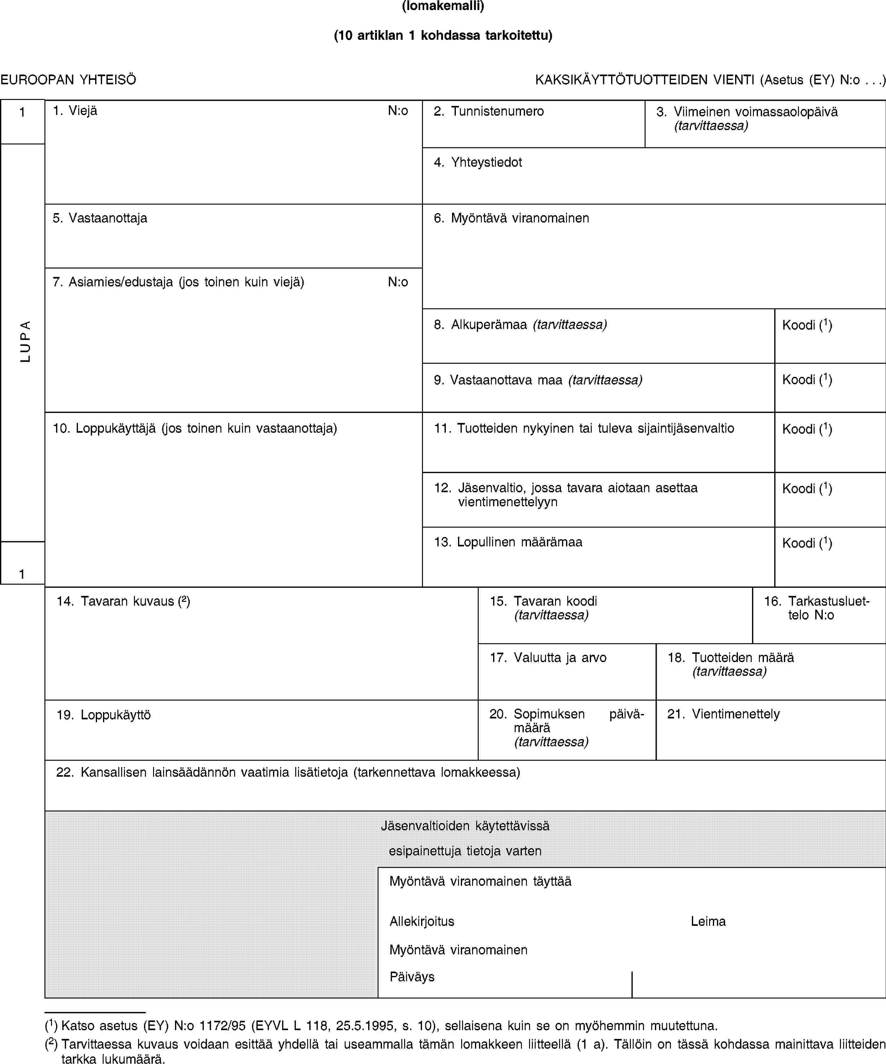 (lomakemalli)(10 artiklan 1 kohdassa tarkoitettu)EUROOPAN YHTEISÖKAKSIKÄYTTÖTUOTTEIDEN VIENTI (Asetus (EY) N:o …)1LUPA11. ViejäN:o2. Tunnistenumero3.Viimeinen voimassaolopäivä(tarvittaessa)4. Yhteystiedot5. Vastaanottaja6. Myöntävä viranomainen7. Asiamies/edustaja (jos toinen kuin viejä)N:o8. Alkuperämaa (tarvittaessa)Koodi (1)9. Vastaanottava maa (tarvittaessa)Koodi (1)10. Loppukäyttäjä (jos toinen kuin vastaanottaja)11. Tuotteiden nykyinen tai tuleva sijaintijäsenvaltioKoodi (1)12. Jäsenvaltio, jossa tavara aiotaan asettaa vientimenettelyynKoodi (1)13. Lopullinen määrämaaKoodi (1)14. Tavaran kuvaus (2)15. Tavaran koodi(tarvittaessa)16. Tarkastusluettelo N:o17. Valuutta ja arvo18. Tuotteiden määrä(tarvittaessa)19. Loppukäyttö20. Sopimuksen päivämäärä(tarvittaessa)21. Vientimenettely22. Kansallisen lainsäädännön vaatimia lisätietoja (tarkennettava lomakkeessa)Jäsenvaltioiden käytettävissäesipainettuja tietoja vartenMyöntävä viranomainen täyttääAllekirjoitusLeimaMyöntävä viranomainenPäiväys(1) Katso asetus (EY) N:o 1172/95 (EYVL L 118, 25.5.1995, s. 10), sellaisena kuin se on myöhemmin muutettuna.(2) Tarvittaessa kuvaus voidaan esittää yhdellä tai useammalla tämän lomakkeen liitteellä (1 a). Tällöin on tässä kohdassa mainittava liitteiden tarkka lukumäärä.