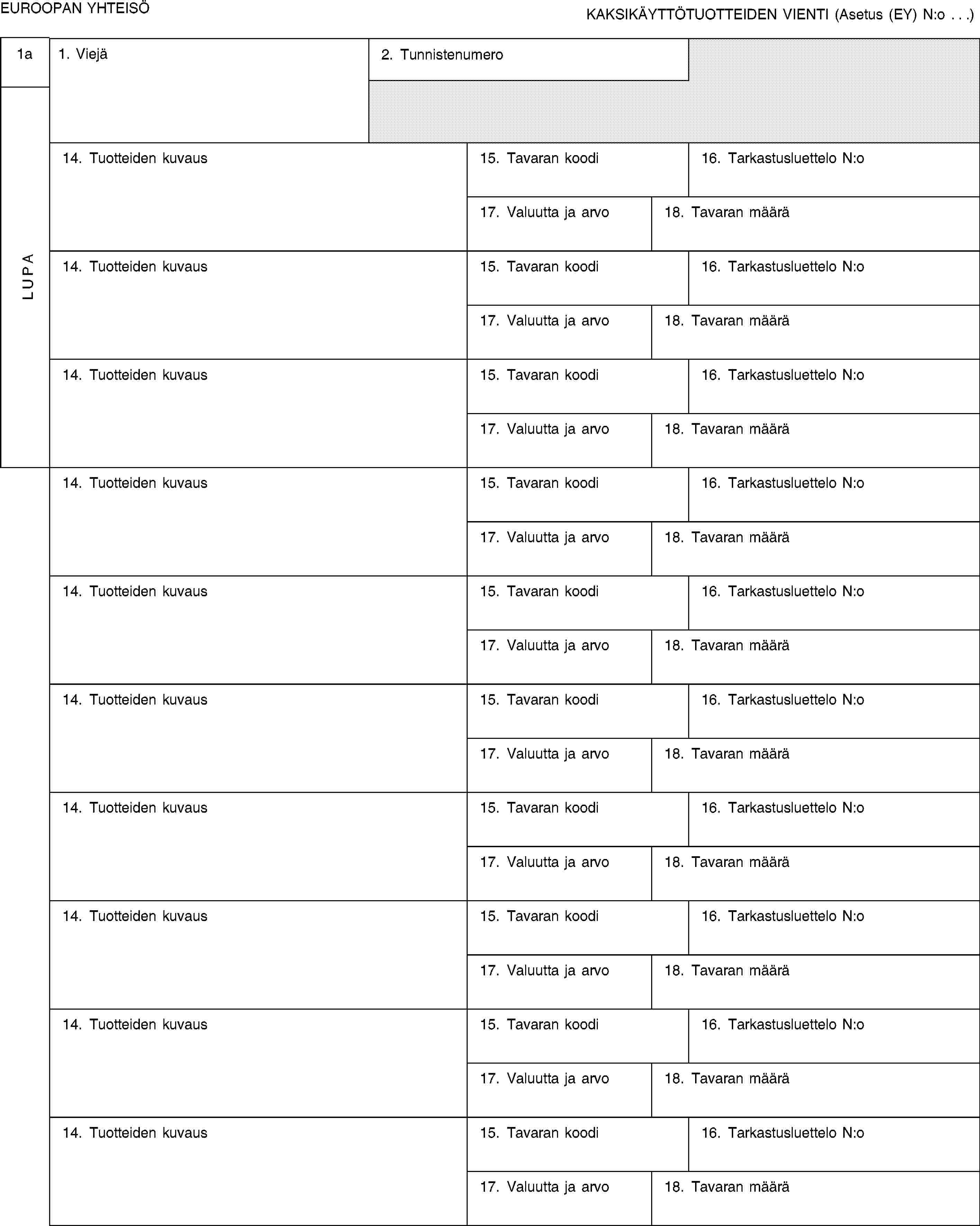 EUROOPAN YHTEISÖKAKSIKÄYTTÖTUOTTEIDEN VIENTI (Asetus (EY) N:o …)1aLUPA1. Viejä2. Tunnistenumero14. Tuotteiden kuvaus15. Tavaran koodi16. Tarkastusluettelo N:o17. Valuutta ja arvo18. Tavaran määrä14. Tuotteiden kuvaus15. Tavaran koodi16. Tarkastusluettelo N:o17. Valuutta ja arvo18. Tavaran määrä14. Tuotteiden kuvaus15. Tavaran koodi16. Tarkastusluettelo N:o17. Valuutta ja arvo18. Tavaran määrä14. Tuotteiden kuvaus15. Tavaran koodi16. Tarkastusluettelo N:o17. Valuutta ja arvo18. Tavaran määrä14. Tuotteiden kuvaus15. Tavaran koodi16. Tarkastusluettelo N:o17. Valuutta ja arvo18. Tavaran määrä14. Tuotteiden kuvaus15. Tavaran koodi16. Tarkastusluettelo N:o17. Valuutta ja arvo18. Tavaran määrä14. Tuotteiden kuvaus15. Tavaran koodi16. Tarkastusluettelo N:o17. Valuutta ja arvo18. Tavaran määrä14. Tuotteiden kuvaus15. Tavaran koodi16. Tarkastusluettelo N:o17. Valuutta ja arvo18. Tavaran määrä14. Tuotteiden kuvaus15. Tavaran koodi16. Tarkastusluettelo N:o17. Valuutta ja arvo18. Tavaran määrä14. Tuotteiden kuvaus15. Tavaran koodi16. Tarkastusluettelo N:o17. Valuutta ja arvo18. Tavaran määrä