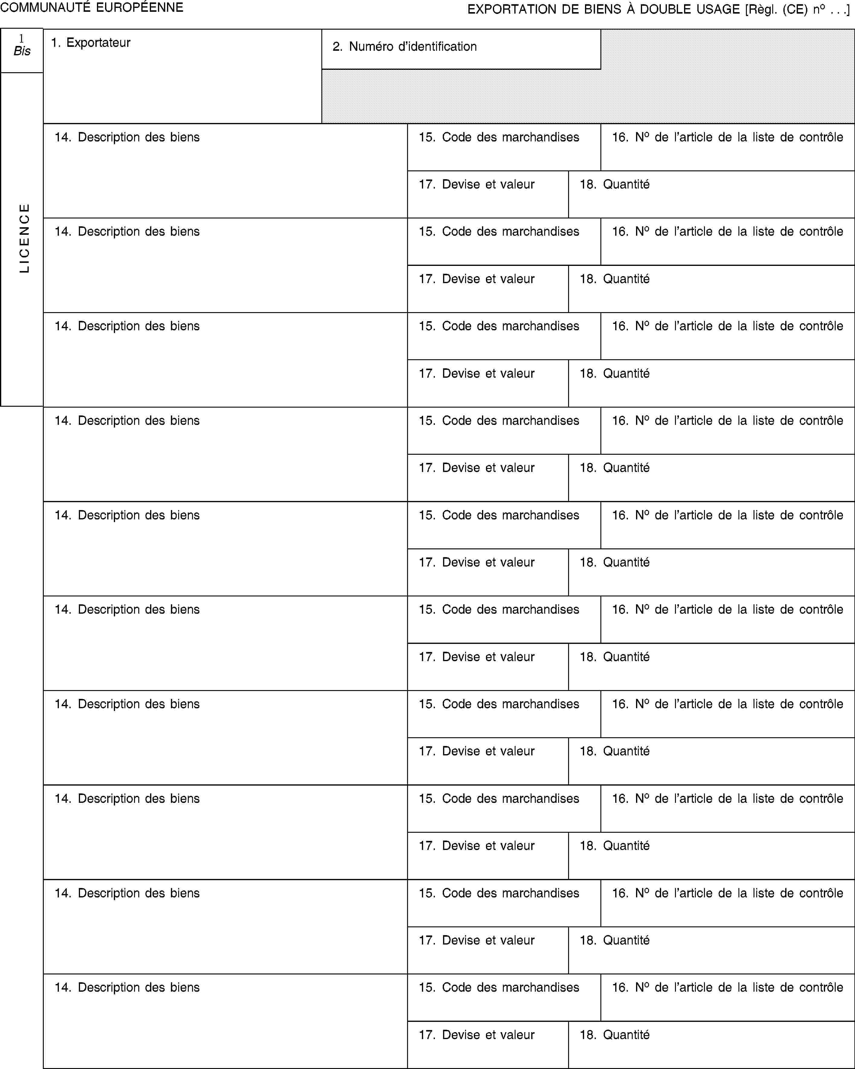 COMMUNAUTÉ EUROPÉENNEEXPORTATION DE BIENS À DOUBLE USAGE [Règl. (CE) no …]1 BisLICENCE1. Exportateur2. Numéro d'identification14. Description des biens15. Code des marchandises16. No de l'article de la liste de contrôle17. Devise et valeur18. Quantité14. Description des biens15. Code des marchandises16. No de l'article de la liste de contrôle17. Devise et valeur18. Quantité14. Description des biens15. Code des marchandises16. No de l'article de la liste de contrôle17. Devise et valeur18. Quantité14. Description des biens15. Code des marchandises16. No de l'article de la liste de contrôle17. Devise et valeur18. Quantité14. Description des biens15. Code des marchandises16. No de l'article de la liste de contrôle17. Devise et valeur18. Quantité14. Description des biens15. Code des marchandises16. No de l'article de la liste de contrôle17. Devise et valeur18. Quantité14. Description des biens15. Code des marchandises16. No de l'article de la liste de contrôle17. Devise et valeur18. Quantité14. Description des biens15. Code des marchandises16. No de l'article de la liste de contrôle17. Devise et valeur18. Quantité14. Description des biens15. Code des marchandises16. No de l'article de la liste de contrôle17. Devise et valeur18. Quantité14. Description des biens15. Code des marchandises16. No de l'article de la liste de contrôle17. Devise et valeur18. Quantité