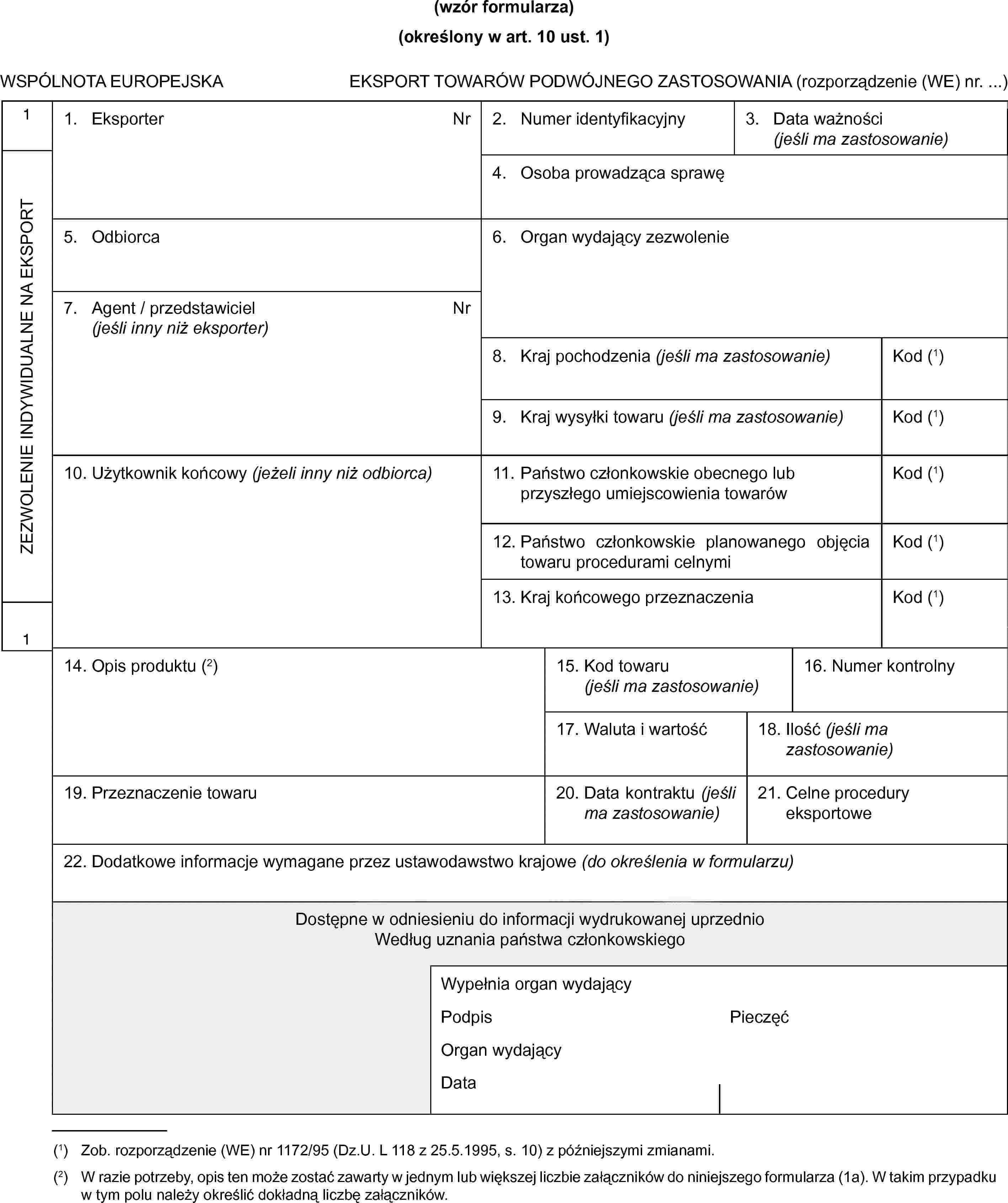 (wzór formularza)(określony w art. 10 ust. 1)WSPÓLNOTA EUROPEJSKAEKSPORT TOWARÓW PODWÓJNEGO ZASTOSOWANIA (rozporządzenie (WE) nr. …)1ZEZWOLENIE INDYWIDUALNE NA EKSPORT11. EksporterNr2. Numer identyfikacyjny3. Data ważności(jeśli ma zastosowanie)4. Osoba prowadząca sprawę5. Odbiorca6. Organ wydający zezwolenie7. Agent/przedstawiciel (jeśli inny niż eksporter)Nr8. Kraj pochodzenia(jeśli ma zastosowanie)Kod (1)9. Kraj wysyłki towaru(jeśli ma zastosowanie)Kod (1)10. Użytkownik końcowy (jeżeli inny niż odbiorca)11. Państwo członkowskie obecnego lub przyszłego umiejscowienia towarówKod (1)12. Państwo członkowskie planowanego objęcia towaru procedurami celnymiKod (1)13. Kraj końcowego przeznaczeniaKod (1)14. Opis produktu (2)15. Kod towaru(jeśli ma zastosowanie)16. Numer kontrolny17. Waluta i wartość18. Ilość(jeśli ma zastosowanie)19. Przeznaczenie towaru20. Data kontraktu(jeśli ma zastosowanie)21. Celne procedury eksportowe22. Dodatkowe informacje wymagane przez ustawodawstwo krajowe (do określenia w formularzu)Dostępne w odniesieniu do informacji wydrukowanej uprzednioWedług uznania państwa członkowskiegoWypełnia organ wydającyPodpisPieczęćOrgan wydającyData(1) Zob. rozporządzenie (WE) nr 1172/95 (Dz.U. L 118 z 25.5.1995, s. 10) z późniejszymi zmianami.(2) W razie potrzeby, opis ten może zostać zawarty w jednym lub większej liczbie załączników do niniejszego formularza (1a). W takim przypadku w tym polu należy określić dokładną liczbę załączników.