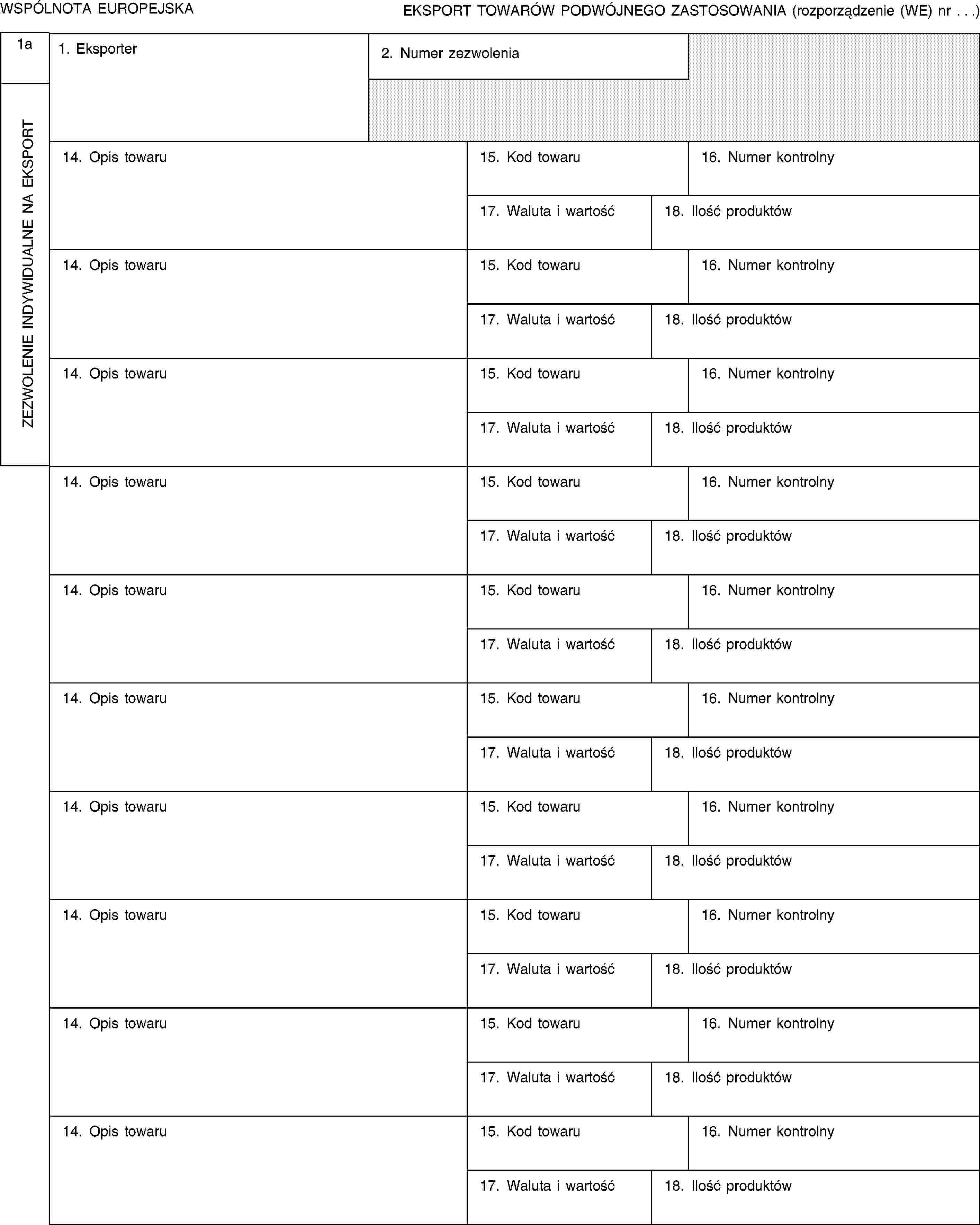 WSPÓLNOTA EUROPEJSKAEKSPORT TOWARÓW PODWÓJNEGO ZASTOSOWANIA (rozporządzenie (WE) nr …)1aZEZWOLENIE INDYWIDUALNE NA EKSPORT1. Eksporter2. Numer zezwolenia14. Opis towaru15. Kod towaru16. Numer kontrolny17. Waluta i wartość18. Ilość produktów14. Opis towaru15. Kod towaru16. Numer kontrolny17. Waluta i wartość18. Ilość produktów14. Opis towaru15. Kod towaru16. Numer kontrolny17. Waluta i wartość18. Ilość produktów14. Opis towaru15. Kod towaru16. Numer kontrolny17. Waluta i wartość18. Ilość produktów14. Opis towaru15. Kod towaru16. Numer kontrolny17. Waluta i wartość18. Ilość produktów14. Opis towaru15. Kod towaru16. Numer kontrolny17. Waluta i wartość18. Ilość produktów14. Opis towaru15. Kod towaru16. Numer kontrolny17. Waluta i wartość18. Ilość produktów14. Opis towaru15. Kod towaru16. Numer kontrolny17. Waluta i wartość18. Ilość produktów14. Opis towaru15. Kod towaru16. Numer kontrolny17. Waluta i wartość18. Ilość produktów14. Opis towaru15. Kod towaru16. Numer kontrolny17. Waluta i wartość18. Ilość produktów