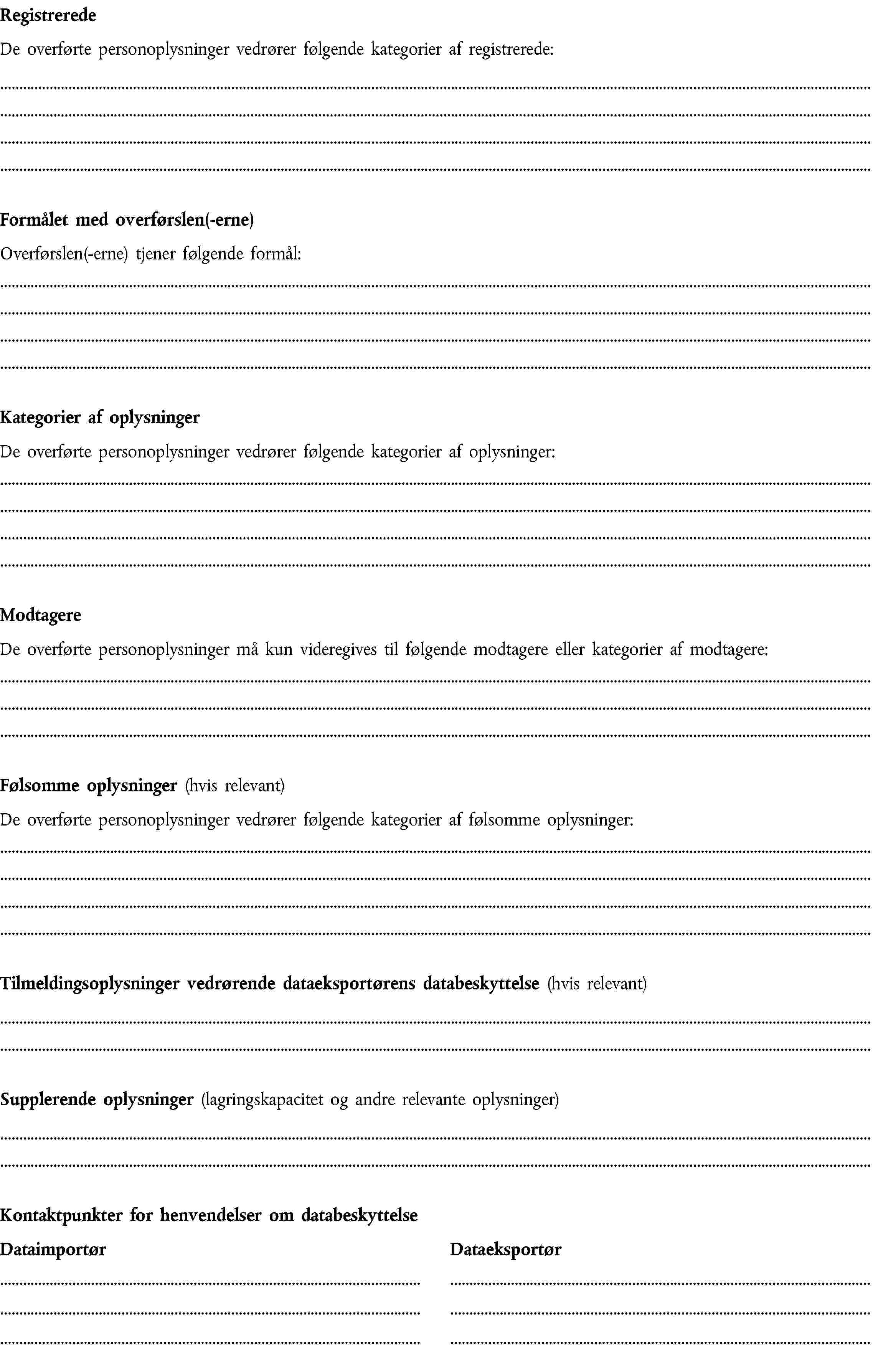 RegistreredeDe overførte personoplysninger vedrører følgende kategorier af registrerede:Formålet med overførslen(-erne)Overførslen(-erne) tjener følgende formål:Kategorier af oplysningerDe overførte personoplysninger vedrører følgende kategorier af oplysninger:ModtagereDe overførte personoplysninger må kun videregives til følgende modtagere eller kategorier af modtagere:Følsomme oplysninger (hvis relevant)De overførte personoplysninger vedrører følgende kategorier af følsomme oplysninger:Tilmeldingsoplysninger vedrørende dataeksportørens databeskyttelse (hvis relevant)Supplerende oplysninger (lagringskapacitet og andre relevante oplysninger)Kontaktpunkter for henvendelser om databeskyttelseDataimportørDataeksportør