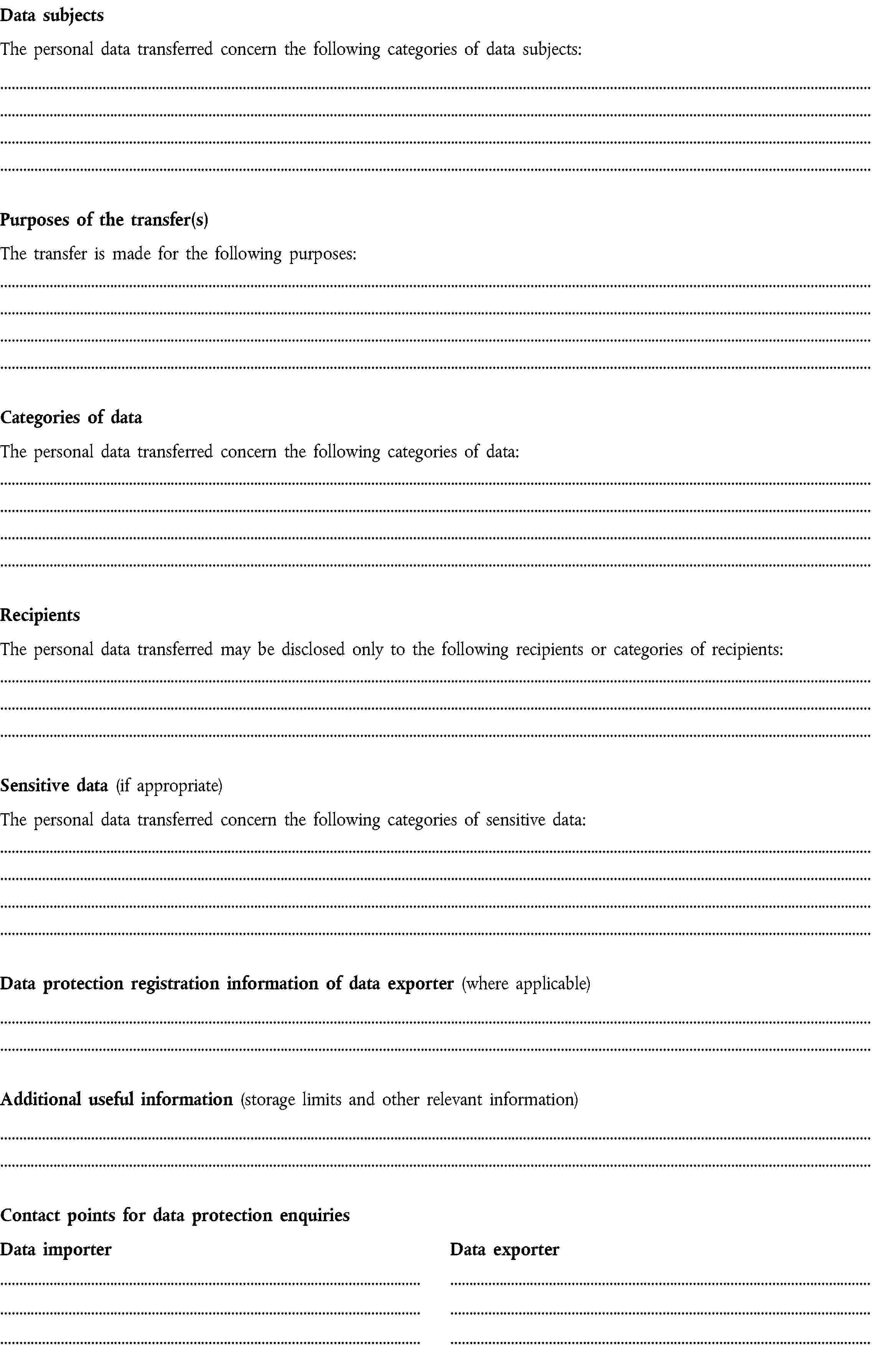 Data subjectsThe personal data transferred concern the following categories of data subjects:Purposes of the transfer(s)The transfer is made for the following purposes:Categories of dataThe personal data transferred concern the following categories of data:RecipientsThe personal data transferred may be disclosed only to the following recipients or categories of recipients:Sensitive data (if appropriate)The personal data transferred concern the following categories of sensitive data:Data protection registration information of data exporter (where applicable)Additional useful information (storage limits and other relevant information)Contact points for data protection enquiriesData importerData exporter
