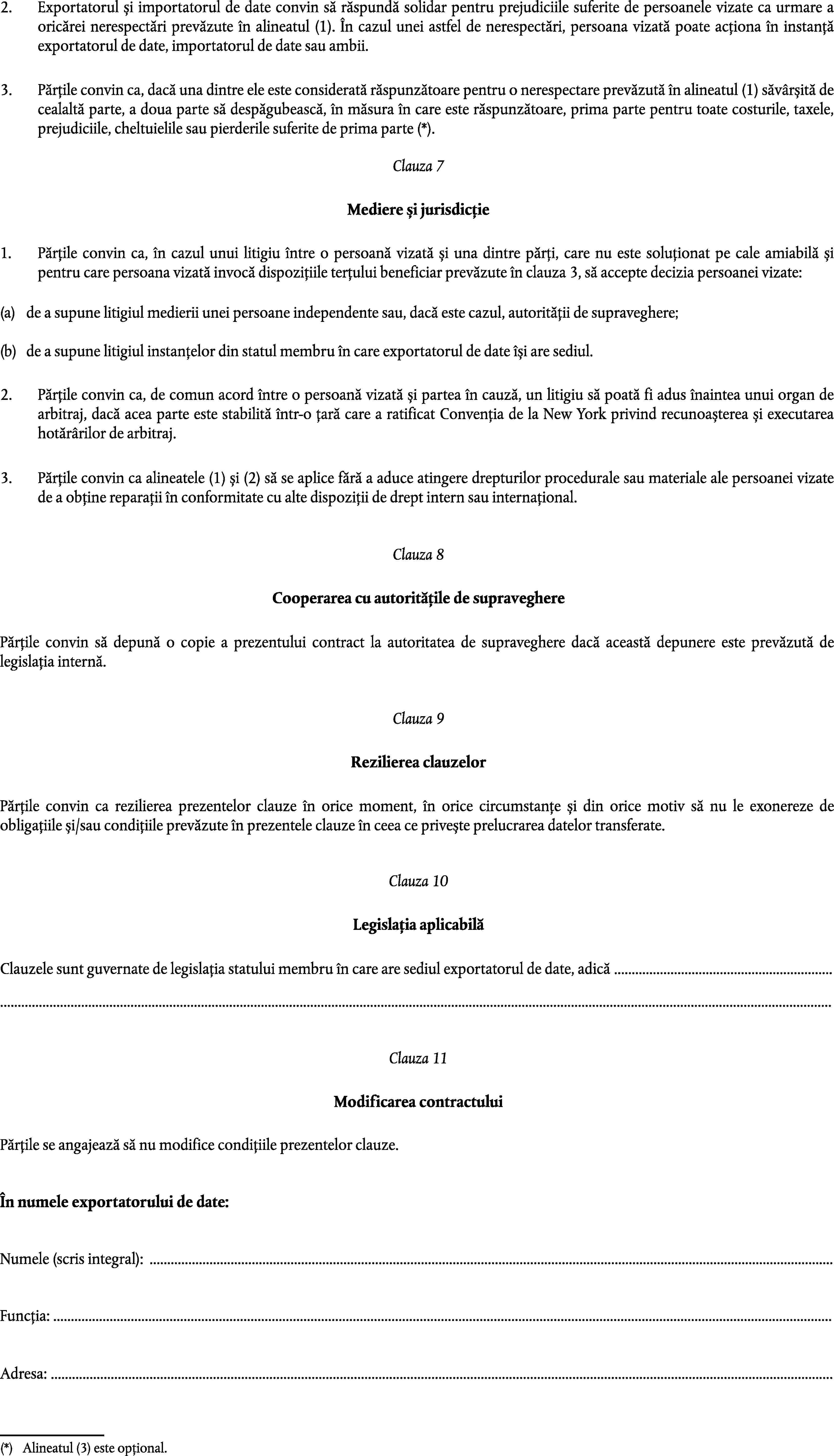 2.Exportatorul și importatorul de date convin să răspundă solidar pentru prejudiciile suferite de persoanele vizate ca urmare a oricărei nerespectări prevăzute în alineatul (1). În cazul unei astfel de nerespectări, persoana vizată poate acționa în instanță exportatorul de date, importatorul de date sau ambii.3.Părțile convin ca, dacă una dintre ele este considerată răspunzătoare pentru o nerespectare prevăzută în alineatul (1) săvârșită de cealaltă parte, a doua parte să despăgubească, în măsura în care este răspunzătoare, prima parte pentru toate costurile, taxele, prejudiciile, cheltuielile sau pierderile suferite de prima parte (*).Clauza 7Mediere și jurisdicție1.Părțile convin ca, în cazul unui litigiu între o persoană vizată și una dintre părți, care nu este soluționat pe cale amiabilă și pentru care persoana vizată invocă dispozițiile terțului beneficiar prevăzute în clauza 3, să accepte decizia persoanei vizate:(a)de a supune litigiul medierii unei persoane independente sau, dacă este cazul, autorității de supraveghere;(b)de a supune litigiul instanțelor din statul membru în care exportatorul de date își are sediul.2.Părțile convin ca, de comun acord între o persoană vizată și partea în cauză, un litigiu să poată fi adus înaintea unui organ de arbitraj, dacă acea parte este stabilită într-o țară care a ratificat Convenția de la New York privind recunoașterea și executarea hotărârilor de arbitraj.3.Părțile convin ca alineatele (1) și (2) să se aplice fără a aduce atingere drepturilor procedurale sau materiale ale persoanei vizate de a obține reparații în conformitate cu alte dispoziții de drept intern sau internațional.Clauza 8Cooperarea cu autoritățile de supravegherePărțile convin să depună o copie a prezentului contract la autoritatea de supraveghere dacă această depunere este prevăzută de legislația internă.Clauza 9Rezilierea clauzelorPărțile convin ca rezilierea prezentelor clauze în orice moment, în orice circumstanțe și din orice motiv să nu le exonereze de obligațiile și/sau condițiile prevăzute în prezentele clauze în ceea ce privește prelucrarea datelor transferate.Clauza 10Legislația aplicabilăClauzele sunt guvernate de legislația statului membru în care are sediul exportatorul de date, adică ……Clauza 11Modificarea contractuluiPărțile se angajează să nu modifice condițiile prezentelor clauze.În numele exportatorului de date:Numele (scris integral): …Funcția: …Adresa: …(*)Alineatul (3) este opțional.