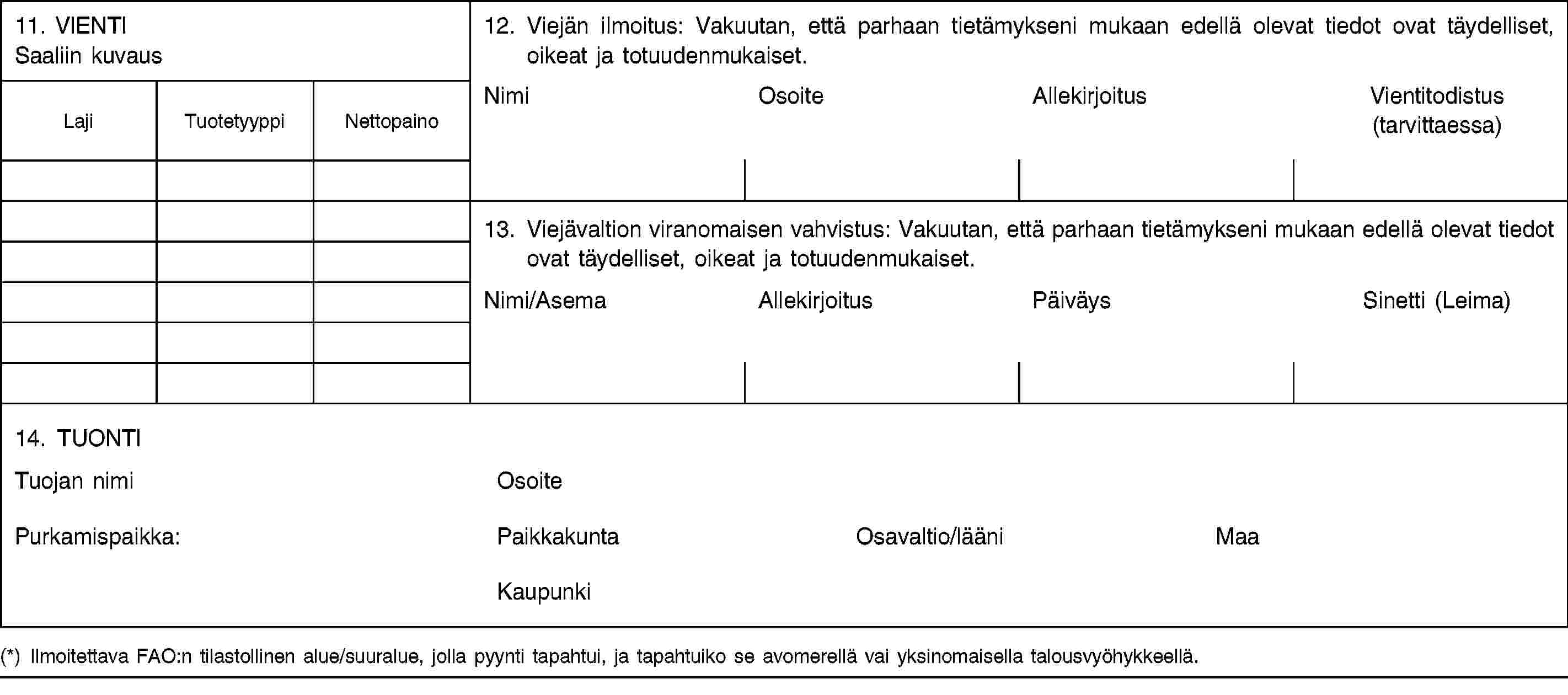 11. VIENTISaaliin kuvaus12. Viejän ilmoitus: Vakuutan, että parhaan tietämykseni mukaan edellä olevat tiedot ovat täydelliset, oikeat ja totuudenmukaiset.LajiTuotetyyppiNettopainoNimiOsoiteAllekirjoitusVientitodistus (tarvittaessa)13. Viejävaltion viranomaisen vahvistus: Vakuutan, että parhaan tietämykseni mukaan edellä olevat tiedot ovat täydelliset, oikeat ja totuudenmukaiset.Nimi/AsemaAllekirjoitusPäiväysSinetti (Leima)14. TUONTITuojan nimiOsoitePurkamispaikka:PaikkakuntaOsavaltio/lääniMaaKaupunki(*) Ilmoitettava FAO:n tilastollinen alue/suuralue, jolla pyynti tapahtui, ja tapahtuiko se avomerellä vai yksinomaisella talousvyöhykkeellä.