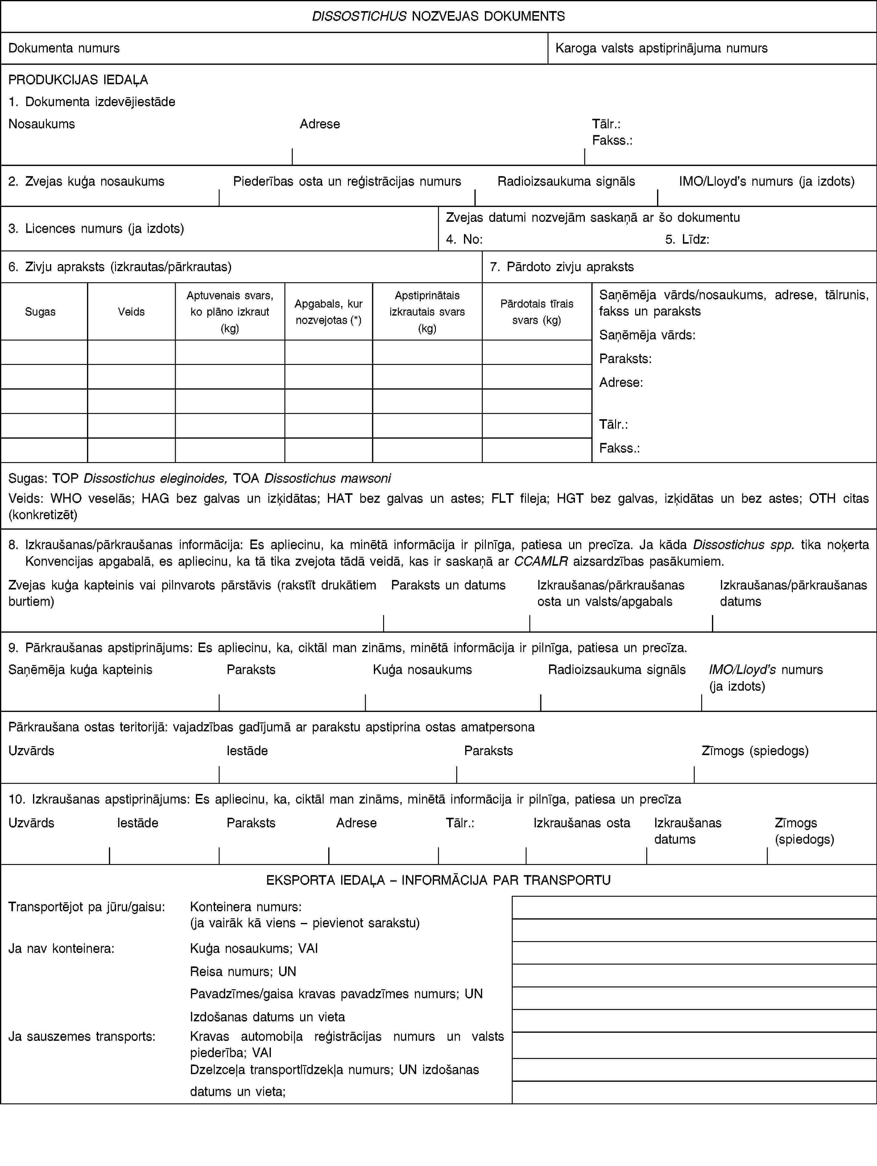 DISSOSTICHUS NOZVEJAS DOKUMENTSDokumenta numursKaroga valsts apstiprinājuma numursPRODUKCIJAS IEDAĻA1. Dokumenta izdevējiestādeNosaukumsAdreseTālr.:Fakss.:2. Zvejas kuģa nosaukumsPiederības osta un reģistrācijas numursRadioizsaukuma signālsIMO/Lloyd’s numurs (ja izdots)3. Licences numurs (ja izdots)Zvejas datumi nozvejām saskaņā ar šo dokumentu4. No:5. Līdz:6. Zivju apraksts (izkrautas/pārkrautas)7. Pārdoto zivju aprakstsSugasVeidsAptuvenais svars, ko plāno izkraut (kg)Apgabals, kur nozvejotas (*)Apstiprinātais izkrautais svars (kg)Pārdotais tīrais svars (kg)Saņēmēja vārds/nosaukums, adrese, tālrunis, fakss un paraksts Saņēmēja vārds:Paraksts:Adrese:Tālr.:Fakss.:Sugas: TOP Dissostichus eleginoides, TOA Dissostichus mawsoni Veids: WHO veselās; HAG bez galvas un izķidātas; HAT bez galvas un astes; FLT fileja; HGT bez galvas, izķidātas un bez astes; OTH citas (konkretizēt)8. Izkraušanas/pārkraušanas informācija: Es apliecinu, ka minētā informācija ir pilnīga, patiesa un precīza. Ja kāda Dissostichus spp. tika noķerta Konvencijas apgabalā, es apliecinu, ka tā tika zvejota tādā veidā, kas ir saskaņā ar CCAMLR aizsardzības pasākumiem.Zvejas kuģa kapteinis vai pilnvarots pārstāvis (rakstīt drukātiem burtiem)Paraksts un datumsIzkraušanas/pārkraušanas osta un valsts/apgabalsIzkraušanas/pārkraušanas datums9. Pārkraušanas apstiprinājums: Es apliecinu, ka, ciktāl man zināms, minētā informācija ir pilnīga, patiesa un precīza.Saņēmēja kuģa kapteinisParakstsKuģa nosaukumsRadioizsaukuma signālsIMO/Lloyd’s numurs (ja izdots)Pārkraušana ostas teritorijā: vajadzības gadījumā ar parakstu apstiprina ostas amatpersonaUzvārdsIestādeParakstsZīmogs (spiedogs)10. Izkraušanas apstiprinājums: Es apliecinu, ka, ciktāl man zināms, minētā informācija ir pilnīga, patiesa un precīzaUzvārdsIestādeParakstsAdreseTālr.:Izkraušanas ostaIzkraušanas datumsZīmogs (spiedogs)EKSPORTA IEDAĻA – INFORMĀCIJA PAR TRANSPORTUTransportējot pa jūru/gaisu:Konteinera numurs:(ja vairāk kā viens – pievienot sarakstu)Ja nav konteinera:Kuģa nosaukums; VAIReisa numurs; UNPavadzīmes/gaisa kravas pavadzīmes numurs; UNIzdošanas datums un vietaJa sauszemes transports:Kravas automobiļa reģistrācijas numurs un valsts piederība; VAIDzelzceļa transportlīdzekļa numurs; UN izdošanasdatums un vieta;