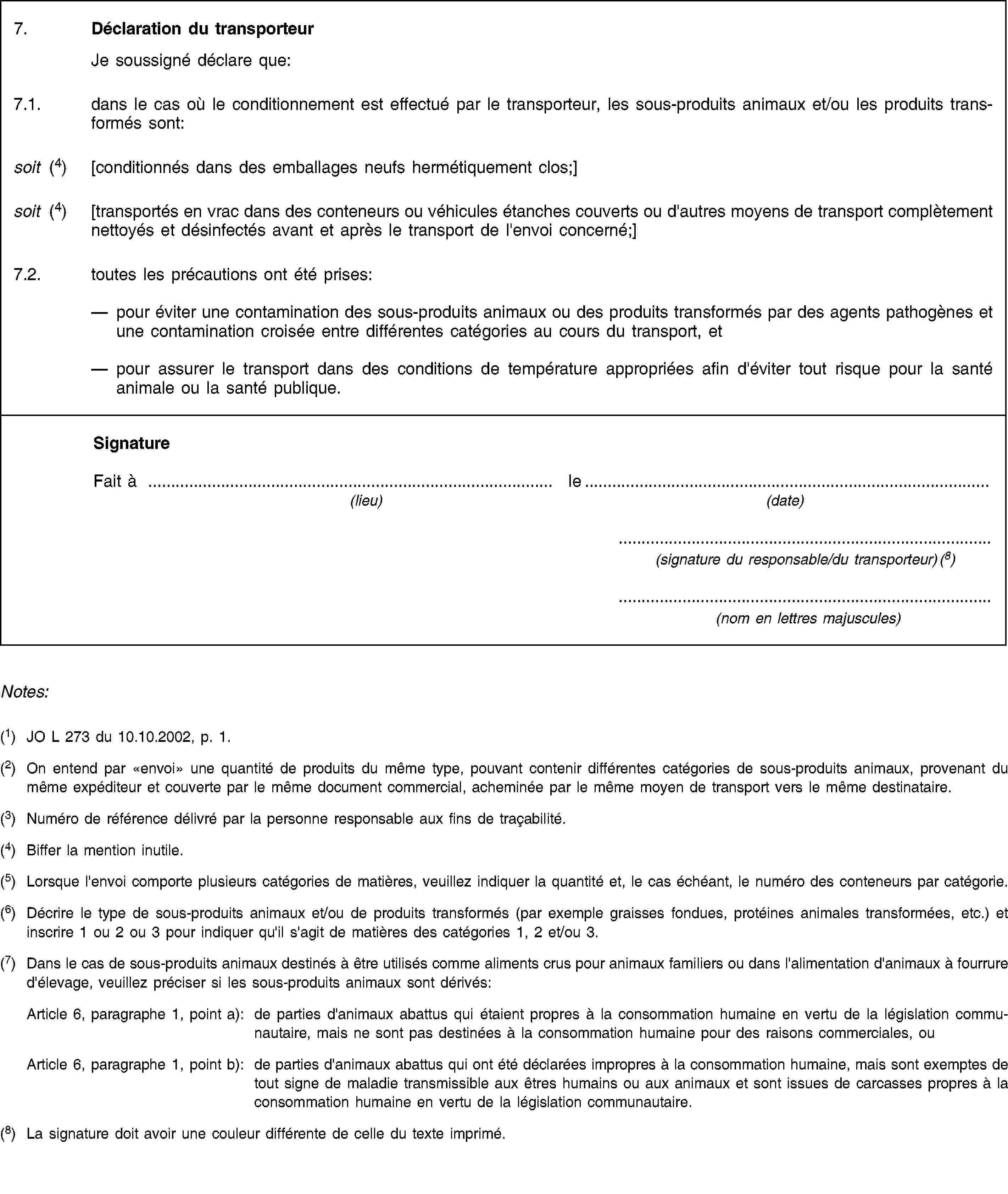 7. Déclaration du transporteur Je soussigné déclare que:7.1. dans le cas où le conditionnement est effectué par le transporteur, les sous-produits animaux et/ou les produits transformés sont:soit (4) [conditionnés dans des emballages neufs hermétiquement clos;]soit (4) [transportés en vrac dans des conteneurs ou véhicules étanches couverts ou d'autres moyens de transport complètement nettoyés et désinfectés avant et après le transport de l'envoi concerné;]7.2. toutes les précautions ont été prises:pour éviter une contamination des sous-produits animaux ou des produits transformés par des agents pathogènes et une contamination croisée entre différentes catégories au cours du transport, etpour assurer le transport dans des conditions de température appropriées afin d'éviter tout risque pour la santé animale ou la santé publique.SignatureFait à le(lieu) (date)(signature du responsable/du transporteur) (8)(nom en lettres majuscules)Notes:(1) JO L 273 du 10.10.2002, p. 1.(2) On entend par «envoi» une quantité de produits du même type, pouvant contenir différentes catégories de sous-produits animaux, provenant du même expéditeur et couverte par le même document commercial, acheminée par le même moyen de transport vers le même destinataire.(3) Numéro de référence délivré par la personne responsable aux fins de traçabilité.(4) Biffer la mention inutile.(5) Lorsque l'envoi comporte plusieurs catégories de matières, veuillez indiquer la quantité et, le cas échéant, le numéro des conteneurs par catégorie.(6) Décrire le type de sous-produits animaux et/ou de produits transformés (par exemple graisses fondues, protéines animales transformées, etc.) et inscrire 1 ou 2 ou 3 pour indiquer qu'il s'agit de matières des catégories 1, 2 et/ou 3.(7) Dans le cas de sous-produits animaux destinés à être utilisés comme aliments crus pour animaux familiers ou dans l'alimentation d'animaux à fourrure d'élevage, veuillez préciser si les sous-produits animaux sont dérivés:Article 6, paragraphe 1, point a): de parties d'animaux abattus qui étaient propres à la consommation humaine en vertu de la législation communautaire, mais ne sont pas destinées à la consommation humaine pour des raisons commerciales, ouArticle 6, paragraphe 1, point b): de parties d'animaux abattus qui ont été déclarées impropres à la consommation humaine, mais sont exemptes de tout signe de maladie transmissible aux êtres humains ou aux animaux et sont issues de carcasses propres à la consommation humaine en vertu de la législation communautaire.(8) La signature doit avoir une couleur différente de celle du texte imprimé.