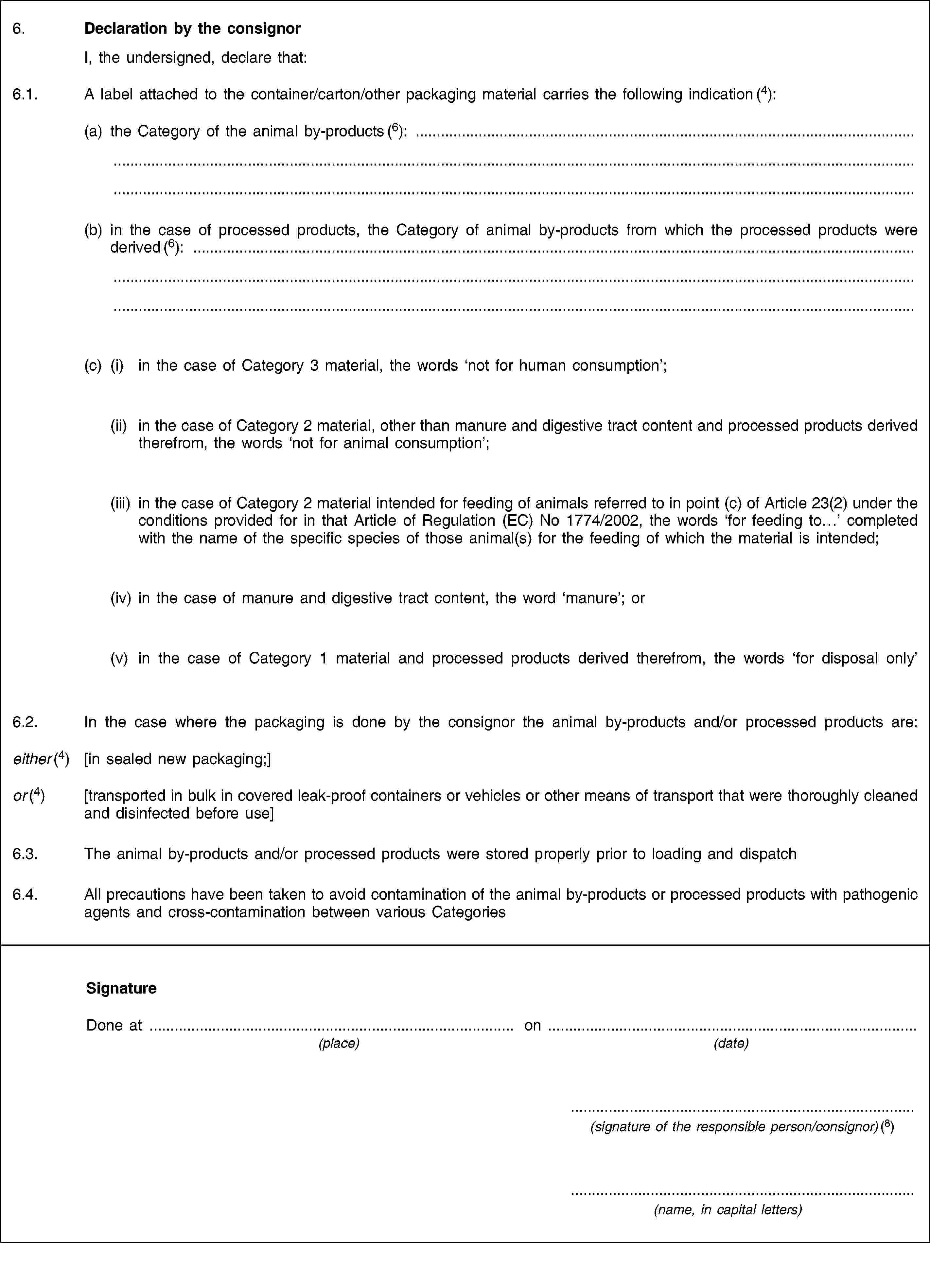 6. Declaration by the consignor I, the undersigned, declare that:6.1. A label attached to the container/carton/other packaging material carries the following indication (4):(a) the Category of the animal by-products (6):(b) in the case of processed products, the Category of animal by-products from which the processed products were derived (6):(c) (i) in the case of Category 3 material, the words ‘not for human consumption’;(ii) in the case of Category 2 material, other than manure and digestive tract content and processed products derived therefrom, the words ‘not for animal consumption’;(iii) in the case of Category 2 material intended for feeding of animals referred to in point (c) of Article 23(2) under the conditions provided for in that Article of Regulation (EC) No 1774/2002, the words ‘for feeding to…’ completed with the name of the specific species of those animal(s) for the feeding of which the material is intended;(iv) in the case of manure and digestive tract content, the word ‘manure’; or(v) in the case of Category 1 material and processed products derived therefrom, the words ‘for disposal only’6.2. In the case where the packaging is done by the consignor the animal by-products and/or processed products are:either (4) [in sealed new packaging;]or (4) [transported in bulk in covered leak-proof containers or vehicles or other means of transport that were thoroughly cleaned and disinfected before use]6.3. The animal by-products and/or processed products were stored properly prior to loading and dispatch6.4. All precautions have been taken to avoid contamination of the animal by-products or processed products with pathogenic agents and cross-contamination between various CategoriesSignatureDone at on(place) (date)(signature of the responsible person/consignor) (8)(name, in capital letters)