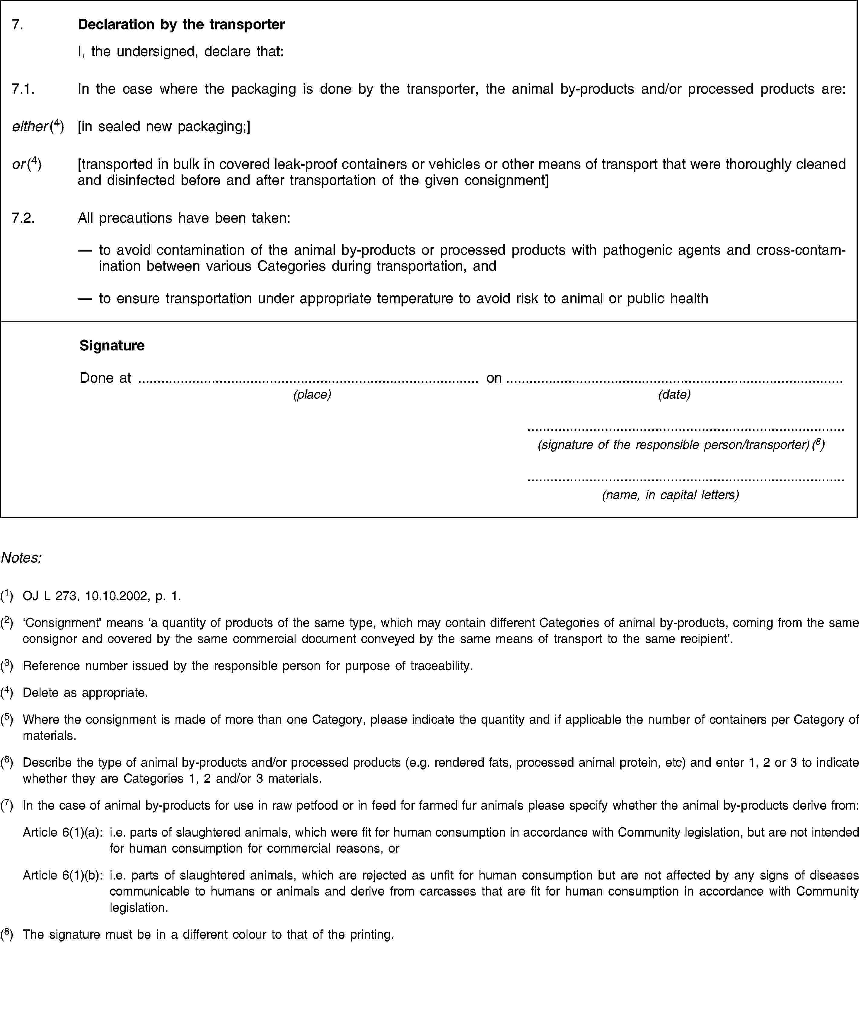 7. Declaration by the transporter I, the undersigned, declare that:7.1. In the case where the packaging is done by the transporter, the animal by-products and/or processed products are:either (4) [in sealed new packaging;]or (4) [transported in bulk in covered leak-proof containers or vehicles or other means of transport that were thoroughly cleaned and disinfected before and after transportation of the given consignment]7.2. All precautions have been taken:to avoid contamination of the animal by-products or processed products with pathogenic agents and cross-contamination between various Categories during transportation, andto ensure transportation under appropriate temperature to avoid risk to animal or public healthSignatureDone at on(place) (date)(signature of the responsible person/transporter) (8)(name, in capital letters)Notes:(1) OJ L 273, 10.10.2002, p. 1.(2) ‘Consignment’ means ‘a quantity of products of the same type, which may contain different Categories of animal by-products, coming from the same consignor and covered by the same commercial document conveyed by the same means of transport to the same recipient’.(3) Reference number issued by the responsible person for purpose of traceability.(4) Delete as appropriate.(5) Where the consignment is made of more than one Category, please indicate the quantity and if applicable the number of containers per Category of materials.(6) Describe the type of animal by-products and/or processed products (e.g. rendered fats, processed animal protein, etc) and enter 1, 2 or 3 to indicate whether they are Categories 1, 2 and/or 3 materials.(7) In the case of animal by-products for use in raw petfood or in feed for farmed fur animals please specify whether the animal by-products derive from:Article 6(1)(a): i.e. parts of slaughtered animals, which were fit for human consumption in accordance with Community legislation, but are not intended for human consumption for commercial reasons, orArticle 6(1)(b): i.e. parts of slaughtered animals, which are rejected as unfit for human consumption but are not affected by any signs of diseases communicable to humans or animals and derive from carcasses that are fit for human consumption in accordance with Community legislation.(8) The signature must be in a different colour to that of the printing.