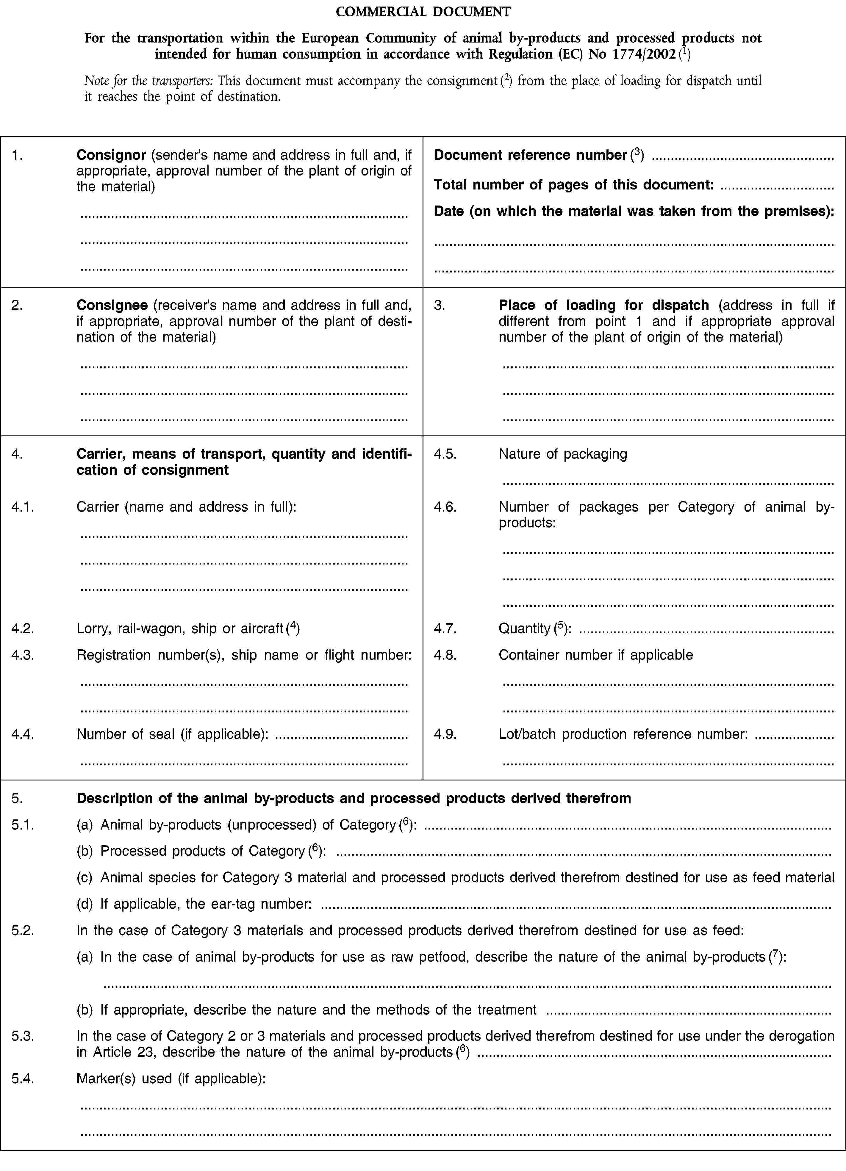 COMMERCIAL DOCUMENTFor the transportation within the European Community of animal by-products and processed products not intended for human consumption in accordance with Regulation (EC) No 1774/2002 (1)Note for the transporters: This document must accompany the consignment (2) from the place of loading for dispatch until it reaches the point of destination.1. Consignor (sender's name and address in full and, if appropriate, approval number of the plant of origin of the material)Document reference number (3)Total number of pages of this document:Date (on which the material was taken from the premises):2. Consignee (receiver's name and address in full and, if appropriate, approval number of the plant of destination of the material)3. Place of loading for dispatch (address in full if different from point 1 and if appropriate approval number of the plant of origin of the material)4. Carrier, means of transport, quantity and identification of consignment4.5. Nature of packaging4.1. Carrier (name and address in full):4.6. Number of packages per Category of animal by-products:4.2. Lorry, rail-wagon, ship or aircraft (4)4.7. Quantity (5):4.3. Registration number(s), ship name or flight number:4.8. Container number if applicable4.4. Number of seal (if applicable):4.9. Lot/batch production reference number:5. Description of the animal by-products and processed products derived therefrom5.1. (a) Animal by-products (unprocessed) of Category (6):(b) Processed products of Category (6):(c) Animal species for Category 3 material and processed products derived therefrom destined for use as feed material(d) If applicable, the ear-tag number:5.2. In the case of Category 3 materials and processed products derived therefrom destined for use as feed:(a) In the case of animal by-products for use as raw petfood, describe the nature of the animal by-products (7):(b) If appropriate, describe the nature and the methods of the treatment5.3. In the case of Category 2 or 3 materials and processed products derived therefrom destined for use under the derogation in Article 23, describe the nature of the animal by-products (6)5.4. Marker(s) used (if applicable):