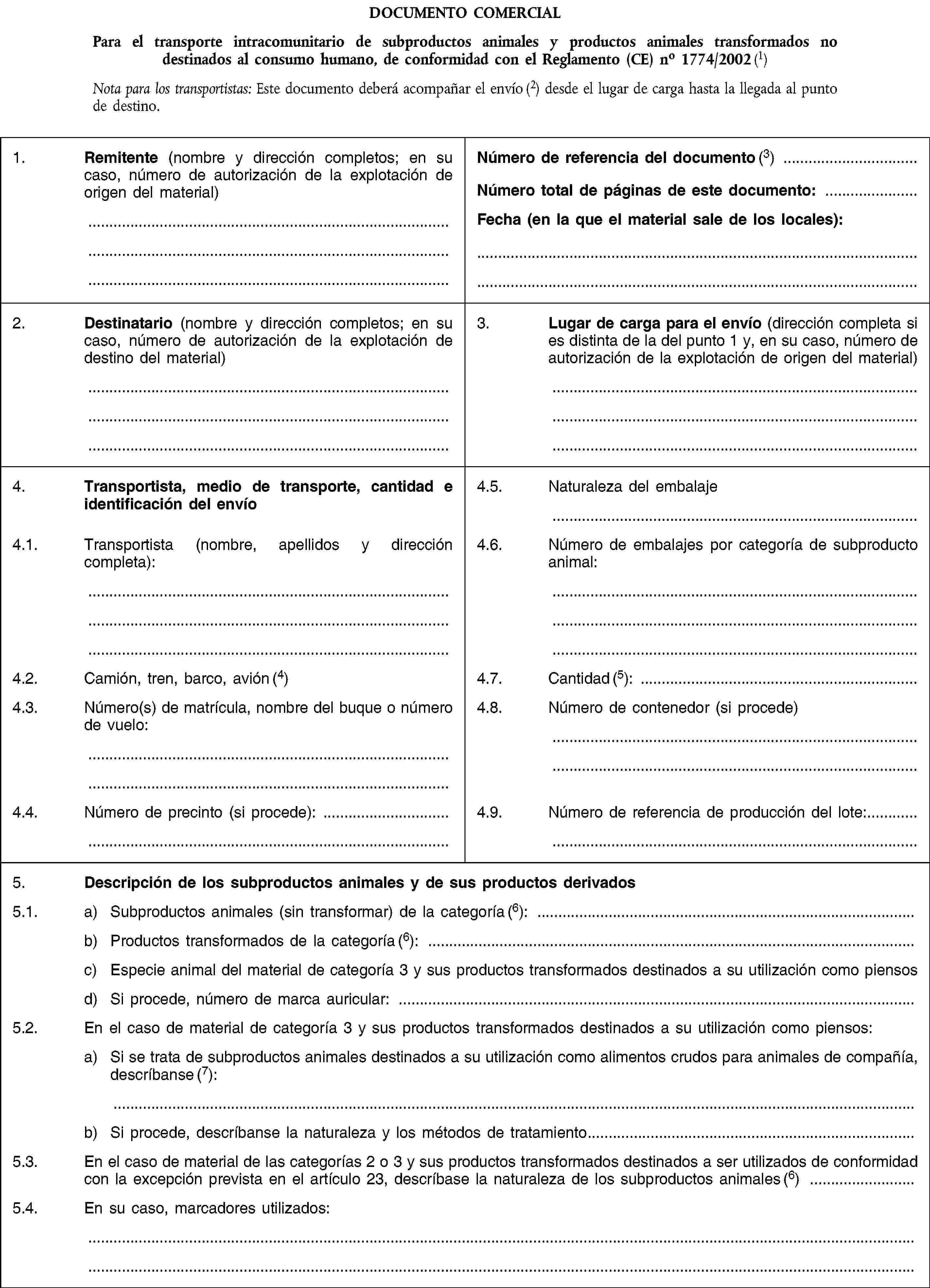 DOCUMENTO COMERCIALPara el transporte intracomunitario de subproductos animales y productos animales transformados no destinados al consumo humano, de conformidad con el Reglamento (CE) no 1774/2002 (1)Nota para los transportistas: Este documento deberá acompañar el envío (2) desde el lugar de carga hasta la llegada al punto de destino.1. Remitente (nombre y dirección completos; en su caso, número de autorización de la explotación de origen del material)Número de referencia del documento (3)Número total de páginas de este documento:Fecha (en la que el material sale de los locales):2. Destinatario (nombre y dirección completos; en su caso, número de autorización de la explotación de destino del material)3. Lugar de carga para el envío (dirección completa si es distinta de la del punto 1 y, en su caso, número de autorización de la explotación de origen del material)4. Transportista, medio de transporte, cantidad e identificación del envío4.5. Naturaleza del embalaje4.1. Transportista (nombre, apellidos y dirección completa):4.6. Número de embalajes por categoría de subproducto animal:4.2. Camión, tren, barco, avión (4)4.7. Cantidad (5):4.3. Número(s) de matrícula, nombre del buque o número de vuelo:4.8. Número de contenedor (si procede)4.4. Número de precinto (si procede):4.9. Número de referencia de producción del lote:5. Descripción de los subproductos animales y de sus productos derivados5.1. a) Subproductos animales (sin transformar) de la categoría (6):b) Productos transformados de la categoría (6):c) Especie animal del material de categoría 3 y sus productos transformados destinados a su utilización como piensosd) Si procede, número de marca auricular:5.2. En el caso de material de categoría 3 y sus productos transformados destinados a su utilización como piensos:a) Si se trata de subproductos animales destinados a su utilización como alimentos crudos para animales de compañía, descríbanse (7):b) Si procede, descríbanse la naturaleza y los métodos de tratamiento5.3. En el caso de material de las categorías 2 o 3 y sus productos transformados destinados a ser utilizados de conformidad con la excepción prevista en el artículo 23, descríbase la naturaleza de los subproductos animales (6)5.4. En su caso, marcadores utilizados: