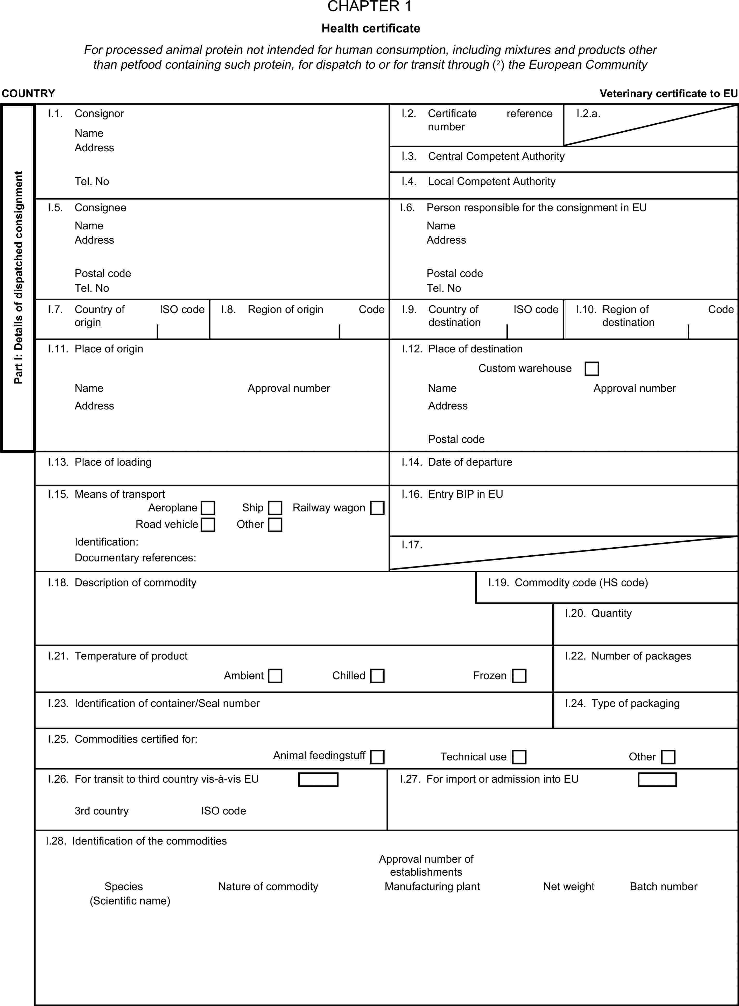 CHAPTER 1Health certificateFor processed animal protein not intended for human consumption, including mixtures and products other than petfood containing such protein, for dispatch to or for transit through (2) the European CommunityCOUNTRYVeterinary certificate to EUPart I: Details of dispatched consignmentI.1. ConsignorNameI.2. Certificate reference numberI.2.a.AddressI.3. Central Competent AuthorityTel. NoI.4. Local Competent AuthorityI.5. ConsigneeI.6. Person responsible for the consignment in EUNameNameAddressAddressPostal codePostal codeTel. NoTel. NoI.7. Country of originISO codeI.8. Region of originCodeI.9. Country of destinationISO codeI.10. Region of destinationCodeI.11. Place of originI.12. Place of destinationCustom warehouseNameApproval numberNameApproval numberAddressAddressPostal codeI.13. Place of loadingI.14. Date of departureI.15. Means of transportI.16. Entry BIP in EUAeroplaneShipRoad vehicleOtherRailway wagonIdentification:I.17.Documentary references:I.18. Description of commodityI.19. Commodity code (HS code)I.20. QuantityI.21. Temperature of productI.22. Number of packagesAmbientChilledFrozenI.23. Identification of container/Seal numberI.24. Type of packagingI.25. Commodities certified for:Animal feedingstuffTechnical useOtherI.26. For transit to third country vis-à-vis EUI.27. For import or admission into EU3rd countryISO codeI.28. Identification of the commoditiesApproval number of establishmentsSpeciesNature of commodityManufacturing plantNet weightBatch number(Scientific name)