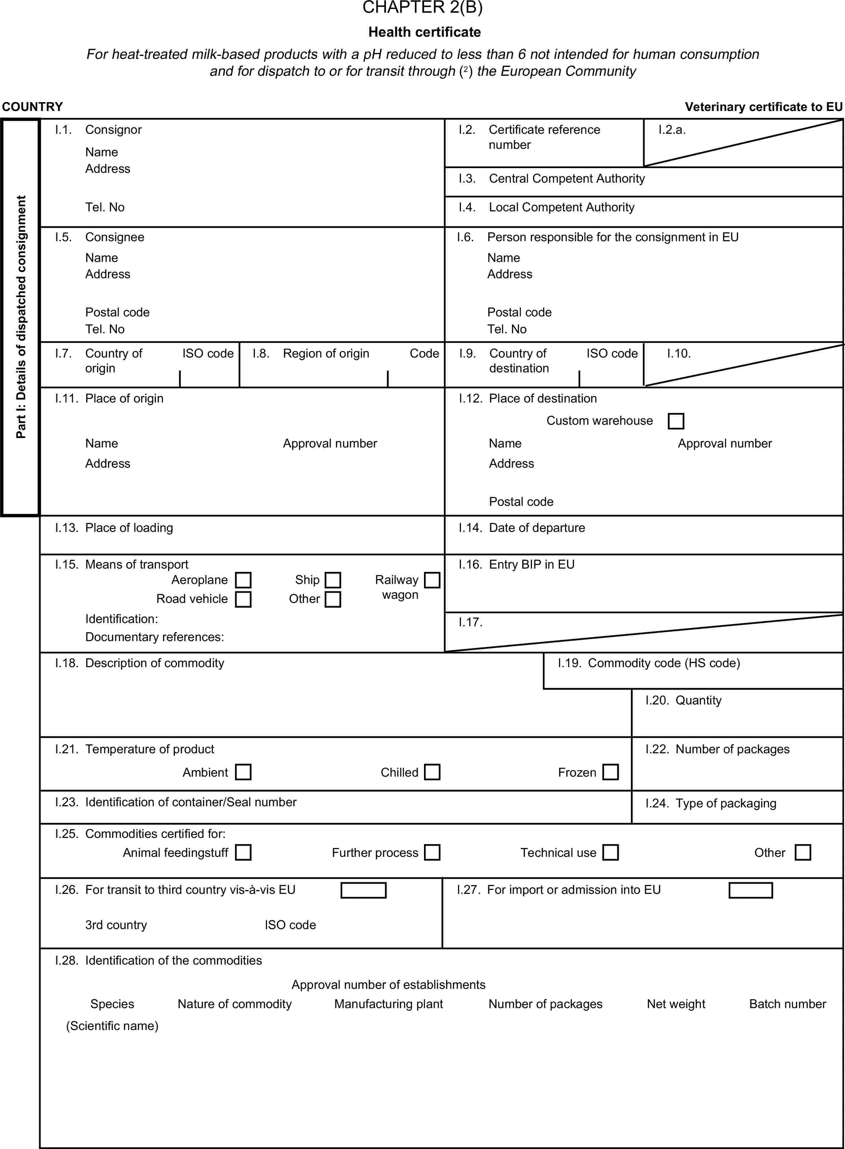 CHAPTER 2(B)Health certificateFor heat-treated milk-based products with a pH reduced to less than 6 not intended for human consumption and for dispatch to or for transit through (2) the European CommunityCOUNTRYVeterinary certificate to EUPart I: Details of dispatched consignmentI.1. ConsignorNameI.2. Certificate reference numberI.2.a.AddressI.3. Central Competent AuthorityTel. NoI.4. Local Competent AuthorityI.5. ConsigneeI.6. Person responsible for the consignment in EUNameNameAddressAddressPostal codePostal codeTel. NoTel. NoI.7. Country of originISO codeI.8. Region of originCodeI.9. Country of destinationISO codeI.10.I.11. Place of originI.12. Place of destinationCustom warehouseNameApproval numberNameApproval numberAddressAddressPostal codeI.13. Place of loadingI.14. Date of departureI.15. Means of transportI.16. Entry BIP in EUAeroplaneShipRoad vehicleOtherRailway wagonIdentification:I.17.Documentary references:I.18. Description of commodityI.19. Commodity code (HS code)I.20. QuantityI.21. Temperature of productAmbientChilledFrozenI.22. Number of packagesI.23. Identification of container/Seal numberI.24. Type of packagingI.25. Commodities certified for:Animal feedingstuffFurther processTechnical useOtherI.26. For transit to third country vis-à-vis EUI.27. For import or admission into EU3rd countryISO codeI.28. Identification of the commoditiesApproval number of establishmentsSpeciesNature of commodityManufacturing plantNumber of packagesNet weightBatch number(Scientific name)