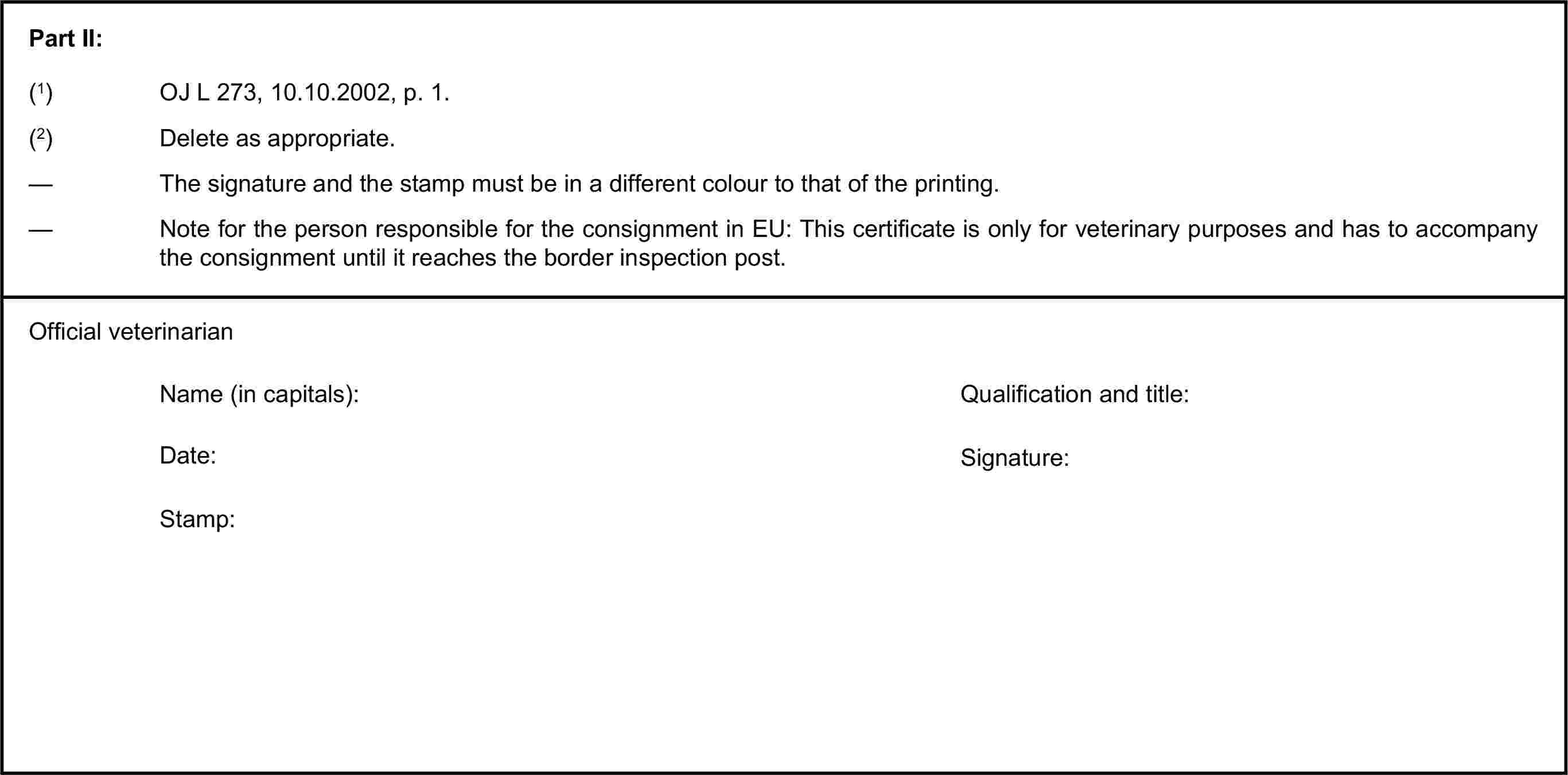 Part II:(1) OJ L 273, 10.10.2002, p. 1.(2) Delete as appropriate.— The signature and the stamp must be in a different colour to that of the printing.— Note for the person responsible for the consignment in EU: This certificate is only for veterinary purposes and has to accompany the consignment until it reaches the border inspection post.Official veterinarianName (in capitals):Qualification and title:Date:Signature:Stamp: