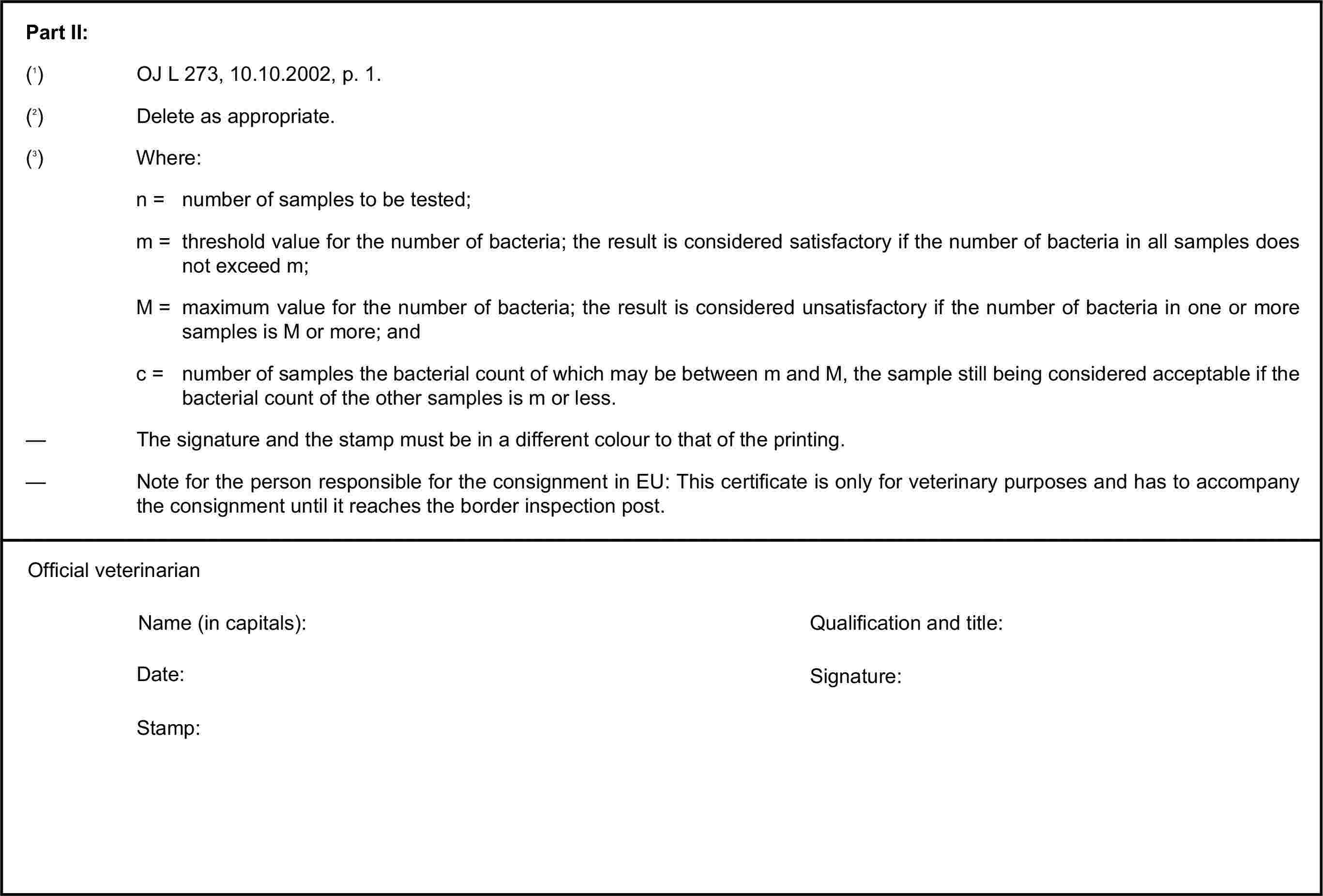 Part II:(1) OJ L 273, 10.10.2002, p. 1.(2) Delete as appropriate.(3) Where:n = number of samples to be tested;m = threshold value for the number of bacteria; the result is considered satisfactory if the number of bacteria in all samples does not exceed m;M = maximum value for the number of bacteria; the result is considered unsatisfactory if the number of bacteria in one or more samples is M or more; andc = number of samples the bacterial count of which may be between m and M, the sample still being considered acceptable if the bacterial count of the other samples is m or less.— The signature and the stamp must be in a different colour to that of the printing.— Note for the person responsible for the consignment in EU: This certificate is only for veterinary purposes and has to accompany the consignment until it reaches the border inspection post.Official veterinarianName (in capitals):Qualification and title:Date:Signature:Stamp: