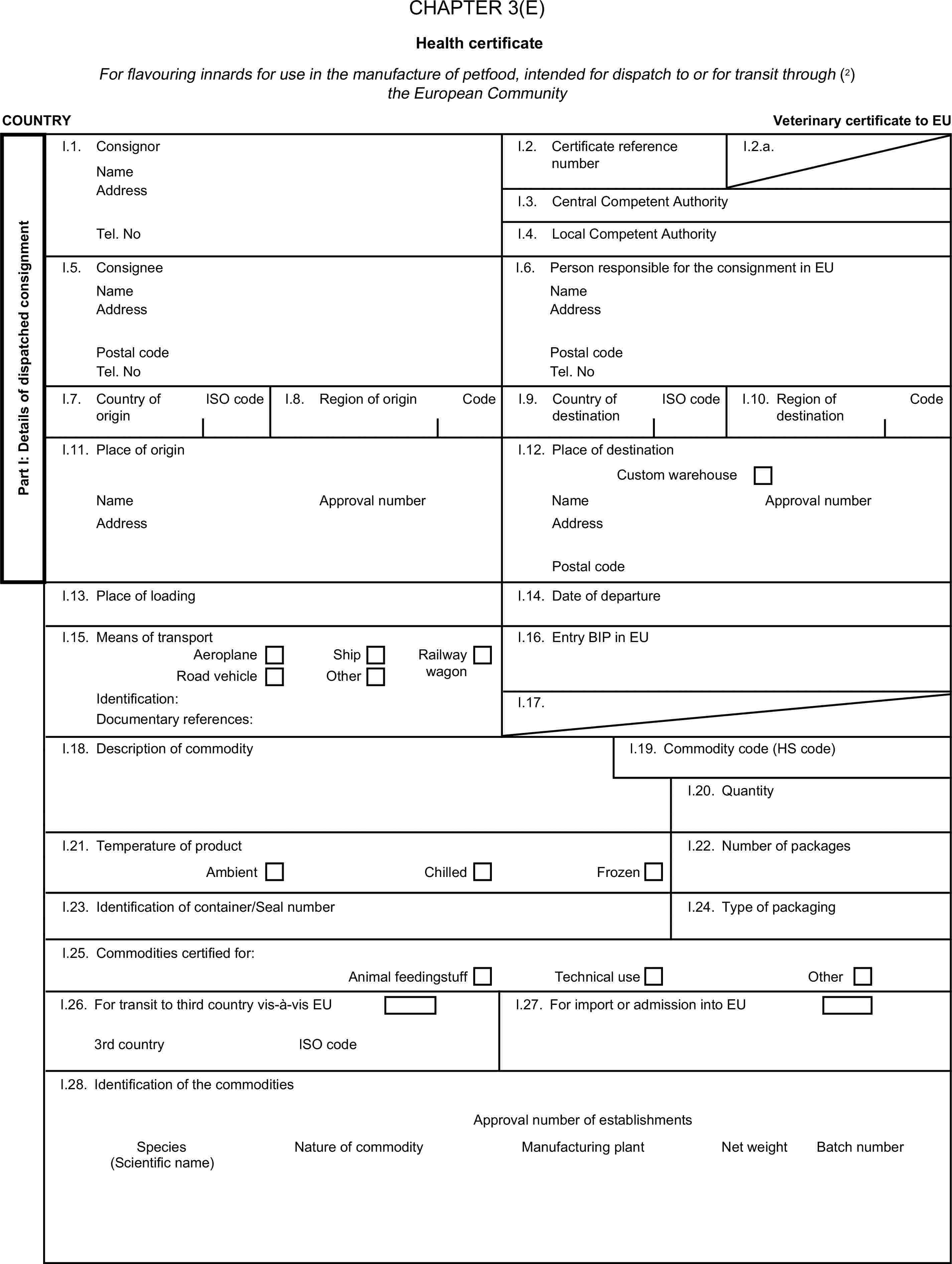 CHAPTER 3(E)Health certificateFor flavouring innards for use in the manufacture of petfood, intended for dispatch to or for transit through (2) the European CommunityCOUNTRYVeterinary certificate to EUPart I: Details of dispatched consignmentI.1. ConsignorNameI.2. Certificate reference numberI.2.a.AddressI.3. Central Competent AuthorityTel. NoI.4. Local Competent AuthorityI.5. ConsigneeI.6. Person responsible for the consignment in EUNameNameAddressAddressPostal codePostal codeTel. NoTel. NoI.7. Country of originISO codeI.8. Region of originCodeI.9. Country of destinationISO codeI.10. Region of destinationCodeI.11. Place of originI.12. Place of destinationCustom warehouseNameApproval numberNameApproval numberAddressAddressPostal codeI.13. Place of loadingI.14. Date of departureI.15. Means of transportI.16. Entry BIP in EUAeroplaneShipRoad vehicleOtherRailway wagonIdentification:I.17.Documentary references:I.18. Description of commodityI.19. Commodity code (HS code)I.20. QuantityI.21. Temperature of productAmbientChilledFrozenI.22. Number of packagesI.23. Identification of container/Seal numberI.24. Type of packagingI.25. Commodities certified for:Animal feedingstuffTechnical useOtherI.26. For transit to third country vis-à-vis EUI.27. For import or admission into EU3rd countryISO codeI.28. Identification of the commoditiesApproval number of establishmentsSpeciesNature of commodityManufacturing plantNet weightBatch number(Scientific name)