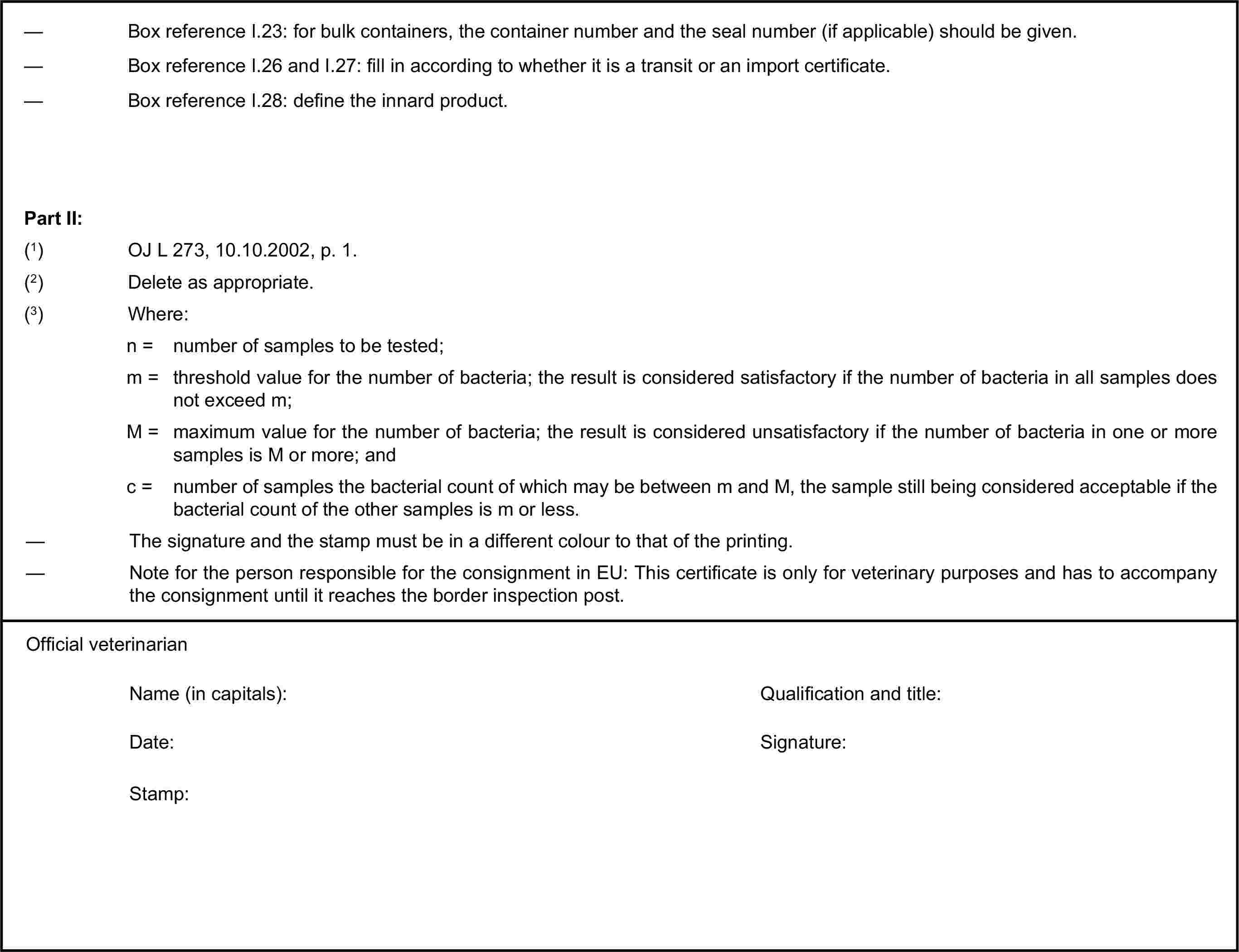 — Box reference I.23: for bulk containers, the container number and the seal number (if applicable) should be given.— Box reference I.26 and I.27: fill in according to whether it is a transit or an import certificate.— Box reference I.28: define the innard product.Part II:(1) OJ L 273, 10.10.2002, p. 1.(2) Delete as appropriate.(3) Where:n = number of samples to be tested;m = threshold value for the number of bacteria; the result is considered satisfactory if the number of bacteria in all samples does not exceed m;M = maximum value for the number of bacteria; the result is considered unsatisfactory if the number of bacteria in one or more samples is M or more; andc = number of samples the bacterial count of which may be between m and M, the sample still being considered acceptable if the bacterial count of the other samples is m or less.— The signature and the stamp must be in a different colour to that of the printing.— Note for the person responsible for the consignment in EU: This certificate is only for veterinary purposes and has to accompany the consignment until it reaches the border inspection post.Official veterinarianName (in capitals):Qualification and title:Date:Signature:Stamp: