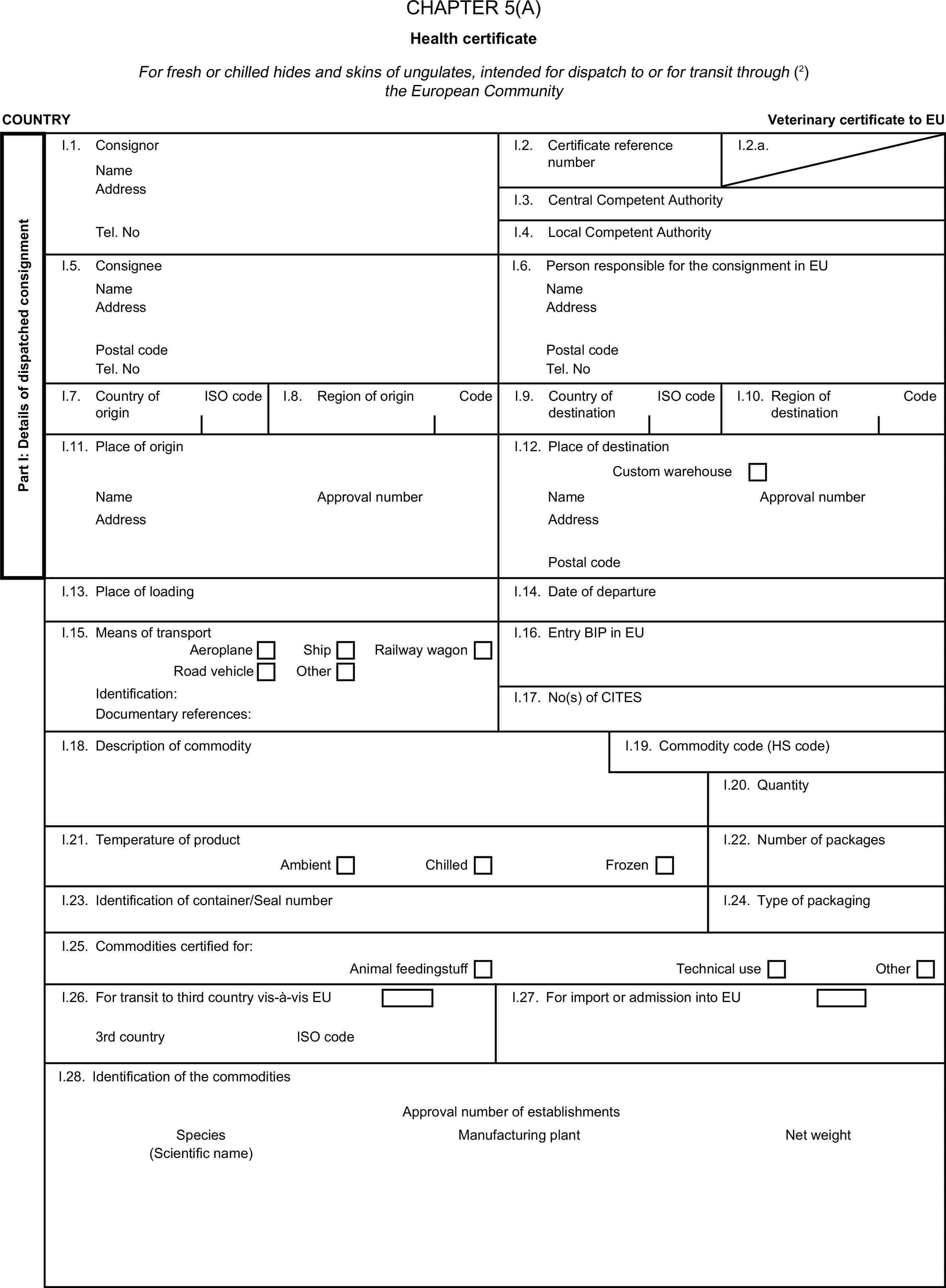 CHAPTER 5(A)Health certificateFor fresh or chilled hides and skins of ungulates, intended for dispatch to or for transit through (2) the European CommunityCOUNTRYVeterinary certificate to EUPart I: Details of dispatched consignmentI.1. ConsignorNameI.2. Certificate reference numberI.2.a.AddressI.3. Central Competent AuthorityTel. NoI.4. Local Competent AuthorityI.5. ConsigneeI.6. Person responsible for the consignment in EUNameNameAddressAddressPostal codePostal codeTel. NoTel. NoI.7. Country of originISO codeI.8. Region of originCodeI.9. Country of destinationISO codeI.10. Region of destinationCodeI.11. Place of originI.12. Place of destinationCustom warehouseNameApproval numberNameApproval numberAddressAddressPostal codeI.13. Place of loadingI.14. Date of departureI.15. Means of transportI.16. Entry BIP in EUAeroplaneShipRailway wagonRoad vehicleOtherIdentification:I.17. No(s) of CITESDocumentary references:I.18. Description of commodityI.19. Commodity code (HS code)I.20. QuantityI.21. Temperature of productI.22. Number of packagesAmbientChilledFrozenI.23. Identification of container/Seal numberI.24. Type of packagingI.25. Commodities certified for:Animal feedingstuffTechnical useOtherI.26. For transit to third country vis-à-vis EUI.27. For import or admission into EU3rd countryISO codeI.28. Identification of the commoditiesApproval number of establishmentsSpeciesManufacturing plantNet weight(Scientific name)