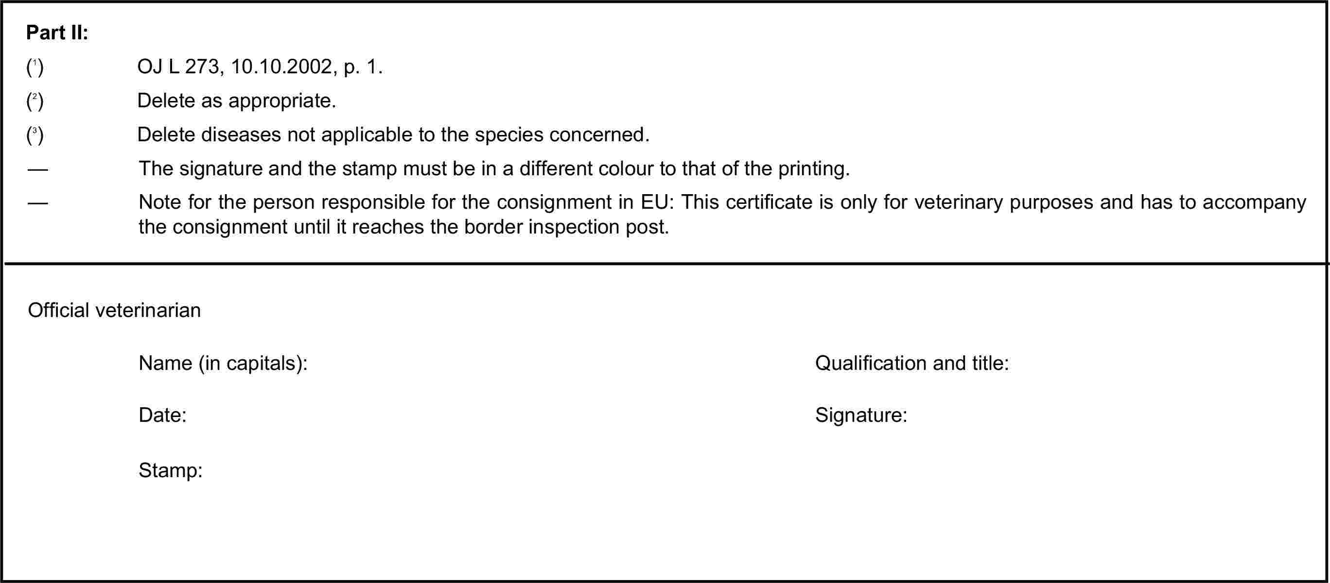 Part II:(1) OJ L 273, 10.10.2002, p. 1.(2) Delete as appropriate.(3) Delete diseases not applicable to the species concerned.— The signature and the stamp must be in a different colour to that of the printing.— Note for the person responsible for the consignment in EU: This certificate is only for veterinary purposes and has to accompany the consignment until it reaches the border inspection post.Official veterinarianName (in capitals):Qualification and title:Date:Signature:Stamp: