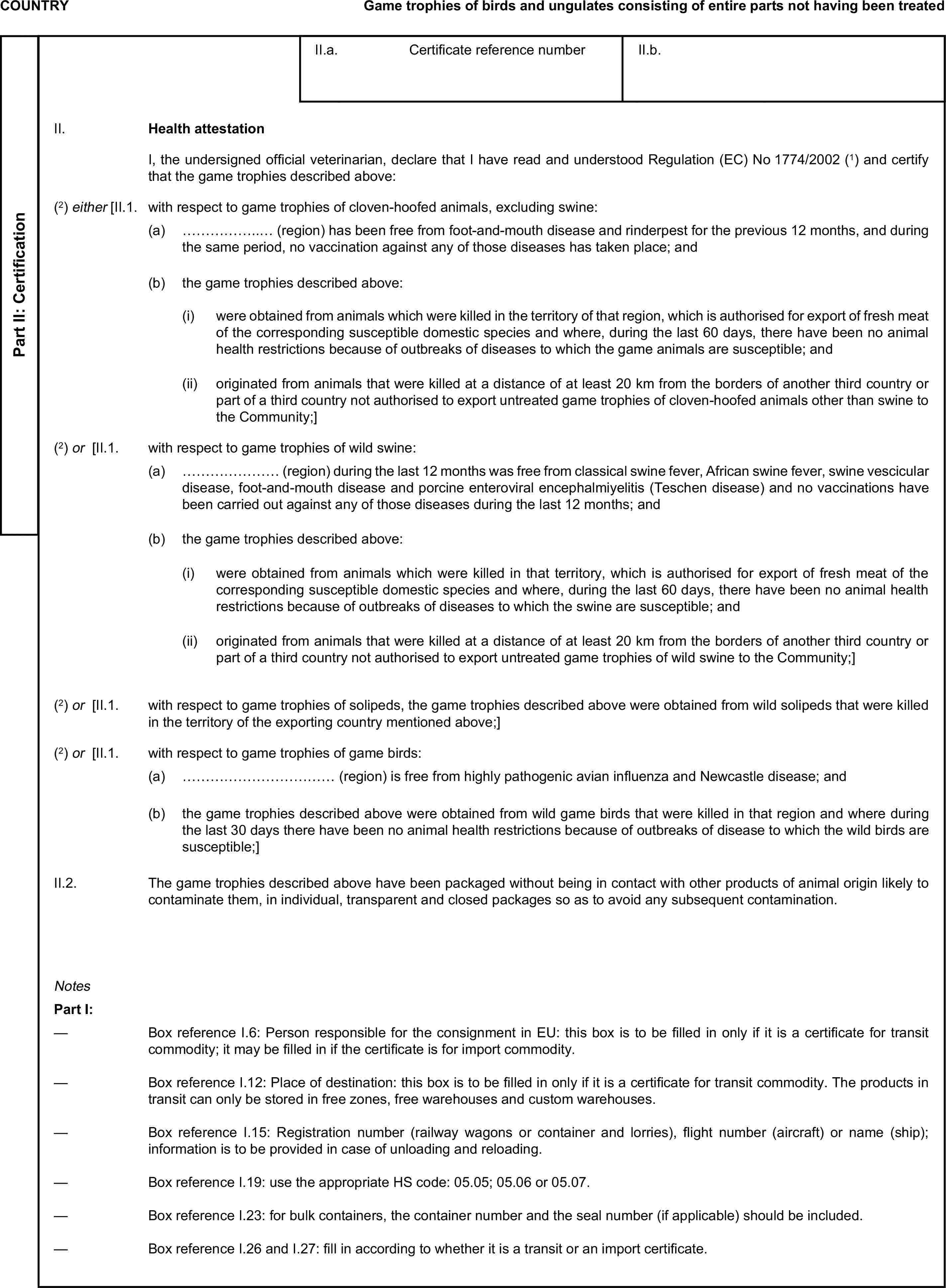 COUNTRYGame trophies of birds and ungulates consisting of entire parts not having been treatedPart II: CertificationII.a. Certificate reference numberII.b.II. Health attestationI, the undersigned official veterinarian, declare that I have read and understood Regulation (EC) No 1774/2002 (1) and certify that the game trophies described above:(2) either [II.1. with respect to game trophies of cloven-hoofed animals, excluding swine:(a) ……………..… (region) has been free from foot-and-mouth disease and rinderpest for the previous 12 months, and during the same period, no vaccination against any of those diseases has taken place; and(b) the game trophies described above:(i) were obtained from animals which were killed in the territory of that region, which is authorised for export of fresh meat of the corresponding susceptible domestic species and where, during the last 60 days, there have been no animal health restrictions because of outbreaks of diseases to which the game animals are susceptible; and(ii) originated from animals that were killed at a distance of at least 20 km from the borders of another third country or part of a third country not authorised to export untreated game trophies of cloven-hoofed animals other than swine to the Community;](2) or [II.1. with respect to game trophies of wild swine:(a) ………………… (region) during the last 12 months was free from classical swine fever, African swine fever, swine vescicular disease, foot-and-mouth disease and porcine enteroviral encephalmiyelitis (Teschen disease) and no vaccinations have been carried out against any of those diseases during the last 12 months; and(b) the game trophies described above:(i) were obtained from animals which were killed in that territory, which is authorised for export of fresh meat of the corresponding susceptible domestic species and where, during the last 60 days, there have been no animal health restrictions because of outbreaks of diseases to which the swine are susceptible; and(ii) originated from animals that were killed at a distance of at least 20 km from the borders of another third country or part of a third country not authorised to export untreated game trophies of wild swine to the Community;](2) or [II.1. with respect to game trophies of solipeds, the game trophies described above were obtained from wild solipeds that were killed in the territory of the exporting country mentioned above;](2) or [II.1. with respect to game trophies of game birds:(a) …………………………… (region) is free from highly pathogenic avian influenza and Newcastle disease; and(b) the game trophies described above were obtained from wild game birds that were killed in that region and where during the last 30 days there have been no animal health restrictions because of outbreaks of disease to which the wild birds are susceptible;]II.2. The game trophies described above have been packaged without being in contact with other products of animal origin likely to contaminate them, in individual, transparent and closed packages so as to avoid any subsequent contamination.NotesPart I:— Box reference I.6: Person responsible for the consignment in EU: this box is to be filled in only if it is a certificate for transit commodity; it may be filled in if the certificate is for import commodity.— Box reference I.12: Place of destination: this box is to be filled in only if it is a certificate for transit commodity. The products in transit can only be stored in free zones, free warehouses and custom warehouses.— Box reference I.15: Registration number (railway wagons or container and lorries), flight number (aircraft) or name (ship); information is to be provided in case of unloading and reloading.— Box reference I.19: use the appropriate HS code: 05.05; 05.06 or 05.07.— Box reference I.23: for bulk containers, the container number and the seal number (if applicable) should be included.— Box reference I.26 and I.27: fill in according to whether it is a transit or an import certificate.