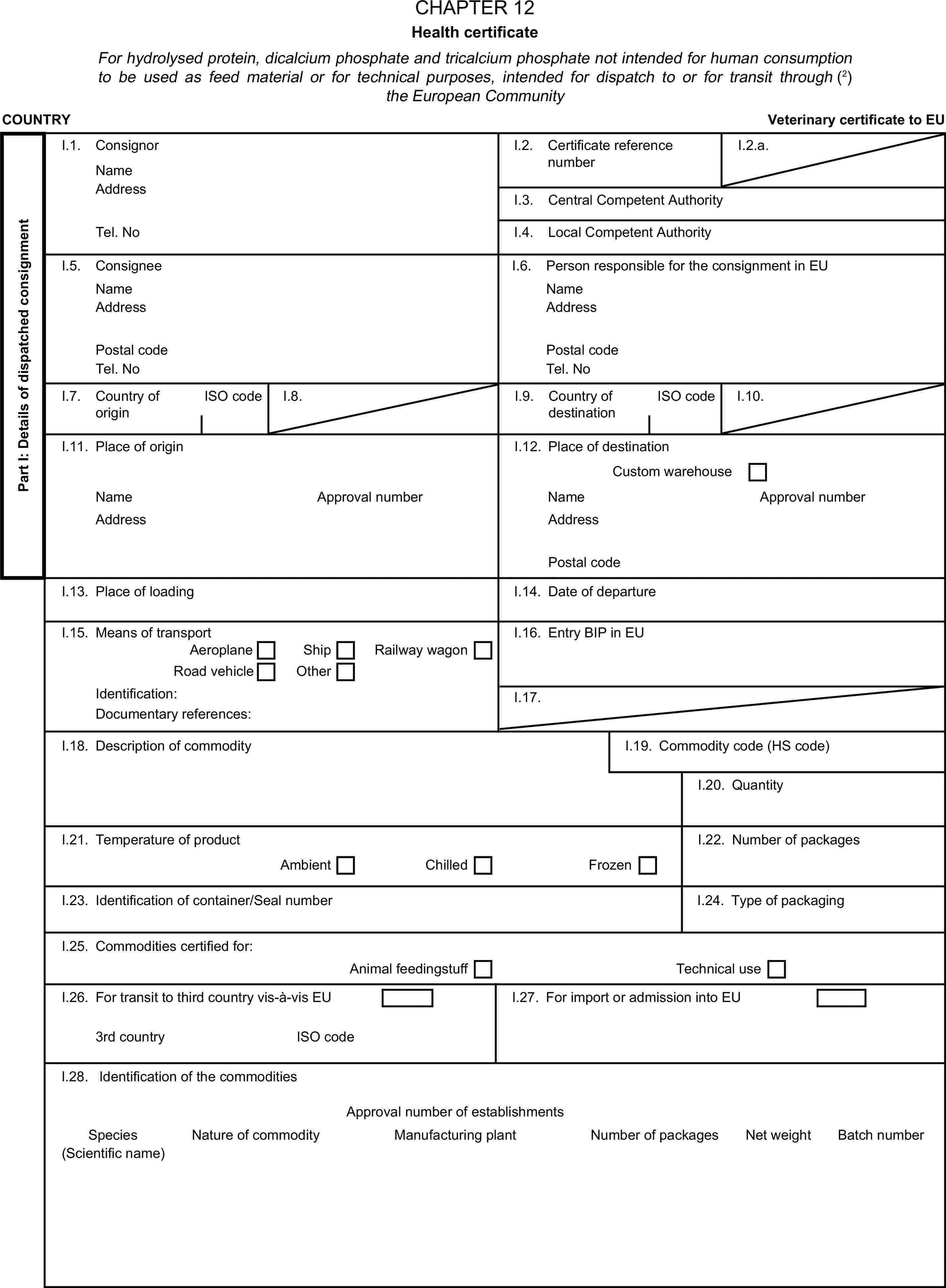 CHAPTER 12Health certificateFor hydrolysed protein, dicalcium phosphate and tricalcium phosphate not intended for human consumption to be used as feed material or for technical purposes, intended for dispatch to or for transit through (2) the European CommunityCOUNTRYVeterinary certificate to EUPart I: Details of dispatched consignmentI.1. ConsignorNameI.2. Certificate reference numberI.2.a.AddressI.3. Central Competent AuthorityTel. NoI.4. Local Competent AuthorityI.5. ConsigneeI.6. Person responsible for the consignment in EUNameNameAddressAddressPostal codePostal codeTel. NoTel. NoI.7. Country of originISO codeI.8.I.9. Country of destinationISO codeI.10.I.11. Place of originI.12. Place of destinationCustom warehouseNameApproval numberNameApproval numberAddressAddressPostal codeI.13. Place of loadingI.14. Date of departureI.15. Means of transportI.16. Entry BIP in EUAeroplaneShipRoad vehicleOtherRailway wagonIdentification:I.17.Documentary references:I.18. Description of commodityI.19. Commodity code (HS code)I.20. QuantityI.21. Temperature of productI.22. Number of packagesAmbientChilledFrozenI.23. Identification of container/Seal numberI.24. Type of packagingI.25. Commodities certified for:Animal feedingstuffTechnical useI.26. For transit to third country vis-à-vis EUI.27. For import or admission into EU3rd countryISO codeI.28. Identification of the commoditiesApproval number of establishmentsSpeciesNature of commodityManufacturing plantNumber of packagesNet weightBatch number(Scientific name)